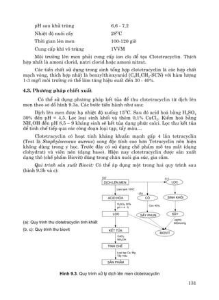131
pH sau khö trïng 6,6 - 7,2
NhiÖt ®é nu«i cÊy 28O
C
Thêi gian lªn men 100-120 giê
Cung cÊp khÝ v« trïng 1VVM
M«i tr−êng lªn men ph¶i cung cÊp ion clo ®Ó t¹o Clotetracyclin. ThÝch
hîp nhÊt lμ amoni clorid, natri clorid hoÆc amoni nitrat.
C¸c tiÒn chÊt sö dông trong sinh tæng hîp clotetracyclin lμ c¸c hîp chÊt
m¹ch vßng, thÝch hîp nhÊt lμ benzylthioxyanid (C6H5CH2-SCN) víi hμm l−îng
1-3 mg/l m«i tr−êng cã thÓ lμm t¨ng hiÖu suÊt ®Õn 30 - 40%.
4.3. Ph−¬ng ph¸p chiÕt xuÊt
Cã thÓ sö dông ph−¬ng ph¸p kÕt tña ®Ó thu clotetracyclin tõ dÞch lªn
men theo s¬ ®å h×nh 9.3a. C¸c b−íc tiÕn hμnh nh− sau:
DÞch lªn men ®−îc h¹ nhiÖt ®é xuèng 15O
C. Sau ®ã acid ho¸ b»ng H2SO4
30% ®Õn pH = 4,5. Läc lo¹i sinh khèi vμ thªm 0,1% CaCl2. KiÒm ho¸ b»ng
NH4OH ®Õn pH 8,5 – 9 kh¸ng sinh sÏ kÕt tña d¹ng phøc calci. Läc thu kÕt tña
®Ó tinh chÕ tiÕp qua c¸c c«ng ®o¹n lo¹i t¹p, tÈy mμu…
Clotetracyclin cã ho¹t tÝnh kh¸ng khuÈn m¹nh gÊp 4 lÇn tetracyclin
(Test lμ Staphyloccocus aureus) song ®éc tÝnh cao h¬n Tetracyclin nªn hiÖn
kh«ng dïng trong y häc. Tr−íc ®©y cã sö dông chÕ phÈm mì tra m¾t (d¹ng
clohydrat) vμ viªn nÐn (d¹ng base). HiÖn nay clotetracyclin ®−îc s¶n xuÊt
d¹ng th« (chÕ phÈm Biovit) dïng trong ch¨n nu«i gia sóc, gia cÇm.
Qui tr×nh s¶n xuÊt Biovit: Cã thÓ ¸p dông mét trong hai quy tr×nh sau
(h×nh 9.3b vμ c):
sÊy phun
dÞch lªn men
acid hãa
läc
kÕt tña
tinh chÕ
s¶n phÈm
läc
sÊy
Lµm l¹nh 15oC
H2SO4 30%
pH = 4 - 5
CaCl2
NH4OH
Lo¹i t¹p Ca, Mg
T¶y mµu
<60oC
600mmHg
c«
biovit
Cßn 40%
sinh khèi
(a)
(b)
(c)
H×nh 9.3. Quy tr×nh xö lý dÞch lªn men clotetracyclin
(a): Quy tr×nh thu clotetracyclin tinh khiÕt
(b, c): Quy tr×nh thu biovit
 
