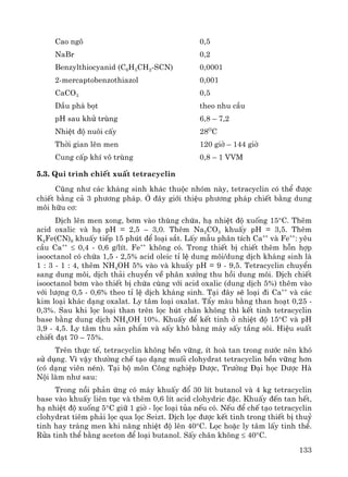 133
Cao ng« 0,5
NaBr 0,2
Benzylthiocyanid (C6H5CH2-SCN) 0,0001
2-mercaptobenzothiazol 0,001
CaCO3 0,5
DÇu ph¸ bät theo nhu cÇu
pH sau khö trïng 6,8 – 7,2
NhiÖt ®é nu«i cÊy 28O
C
Thêi gian lªn men 120 giê – 144 giê
Cung cÊp khÝ v« trïng 0,8 – 1 VVM
5.3. Qui tr×nh chiÕt xuÊt tetracyclin
Còng nh− c¸c kh¸ng sinh kh¸c thuéc nhãm nμy, tetracyclin cã thÓ ®−îc
chiÕt b»ng c¶ 3 ph−¬ng ph¸p. ë ®©y giíi thiÖu ph−¬ng ph¸p chiÕt b»ng dung
m«i h÷u c¬:
DÞch lªn men xong, b¬m vμo thïng chøa, h¹ nhiÖt ®é xuèng 15°C. Thªm
acid oxalic vμ h¹ pH = 2,5 – 3,0. Thªm Na2CO3 khuÊy pH = 3,5. Thªm
K4Fe(CN)6 khuÊy tiÕp 15 phót ®Ó lo¹i s¾t. LÊy mÉu ph©n tÝch Ca++
vμ Fe++
: yªu
cÇu Ca++
≤ 0,4 - 0,6 g/lÝt. Fe++
kh«ng cã. Trong thiÕt bÞ chiÕt thªm hçn hîp
isooctanol cã chøa 1,5 - 2,5% acid oleic tØ lÖ dung m«i/dung dÞch kh¸ng sinh lμ
1 : 3 - 1 : 4, thªm NH4OH 5% vμo vμ khuÊy pH = 9 - 9,5. Tetracyclin chuyÓn
sang dung m«i, dÞch th¶i chuyÓn vÒ ph©n x−ëng thu håi dung m«i. DÞch chiÕt
isooctanol b¬m vμo thiÕt bÞ chøa cïng víi acid oxalic (dung dÞch 5%) thªm vμo
víi l−îng 0,5 - 0,6% theo tØ lÖ dÞch kh¸ng sinh. T¹i ®©y sÏ lo¹i ®i Ca++
vμ c¸c
kim lo¹i kh¸c d¹ng oxalat. Ly t©m lo¹i oxalat. TÈy mμu b»ng than ho¹t 0,25 -
0,3%. Sau khi läc lo¹i than trªn läc hót ch©n kh«ng th× kÕt tinh tetracyclin
base b»ng dung dÞch NH4OH 10%. KhuÊy ®Ó kÕt tinh ë nhiÖt ®é 15°C vμ pH
3,9 - 4,5. Ly t©m thu s¶n phÈm vμ sÊy kh« b»ng m¸y sÊy tÇng s«i. HiÖu suÊt
chiÕt ®¹t 70 – 75%.
Trªn thùc tÕ, tetracyclin kh«ng bÒn v÷ng, Ýt hoμ tan trong n−íc nªn khã
sö dông. V× vËy th−êng chÕ t¹o d¹ng muèi clohydrat tetracyclin bÒn v÷ng h¬n
(cã d¹ng viªn nÐn). T¹i bé m«n C«ng nghiÖp D−îc, Tr−êng §¹i häc D−îc Hμ
Néi lμm nh− sau:
Trong nåi ph¶n øng cã m¸y khuÊy ®æ 30 lÝt butanol vμ 4 kg tetracyclin
base vμo khuÊy liªn tôc vμ thªm 0,6 lÝt acid clohydric ®Æc. KhuÊy ®Õn tan hÕt,
h¹ nhiÖt ®é xuèng 5°C gi÷ 1 giê - läc lo¹i tña nÕu cã. NÕu ®Ó chÕ t¹o tetracyclin
clohydrat tiªm ph¶i läc qua läc Seizt. DÞch läc ®−îc kÕt tinh trong thiÕt bÞ thuû
tinh hay tr¸ng men khi n©ng nhiÖt ®é lªn 40°C. Läc hoÆc ly t©m lÊy tinh thÓ.
Röa tinh thÓ b»ng aceton ®Ó lo¹i butanol. SÊy ch©n kh«ng ≤ 40°C.
 