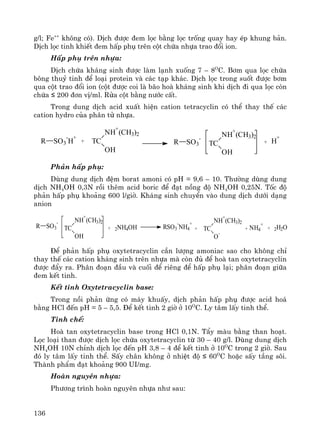 136
g/l; Fe++
kh«ng cã). DÞch ®−îc ®em läc b»ng läc trèng quay hay Ðp khung b¶n.
DÞch läc tinh khiÕt ®em hÊp phô trªn cét chøa nhùa trao ®æi ion.
HÊp phô trªn nhùa:
DÞch chøa kh¸ng sinh ®−îc lμm l¹nh xuèng 7 – 8O
C. B¬m qua läc chøa
b«ng thuû tinh ®Ó lo¹i protein vμ c¸c t¹p kh¸c. DÞch läc trong suèt ®−îc b¬m
qua cét trao ®æi ion (cét ®−îc coi lμ b·o hoμ kh¸ng sinh khi dÞch ®i qua läc cßn
chøa ≤ 200 ®¬n vÞ/ml. Röa cét b»ng n−íc cÊt.
Trong dung dÞch acid xuÊt hiÖn cation tetracyclin cã thÓ thay thÕ c¸c
cation hydro cña ph©n tö nhùa.
R SO3
-
H
+
+ TC
NH
+
(CH3)2
OH
R SO3
-
TC
NH
+
(CH3)2
OH
+ H
+
Ph¶n hÊp phô:
Dïng dung dÞch ®Öm borat amoni cã pH = 9,6 – 10. Th−êng dïng dung
dÞch NH4OH 0,3N råi thªm acid boric ®Ó ®¹t nång ®é NH4OH 0,25N. Tèc ®é
ph¶n hÊp phô kho¶ng 600 l/giê. Kh¸ng sinh chuyÓn vμo dung dÞch d−íi d¹ng
anion
R SO3
-
+ TC
NH
+
(CH3)2
O
-
TC
NH
+
(CH3)2
OH
+ 2NH4OH RSO3
-
NH4
+
+ NH4
+
+ 2H2O
§Ó ph¶n hÊp phô oxytetracyclin cÇn l−îng amoniac sao cho kh«ng chØ
thay thÕ c¸c cation kh¸ng sinh trªn nhùa mμ cßn ®ñ ®Ó hoμ tan oxytetracyclin
®−îc ®Èy ra. Ph©n ®o¹n ®Çu vμ cuèi ®Ó riªng ®Ó hÊp phô l¹i; ph©n ®o¹n gi÷a
®em kÕt tinh.
KÕt tinh Oxytetracyclin base:
Trong nåi ph¶n øng cã m¸y khuÊy, dÞch ph¶n hÊp phô ®−îc acid ho¸
b»ng HCl ®Õn pH = 5 – 5,5. §Ó kÕt tinh 2 giê ë 10O
C. Ly t©m lÊy tinh thÓ.
Tinh chÕ:
Hoμ tan oxytetracyclin base trong HCl 0,1N. TÈy mμu b»ng than ho¹t.
Läc lo¹i than ®−îc dÞch läc chøa oxytetracyclin tõ 30 – 40 g/l. Dïng dung dÞch
NH4OH 10N chØnh dÞch läc ®Õn pH 3,8 – 4 ®Ó kÕt tinh ë 10O
C trong 2 giê. Sau
®ã ly t©m lÊy tinh thÓ. SÊy ch©n kh«ng ë nhiÖt ®é ≤ 60O
C hoÆc sÊy tÇng s«i.
Thμnh phÈm ®¹t kho¶ng 900 UI/mg.
Hoμn nguyªn nhùa:
Ph−¬ng tr×nh hoμn nguyªn nhùa nh− sau:
 