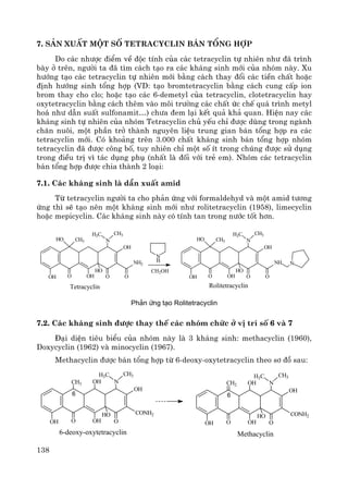 138
7. S¶n xuÊt mét sè Tetracyclin b¸n tæng hîp
Do c¸c nh−îc ®iÓm vÒ ®éc tÝnh cña c¸c tetracyclin tù nhiªn nh− ®· tr×nh
bμy ë trªn, ng−êi ta ®· t×m c¸ch t¹o ra c¸c kh¸ng sinh míi cña nhãm nμy. Xu
h−íng t¹o c¸c tetracyclin tù nhiªn míi b»ng c¸ch thay ®æi c¸c tiÒn chÊt hoÆc
®Þnh h−íng sinh tæng hîp (VD: t¹o bromtetracyclin b»ng c¸ch cung cÊp ion
brom thay cho clo; hoÆc t¹o c¸c 6-demetyl cña tetracyclin, clotetracyclin hay
oxytetracyclin b»ng c¸ch thªm vμo m«i tr−êng c¸c chÊt øc chÕ qu¸ tr×nh metyl
ho¸ nh− dÉn suÊt sulfonamit…) ch−a ®em l¹i kÕt qu¶ kh¶ quan. HiÖn nay c¸c
kh¸ng sinh tù nhiªn cña nhãm Tetracyclin chñ yÕu chØ ®−îc dïng trong ngμnh
ch¨n nu«i, mét phÇn trë thμnh nguyªn liÖu trung gian b¸n tæng hîp ra c¸c
tetracyclin míi. Cã kho¶ng trªn 3.000 chÊt kh¸ng sinh b¸n tæng hîp nhãm
tetracyclin ®· ®−îc c«ng bè, tuy nhiªn chØ mét sè Ýt trong chóng ®−îc sö dông
trong ®iÒu trÞ v× t¸c dông phô (nhÊt lμ ®èi víi trÎ em). Nhãm c¸c tetracyclin
b¸n tæng hîp ®−îc chia thμnh 2 lo¹i:
7.1. C¸c kh¸ng sinh lμ dÉn xuÊt amid
Tõ tetracyclin ng−êi ta cho ph¶n øng víi formaldehyd vμ mét amid t−¬ng
øng th× sÏ t¹o nªn mét kh¸ng sinh míi nh− rolitetracyclin (1958), limecyclin
hoÆc mepicyclin. C¸c kh¸ng sinh nμy cã tÝnh tan trong n−íc tèt h¬n.
OH O O
CH3
OH
HO
N
CH3H3C
HO
OH
NH2
O
N
H
OH O O
CH3
OH
HO
N
CH3H3C
HO
OH
NH
O
N
Tetracyclin Rolitetracyclin
CH2OH
Ph¶n øng t¹o Rolitetracyclin
7.2. C¸c kh¸ng sinh ®−îc thay thÕ c¸c nhãm chøc ë vÞ trÝ sè 6 vμ 7
§¹i diÖn tiªu biÓu cña nhãm nμy lμ 3 kh¸ng sinh: methacyclin (1960),
Doxycyclin (1962) vμ minocyclin (1967).
Methacyclin ®−îc b¸n tæng hîp tõ 6-deoxy-oxytetracyclin theo s¬ ®å sau:
6-deoxy-oxytetracyclin
OH O O
OH
HO
N
CH3H3C
OH
CONH2
CH3 OH
6 6
OH O O
OH
HO
N
CH3H3C
OH
CONH2
OHCH2
Methacyclin
 