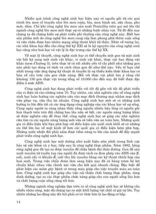 14
NhiÒu qu¸ tr×nh c«ng nghÖ sinh häc hiÖn nay cã nguån gèc tõ c¸c qu¸
tr×nh lªn men cæ truyÒn nh− lªn men r−îu, bia, men b¸nh m×, s÷a chua, pho
m¸t, dÊm. ChØ khi c«ng nghÖ lªn men s¶n xuÊt Penicillin trªn qui m« lín th×
ngμnh c«ng nghÖ lªn men míi thùc sù cã nh÷ng b−íc nh¶y vät. Tõ ®ã ®Õn nay
chóng ta ®· chøng kiÕn sù ph¸t triÓn phi th−êng cña c«ng nghÖ nμy. BiÕt bao
s¶n phÈm míi do c«ng nghÖ lªn men cung cÊp lμm phong phó thªm cuéc sèng
vμ cøu ch÷a ®−îc bao nhiªu m¹ng sèng tho¸t khái tö thÇn. Nh×n vÒ t−¬ng lai,
c¸c nhμ khoa häc ®Òu cho r»ng thÕ kû XXI sÏ lμ kû nguyªn cña c«ng nghÖ sinh
häc còng nh− ho¸ häc vμ vËt lý lμ ®Æc tr−ng cña thÕ kû XX.
VÒ mÆt lý thuyÕt, c«ng nghÖ sinh häc cã thÓ chuyÓn mét gen tõ mét sinh
vËt bÊt kú sang mét sinh vËt kh¸c, vi sinh vËt kh¸c, thùc vËt hay ®éng vËt
kh¸c (xem Ch−¬ng 3), trªn thùc tÕ cã rÊt nhiÒu yÕu tè chi phèi nh− nh÷ng gen
nμo ph¶i t¹o dßng v« tÝnh vμ c¸ch chän gen ®ã nh− thÕ nμo. yÕu tè h¹n chÕ
nhÊt trong viÖc øng dông kü thuËt di truyÒn lμ sù thiÕu kiÕn thøc khoa häc c¬
b¶n vÒ cÊu tróc cña gen chøc n¨ng. §èi víi thùc vËt ph¶i l−u ý r»ng chØ
kho¶ng 150 gen thùc vËt trong tæng sè 10.000 cho ®Õn nay ®· biÕt ®−îc ®Æc
®iÓm ë møc ADN.
C«ng nghÖ sinh häc ®ang ph¸t triÓn víi tèc ®é gÇn víi tèc ®é ph¸t triÓn
cña vi ®iÖn tö vμo nh÷ng n¨m 70. Tuy nhiªn, c¸c nhμ nghiªn cøu vÒ c«ng nghÖ
sinh häc lu«n h−íng c¸c nghiªn cøu vμo môc ®Ých th−¬ng m¹i nh»m môc ®Ých
võa phôc vô, võa thu lîi nhuËn. C«ng nghÖ sinh häc míi sÏ cã nh÷ng ¶nh
h−ëng to lín ®Õn tÊt c¶ c¸c øng dông c«ng nghiÖp cña c¸c khoa häc vÒ sù sèng.
Cμng ngμy ng−êi ta cμng nhËn thÊy r»ng nguån nhiªn liÖu láng cã nguån gèc
ho¸ th¹ch trªn tr¸i ®Êt ch¼ng bao l©u n÷a sÏ hÕt, c¸c nguån n¨ng l−îng kh¸c
sÏ ®−îc nghiªn cøu ®Ó thay thÕ, c«ng nghÖ sinh häc sÏ gióp c¸c nhμ nghiªn
cøu t×m ra c¸c nguån n¨ng l−îng míi võa rÎ tiÒn võa an toμn h¬n. Nh÷ng quèc
gia cã ®iÒu kiÖn khÝ hËu phï hîp víi ®iÒu kiÖn s¶n xuÊt sinh khèi sÏ cã nh÷ng
−u thÕ lín lao vÒ mÆt kinh tÕ h¬n c¸c quèc gia cã ®iÒu kiÖn kÐm phï hîp.
Nh÷ng n−íc nhiÖt ®íi ph¶i n¾m ®−îc tiÒm n¨ng to lín cña m×nh ®Ó ®Èy m¹nh
ph¸t triÓn c«ng nghÖ sinh häc.
C«ng nghÖ sinh häc míi d−êng nh− xuÊt hiÖn sím nhÊt trong lÜnh vùc
b¶o vÖ søc khoÎ vμ y häc, tiÕp sau lμ c«ng nghÖ thùc phÈm. N¨m 1982, b»ng
c«ng nghÖ gen ®· t¹o ra ®−îc insulin ®Ó ch÷a bÖnh ®¸i th¸o ®−êng. Gen ®Ó s¶n
xuÊt insulin tõ tuyÕn tuþ cña ng−êi ®· ®−îc t¸ch ra ®em ghÐp vμo ADN cña E.
coli, nu«i cÊy vi khuÈn E. coli thu lÊy insulin b»ng c¸c kü thuËt thÝch hîp cña
ho¸ sinh. Trong viÖc chÈn ®o¸n l©m sμng hiÖn nay ®· cã hμng tr¨m bé kÝt
chuÈn kh¸c nhau võa chÝnh x¸c võa cho kÕt qu¶ nhanh chãng. §Æc biÖt ®Ó
ph¸t hiÖn c¸c mÇm g©y bÖnh cã trong m¸u gióp cho viÖc truyÒn m¸u an toμn
h¬n. C«ng nghÖ sinh häc gióp cho viÖc c¶i thiÖn chÊt l−îng thùc phÈm, t¨ng
dinh d−ìng, t¹o ra c¸c thùc phÈm chøc n¨ng gióp cho con ng−êi sèng l©u h¬n
vμ chÊt l−îng cuéc sèng còng tèt h¬n.
Nh÷ng ngμnh c«ng nghiÖp dùa trªn c¬ së c«ng nghÖ sinh häc sÏ kh«ng cÇn
nhiÒu nh©n c«ng, mÆc dï chóng t¹o ra mét khèi l−îng vËt chÊt cã gi¸ trÞ lín. Tuy
nhiªn nh÷ng lao ®éng nμy ®ßi hái ph¶i cã tri thøc h¬n lμ lao ®éng c¬ b¾p.
 