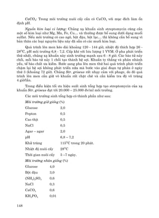 148
CaCO3: Trong m«i tr−êng nu«i cÊy cÇn cã CaCO3 víi môc ®Ých lμm æn
®Þnh pH.
Nguån kim lo¹i vi l−îng: Chñng x¹ khuÈn sinh streptomycin còng cÇn
mét sè kim lo¹i nh− Mg, Mn, Fe, Cu… vμ th−êng ®−îc bæ sung d−íi d¹ng muèi
sulfat. NÕu m«i tr−êng cã cao ng«, bét ®Ëu, bét l¹c… th× kh«ng cÇn bæ sung v×
b¶n th©n c¸c lo¹i nguyªn liÖu nμy ®· s½n cã c¸c muèi kim lo¹i.
Qu¸ tr×nh lªn men kÐo dμi kho¶ng 120 - 144 giê, nhiÖt ®é thÝch hîp 26 -
28O
C, pH m«i tr−êng 6,8 - 7,2. CÊp khÝ víi l−u l−îng 1 VVM. ë pha ph¸t triÓn
thø nhÊt, chñng x¹ khuÈn nμy sinh tr−ëng m¹nh sau 6 - 8 giê. C¸c bμo tö n¶y
chåi, mçi bμo tö n¶y 1 chåi t¹o thμnh hÖ sîi. KhuÈn ty th¼ng vμ ph©n nh¸nh
yÕu, tÕ bμo chÊt −a kiÒm. B−íc sang pha lªn men thø hai qu¸ tr×nh ph¸t triÓn
chËm l¹i hÖ sîi kh«ng ph¸t triÓn n÷a mμ b−íc vμo giai ®o¹n tù ph©n ë ngμy
thø 3 (kho¶ng 72 giê). Chñng Str. griseus rÊt nh¹y c¶m víi phage, do ®ã qu¸
tr×nh lªn men cÇn gi÷ v« khuÈn rÊt chÆt chÏ vμ cÇn kiÓm tra ®é v« trïng
4 giê/lÇn.
Trong ®iÒu kiÖn tèi −u hiÖu suÊt sinh tæng hîp t¹o streptomycin cña x¹
khuÈn Str. griseus ®¹t tíi 20.000 – 25.000 ®v/ml m«i tr−êng.
C¸c m«i tr−êng sinh tæng hîp cã thμnh phÇn nh− sau:
M«i tr−êng gi÷ gièng (%)
Glucose 2,0
Pepton 0,5
Cao thÞt 0,5
NaCl 0,5
Agar – agar 2,0
pH 6,8 – 7,2
Khö trïng 115O
C trong 20 phót.
NhiÖt ®é nu«i cÊy 28O
C
Thêi gian nu«i cÊy 5 –7 ngμy.
M«i tr−êng nh©n gièng (%)
Glucose 4,0
Bét ®Ëu 3,0
(NH4)2SO4 0,6
NaCl 0,3
CaCO3 0,6
KH2PO4 0,01
 