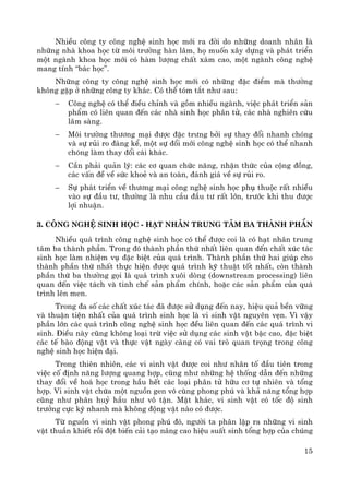 15
NhiÒu c«ng ty c«ng nghÖ sinh häc míi ra ®êi do nh÷ng doanh nh©n lμ
nh÷ng nhμ khoa häc tõ m«i tr−êng hμn l©m, hä muèn x©y dùng vμ ph¸t triÓn
mét ngμnh khoa häc míi cã hμm l−îng chÊt x¸m cao, mét ngμnh c«ng nghÖ
mang tÝnh “b¸c häc”.
Nh÷ng c«ng ty c«ng nghÖ sinh häc míi cã nh÷ng ®Æc ®iÓm mμ th−êng
kh«ng gÆp ë nh÷ng c«ng ty kh¸c. Cã thÓ tãm t¾t nh− sau:
− C«ng nghÖ cã thÓ ®iÒu chØnh vμ gåm nhiÒu ngμnh, viÖc ph¸t triÓn s¶n
phÈm cã liªn quan ®Õn c¸c nhμ sinh häc ph©n tö, c¸c nhμ nghiªn cøu
l©m sμng.
− M«i tr−êng th−¬ng m¹i ®−îc ®Æc tr−ng bëi sù thay ®æi nhanh chãng
vμ sù rñi ro ®¸ng kÓ, mét sù ®æi míi c«ng nghÖ sinh häc cã thÓ nhanh
chãng lμm thay ®æi c¸i kh¸c.
− CÇn ph¶i qu¶n lý: c¸c c¬ quan chøc n¨ng, nhËn thøc cña céng ®ång,
c¸c vÊn ®Ò vÒ søc khoÎ vμ an toμn, ®¸nh gi¸ vÒ sù rñi ro.
− Sù ph¸t triÓn vÒ th−¬ng m¹i c«ng nghÖ sinh häc phô thuéc rÊt nhiÒu
vμo sù ®Çu t−, th−êng lμ nhu cÇu ®Çu t− rÊt lín, tr−íc khi thu ®−îc
lîi nhuËn.
3. C«ng nghÖ sinh häc - h¹t nh©n trung t©m ba thμnh phÇn
NhiÒu qu¸ tr×nh c«ng nghÖ sinh häc cã thÓ ®−îc coi lμ cã h¹t nh©n trung
t©m ba thμnh phÇn. Trong ®ã thμnh phÇn thø nhÊt liªn quan ®Õn chÊt xóc t¸c
sinh häc lμm nhiÖm vô ®Æc biÖt cña qu¸ tr×nh. Thμnh phÇn thø hai gióp cho
thμnh phÇn thø nhÊt thùc hiÖn ®−îc qu¸ tr×nh kü thuËt tèt nhÊt, cßn thμnh
phÇn thø ba th−êng gäi lμ qu¸ tr×nh xu«i dßng (downstream processing) liªn
quan ®Õn viÖc t¸ch vμ tinh chÕ s¶n phÈm chÝnh, hoÆc c¸c s¶n phÈm cña qu¸
tr×nh lªn men.
Trong ®a sè c¸c chÊt xóc t¸c ®· ®−îc sö dông ®Õn nay, hiÖu qu¶ bÒn v÷ng
vμ thuËn tiÖn nhÊt cña qu¸ tr×nh sinh häc lμ vi sinh vËt nguyªn vÑn. V× vËy
phÇn lín c¸c qu¸ tr×nh c«ng nghÖ sinh häc ®Òu liªn quan ®Õn c¸c qu¸ tr×nh vi
sinh. §iÒu nμy còng kh«ng lo¹i trõ viÖc sö dông c¸c sinh vËt bËc cao, ®Æc biÖt
c¸c tÕ bμo ®éng vËt vμ thùc vËt ngμy cμng cã vai trß quan träng trong c«ng
nghÖ sinh häc hiÖn ®¹i.
Trong thiªn nhiªn, c¸c vi sinh vËt ®−îc coi nh− nh©n tè ®Çu tiªn trong
viÖc cè ®Þnh n¨ng l−îng quang hîp, còng nh− nh÷ng hÖ thèng dÉn ®Õn nh÷ng
thay ®æi vÒ ho¸ häc trong hÇu hÕt c¸c lo¹i ph©n tö h÷u c¬ tù nhiªn vμ tæng
hîp. Vi sinh vËt chøa mét nguån gen v« cïng phong phó vμ kh¶ n¨ng tæng hîp
còng nh− ph©n huû hÇu nh− v« tËn. MÆt kh¸c, vi sinh vËt cã tèc ®é sinh
tr−ëng cùc kú nhanh mμ kh«ng ®éng vËt nμo cã ®−îc.
Tõ nguån vi sinh vËt phong phó ®ã, ng−êi ta ph©n lËp ra nh÷ng vi sinh
vËt thuÇn khiÕt råi ®ét biÕn c¶i t¹o n©ng cao hiÖu suÊt sinh tæng hîp cña chóng
 