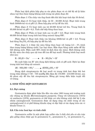 151
Ph©n lo¹i dÞch ph¶n hÊp phô ra c¸c ph©n ®o¹n vμ cã chÕ ®é xö lý kh¸c
nhau tuú theo hμm l−îng kh¸ng sinh trong c¸c ph©n ®o¹n ®ã:
Ph©n ®o¹n 1: Cho ch¶y vμo èng tho¸t ®Õn khi khi ho¹t tÝnh ®¹t 50 ®v/ml.
Ph©n ®o¹n 2: Cã ho¹t tÝnh thÊp, tõ 50 - 20.000 ®v/ml. Ho¹t tÝnh trung
b×nh 5000®v/ml vμ cã pH 3,5. §em hÊp phô trë l¹i ®Ó thu håi.
Ph©n ®o¹n 3: Cã ho¹t tÝnh cao tõ 20.000 ®v/ml trë lªn. Trung b×nh lμ
95.000 ®v/ml vμ pH = 6,5. Tinh chÕ tiÕp b»ng than ho¹t.
Ph©n ®o¹n 4: PhÇn cã ho¹t tÝnh cao vμ pH = 2,0. Ho¹t tÝnh trung b×nh
60.000 ®v/ml ®−îc trung tÝnh ho¸ b»ng anionit d¹ng OH–
.
Ph©n ®o¹n 5: Ho¹t tÝnh thÊp vμo kho¶ng 500®v/ml vμ pH = 2,0. Trung
hoμ b»ng Na2CO3 råi hÊp phô l¹i ®Ó thu håi.
Ph©n ®o¹n 3, 4 ®−îc tÈy mμu b»ng than ho¹t víi l−îng 2,5 - 3% (tÝnh
theo träng l−îng kh¸ng sinh). Läc lo¹i than. Röa than b»ng n−íc mÒm ®Ó lÊy
hÕt kh¸ng sinh. HiÖu suÊt 96% (tÝnh tõ dÞch ®em tÈy mμu). DÞch kh¸ng sinh
®· tÈy mμu cho ch¶y qua cét trao ®æi ion ®Ó lo¹i muèi. Ph−¬ng tr×nh lo¹i muèi
nh− sau:
R - SO3H + Na+
R – SO3Na+
+ H+
Do xuÊt hiÖn ion H+
nªn dung dÞch kh¸ng sinh cã pH acid. DÞch l¹i ®−îc
trung tÝnh ho¸ b»ng cét anionit.
2R - NH4OH + SO4
2-
(RNH3)2SO4 + H+
Dung dÞch streptomycin ®· lo¹i muèi vμ trung tÝnh ho¸ ®−îc bèc h¬i
trong ch©n kh«ng ë 740 - 750 mmHg ®Õn ®Ëm ®é 170.000 - 210.000 ®v/ml, sau
®ã phun sÊy ®Ó thu bét streptomycin. §ãng gãi trong ®iÒu kiÖn tuyÖt ®èi
v« trïng.
3. Sinh tæng hîp Gentamicin
3.1. §¹i c−¬ng
Gentamicin ®−îc ph¸t hiÖn lÇn ®Çu vμo n¨m 1963 trong m«i tr−êng nu«i
cÊy chñng x¹ khuÈn Micromonospora purpurea. Cïng víi tobramycin (1975)
vμ amikacin (1976), gentamicin cã thÓ ®−îc coi nh− kh¸ng sinh thÕ hÖ 2 cña
nhãm aminoglycosid. Gentamicin ®−îc sö dông réng r·i nhÊt trong sè c¸c
aminoglycosid v× cã phæ kh¸ng khuÈn réng vμ ®Æc biÖt cã t¸c dông trªn c¸c vi
khuÈn Gram (-).
3.2. CÊu tróc ho¸ häc vμ tÝnh chÊt
Gentamicin sulfat lμ mét phøc hîp sulfat cña 3 chÊt chñ yÕu cã cÊu tróc
gÇn gièng nhau ®−îc gäi lμ gentamicin C1, gentamicin C1a vμ gentamicin C2,
 