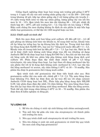154
Gièng th¹ch nghiªng ®−îc ho¹t ho¸ trong m«i tr−êng gi÷ gièng ë 28O
C
trong 4 -5 ngμy råi cÊy vμo m«i tr−êng nh©n gièng cÊp 1 vμ l¾c 200 – 250 v/ph
trong kho¶ng 48 giê, tiÕp tôc nh©n gièng cÊp 2 víi l−îng gièng cÊy truyÒn 2 -
4% (nÕu trong b×nh nãn) vμ tiÕp tôc nh©n gièng, l−îng gièng cÊy vμo nåi lªn
men lμ 10 - 15%. Qu¸ tr×nh lªn men kÐo dμi kho¶ng 96 – 120 giê, nhiÖt ®é
thÝch hîp 26 – 28O
C, pH m«i tr−êng 6,8 – 7,2. CÊp khÝ víi l−u l−îng 1 VVM.
HiÖu suÊt chñng lªn men th−êng kh«ng æn ®Þnh do s¶n phÈm lμ mét hçn hîp
nhiÒu lo¹i gentamicin, cã thÓ ®¹t tíi 1500 mcg/ml hoÆc cao h¬n.
3.3.3. ChiÕt xuÊt vμ tinh chÕ
DÞch lªn men ®−îc acid ho¸ b»ng acid sulfuric 4N ®Õn pH 2,0 – 2,5 ®Ó
gi¶i phãng c¸c kh¸ng sinh b¸m vμo khuÈn ty, bæ sung chÊt trî läc, khuÊy trén
råi läc b»ng läc trèng hay läc Ðp khung b¶n lÊy dÞch läc. Trung tÝnh ho¸ dÞch
läc b»ng dung dÞch NaOH 40%, lo¹i ion Ca++
b»ng acid oxalic ®Õn pH = 3 – 3,5.
KhuÊy trén råi trung tÝnh ho¸ l¹i ®Õn pH = 7,0 – 7,5. Läc lo¹i tña. DÞch läc ®·
xö lý ®−îc chiÕt t¸ch kh¸ng sinh b»ng nhùa trao ®æi ion (th−êng sö dông
Amberlit IRC50 ®· ®−îc ho¹t ho¸ ë d¹ng R-COO–
Na+
). Sau khi cét b·o hoμ röa
cét b»ng n−íc ®· khö ion, ph¶n hÊp phô kh¸ng sinh b»ng dung dÞch acid
sulfuric 4N. Ph©n ®o¹n ®Ëm ®Æc nhÊt ®−îc chØnh vÒ pH = 4,5 b»ng
trietylamin, tÈy mμu b»ng than ho¹t. Läc lo¹i than råi dïng methanol tña lÊy
s¶n phÈm th« víi tû lÖ dung dÞch kh¸ng sinh: methanol lμ 1:8,5. Läc röa tña
th« b»ng methanol vμ aceton, sÊy ch©n kh«ng ë 40O
C vμ 30 – 70 mmHg. S¶n
phÈm thu ®−îc lμ gentamicin th« ë d¹ng muèi sulfat.
Qu¸ tr×nh tinh chÕ gentamicin th« ®−îc tiÕn hμnh nh− sau: Hoμ
gentamicin sulfat th« vμo n−íc cÊt, chØnh pH = 7,0 -7,5. TÈy mμu b»ng than
ho¹t (kho¶ng 5%). DÞch läc ®−îc ®em s¾c ký trao ®æi ion víi nhùa cationit
Amberlit CG50 d¹ng ho¹t ho¸ NH4. Ph¶n hÊp phô b»ng dung dÞch NH4OH
0,3N. LÊy ph©n ®o¹n ®Ëm ®Æc nhÊt. C« ch©n kh«ng. T¶y mμu b»ng than ho¹t.
Sau khi läc lo¹i than th× tña kh¸ng sinh b»ng methanol. Röa tña b»ng aceton.
Tinh thÓ sÊy kh« trong ch©n kh«ng ë 40O
C vμ 30 – 70 mmHg. S¶n phÈm thu
®−îc ®em ®i kiÓm nghiÖm vμ ®ãng gãi.
Tù l−îng gi¸
1. KÓ tªn c¸c chñng vi sinh vËt sinh kh¸ng sinh nhãm aminoglycosid.
2. T×m mèi liªn hÖ gi÷a cÊu tróc cña streptomycin víi thμnh phÇn
m«i tr−êng lªn men.
3. Nªu quy tr×nh chiÕt xuÊt streptomycin tõ m«i tr−êng lªn men.
4. Nªu tªn chñng vi sinh vËt sinh gentamicin vμ tr×nh bμy quy tr×nh
lªn men sinh tæng hîp gentamicin?
 
