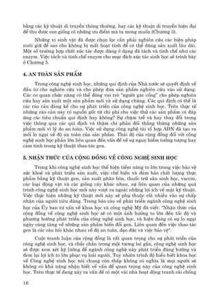 16
b»ng c¸c kü thuËt di truyÒn th«ng th−êng, hay c¸c kü thuËt di truyÒn hiÖn ®¹i
®Ó thu ®−îc con gièng cã nh÷ng −u ®iÓm mμ ta mong muèn (Ch−¬ng 3).
Nh÷ng vi sinh vËt ®· ®−îc chän läc cÇn ph¶i nghiªn cøu c¸c biÖn ph¸p
nu«i gi÷ ®Ó sao cho kh«ng bÞ mÊt ho¹t tÝnh ®Ó cã thÓ dïng s¶n xuÊt l©u dμi.
Mét sè tr−êng hîp chÊt xóc t¸c ®−îc dïng ë d¹ng ®· t¸ch vμ tinh chÕ nh− c¸c
enzym. ViÖc t¸ch vμ tinh chÕ enzym cho môc ®Ých xóc t¸c sinh häc sÏ tr×nh bμy
ë Ch−¬ng 5.
4. An toμn s¶n phÈm
Trong c«ng nghÖ sinh häc, nh÷ng qui ®Þnh cña Nhμ n−íc sÏ quyÕt ®Þnh vÒ
®Çu t− cho nghiªn cøu vμ cho phÐp ®−a s¶n phÈm nghiªn cøu vμo sö dông.
C¸c c¬ quan chøc n¨ng cã thÓ ®ãng vai trß “ng−êi g¸c cæng” cho phÐp nghiªn
cøu hay s¶n xuÊt mét s¶n phÈm míi vμ sö dông chóng. C¸c qui ®Þnh cã thÓ lμ
c¸c rμo c¶n ®¸ng kÓ cho sù ph¸t triÓn cña c«ng nghÖ sinh häc. Trªn thùc tÕ
nh÷ng rμo c¶n nμy cã nguån gèc tõ chi phÝ cho viÖc thö c¸c s¶n phÈm cã ®¸p
øng c¸c tiªu chuÈn qui ®Þnh hay kh«ng? Sù chËm trÔ vμ hay thay ®æi trong
viÖc th«ng qua c¸c qui ®Þnh vμ thËm chÝ ph¶n ®èi th¼ng thõng nh÷ng s¶n
phÈm míi v× lý do an toμn. ViÖc sö dông c«ng nghÖ t¸i tæ hîp ADN ®· t¹o ra
mèi lo ng¹i vÒ ®é an toμn cña s¶n phÈm. Th¸i ®é cña céng ®ång ®èi víi c«ng
nghÖ sinh häc phÇn lín liªn quan ®Õn vÊn ®Ò vÒ sù nguy hiÓm t−ëng t−îng hay
c¶m tÝnh trong kü thuËt thao t¸c gen.
5. NhËn thøc cña céng ®ång vÒ c«ng nghÖ sinh häc
Trong khi c«ng nghÖ sinh häc thÓ hiÖn tiÒm n¨ng to lín trong viÖc b¶o vÖ
søc khoÎ vμ ph¸t triÓn s¶n xuÊt, viÖc chÕ biÕn vμ ®¶m b¶o chÊt l−îng thùc
phÈm b»ng kü thuËt gen, s¶n xuÊt ph©n bãn, thuèc trõ s©u sinh häc, vaccin,
c¸c lo¹i ®éng vËt vμ c¸c gièng c©y kh¸c nhau, sù liªn quan cña nh÷ng qu¸
tr×nh c«ng nghÖ sinh häc míi nμy v−ît ra ngoμi nh÷ng lîi Ých vÒ mÆt kü thuËt.
ViÖc thùc hiÖn nh÷ng kü thuËt míi nμy sÏ phô thuéc rÊt nhiÒu vμo sù chÊp
nhËn cña ng−êi tiªu dïng. Trong b¸o c¸o vÒ ph¸t triÓn ngμnh c«ng nghÖ sinh
häc cña ñy ban t− vÊn vÒ khoa häc vμ c«ng nghÖ Mü ®· viÕt: "NhËn thøc cña
céng ®ång vÒ c«ng nghÖ sinh häc sÏ cã mét ¶nh h−ëng to lín ®Õn tèc ®é vμ
ph−¬ng h−íng ph¸t triÓn cña c«ng nghÖ sinh häc, vμ hiÖn ®ang cã sù lo ng¹i
ngμy cμng t¨ng vÒ nh÷ng s¶n phÈm biÕn ®æi gen. Liªn quan ®Õn viÖc thao t¸c
gen lμ c¸c c©u hái kh¸c nhau vÒ ®é an toμn, ®¹o ®øc vμ viÖc b¶o vÖ".
Cuéc tranh luËn cña céng ®ång lμ rÊt quan träng cho sù ph¸t triÓn cña
c«ng nghÖ sinh häc, vμ ch¾c ch¾n trong mét t−¬ng lai gÇn, c«ng nghÖ sinh häc
sÏ ®−îc xem xÐt kü l−ìng ®Ó ngμnh c«ng nghÖ nμy ph¸t triÓn ®óng h−íng vμ
®em l¹i lîi Ých to lín phôc vô loμi ng−êi. Tuy nhiªn tr×nh ®é hiÓu biÕt khoa häc
vÒ C«ng nghÖ sinh häc nãi chung cßn thÊp kh«ng cã nghÜa lμ mäi ng−êi sÏ
kh«ng cã kh¶ n¨ng nhËn biÕt vÒ vÊn ®Ò quan träng nμy cña c«ng nghÖ sinh
häc. Trªn thùc tÕ ®ang x¶y ra vÊn ®Ò cã mét vμi nhμ ho¹t ®éng tranh c·i chèng
 