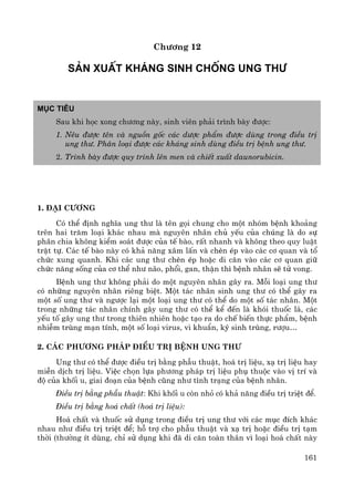 161
Ch−¬ng 12
s¶n xuÊt kh¸ng sinh chèng ung th−
Môc tiªu
Sau khi häc xong ch−¬ng nμy, sinh viªn ph¶i tr×nh bμy ®−îc:
1. Nªu ®−îc tªn vμ nguån gèc c¸c d−îc phÈm ®−îc dïng trong ®iÒu trÞ
ung th−. Ph©n lo¹i ®−îc c¸c kh¸ng sinh dïng ®iÒu trÞ bÖnh ung th−.
2. Tr×nh bμy ®−îc quy tr×nh lªn men vμ chiÕt xuÊt daunorubicin.
1. §¹i c−¬ng
Cã thÓ ®Þnh nghÜa ung th− lμ tªn gäi chung cho mét nhãm bÖnh kho¶ng
trªn hai tr¨m lo¹i kh¸c nhau mμ nguyªn nh©n chñ yÕu cña chóng lμ do sù
ph©n chia kh«ng kiÓm so¸t ®−îc cña tÕ bμo, rÊt nhanh vμ kh«ng theo quy luËt
trËt tù. C¸c tÕ bμo nμy cã kh¶ n¨ng x©m lÊn vμ chÌn Ðp vμo c¸c c¬ quan vμ tæ
chøc xung quanh. Khi c¸c ung th− chÌn Ðp hoÆc di c¨n vμo c¸c c¬ quan gi÷
chøc n¨ng sèng cña c¬ thÓ nh− n·o, phæi, gan, thËn th× bÖnh nh©n sÏ tö vong.
BÖnh ung th− kh«ng ph¶i do mét nguyªn nh©n g©y ra. Mçi lo¹i ung th−
cã nh÷ng nguyªn nh©n riªng biÖt. Mét t¸c nh©n sinh ung th− cã thÓ g©y ra
mét sè ung th− vμ ng−îc l¹i mét lo¹i ung th− cã thÓ do mét sè t¸c nh©n. Mét
trong nh÷ng t¸c nh©n chÝnh g©y ung th− cã thÓ kÓ ®Õn lμ khãi thuèc l¸, c¸c
yÕu tè g©y ung th− trong thiªn nhiªn hoÆc t¹o ra do chÕ biÕn thùc phÈm, bÖnh
nhiÔm trïng m¹n tÝnh, mét sè lo¹i virus, vi khuÈn, ký sinh trïng, r−îu…
2. C¸c ph−¬ng ph¸p ®iÒu trÞ bÖnh ung th−
Ung th− cã thÓ ®−îc ®iÒu trÞ b»ng phÉu thuËt, ho¸ trÞ liÖu, x¹ trÞ liÖu hay
miÔn dÞch trÞ liÖu. ViÖc chän lùa ph−¬ng ph¸p trÞ liÖu phô thuéc vμo vÞ trÝ vμ
®é cña khèi u, giai ®o¹n cña bÖnh còng nh− t×nh tr¹ng cña bÖnh nh©n.
§iÒu trÞ b»ng phÉu thuËt: Khi khèi u cßn nhá cã kh¶ n¨ng ®iÒu trÞ triÖt ®Ó.
§iÒu trÞ b»ng ho¸ chÊt (ho¸ trÞ liÖu):
Ho¸ chÊt vμ thuèc sö dông trong ®iÒu trÞ ung th− víi c¸c môc ®Ých kh¸c
nhau nh− ®iÒu trÞ triÖt ®Ó; hç trî cho phÉu thuËt vμ x¹ trÞ hoÆc ®iÒu trÞ t¹m
thêi (th−êng Ýt dïng, chØ sö dông khi ®· di c¨n toμn th©n v× lo¹i ho¸ chÊt nμy
 