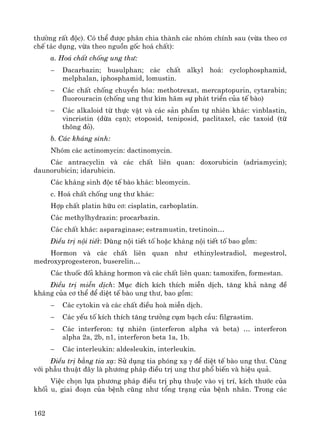 162
th−êng rÊt ®éc). Cã thÓ ®−îc ph©n chia thμnh c¸c nhãm chÝnh sau (võa theo c¬
chÕ t¸c dông, võa theo nguån gèc ho¸ chÊt):
a. Ho¸ chÊt chèng ung th−:
− Dacarbazin; busulphan; c¸c chÊt alkyl ho¸: cyclophosphamid,
melphalan, iphosphamid, lomustin.
− C¸c chÊt chèng chuyÓn hãa: methotrexat, mercaptopurin, cytarabin;
fluorouracin (chèng ung th− k×m h·m sù ph¸t triÓn cña tÕ bμo)
− C¸c alkaloid tõ thùc vËt vμ c¸c s¶n phÈm tù nhiªn kh¸c: vinblastin,
vincristin (dõa c¹n); etoposid, teniposid, paclitaxel, c¸c taxoid (tõ
th«ng ®á).
b. C¸c kh¸ng sinh:
Nhãm c¸c actinomycin: dactinomycin.
C¸c antracyclin vμ c¸c chÊt liªn quan: doxorubicin (adriamycin);
daunorubicin; idarubicin.
C¸c kh¸ng sinh ®éc tÕ bμo kh¸c: bleomycin.
c. Ho¸ chÊt chèng ung th− kh¸c:
Hîp chÊt platin h÷u c¬: cisplatin, carboplatin.
C¸c methylhydrazin: procarbazin.
C¸c chÊt kh¸c: asparaginase; estramustin, tretinoin…
§iÒu trÞ néi tiÕt: Dïng néi tiÕt tè hoÆc kh¸ng néi tiÕt tè bao gåm:
Hormon vμ c¸c chÊt liªn quan nh− ethinylestradiol, megestrol,
medroxyprogesteron, buserelin…
C¸c thuèc ®èi kh¸ng hormon vμ c¸c chÊt liªn quan: tamoxifen, formestan.
§iÒu trÞ miÔn dÞch: Môc ®Ých kÝch thÝch miÔn dÞch, t¨ng kh¶ n¨ng ®Ò
kh¸ng cña c¬ thÓ ®Ó diÖt tÕ bμo ung th−, bao gåm:
− C¸c cytokin vμ c¸c chÊt ®iÒu hoμ miÔn dÞch.
− C¸c yÕu tè kÝch thÝch t¨ng tr−ëng côm b¹ch cÇu: filgrastim.
− C¸c interferon: tù nhiªn (interferon alpha vμ beta) … interferon
alpha 2a, 2b, n1, interferon beta 1a, 1b.
− C¸c interleukin: aldesleukin, interleukin.
§iÒu trÞ b»ng tia x¹: Sö dông tia phãng x¹ γ ®Ó diÖt tÕ bμo ung th−. Cïng
víi phÉu thuËt ®©y lμ ph−¬ng ph¸p ®iÒu trÞ ung th− phæ biÕn vμ hiÖu qu¶.
ViÖc chän lùa ph−¬ng ph¸p ®iÒu trÞ phô thuéc vμo vÞ trÝ, kÝch th−íc cña
khèi u, giai ®o¹n cña bÖnh còng nh− tæng tr¹ng cña bÖnh nh©n. Trong c¸c
 