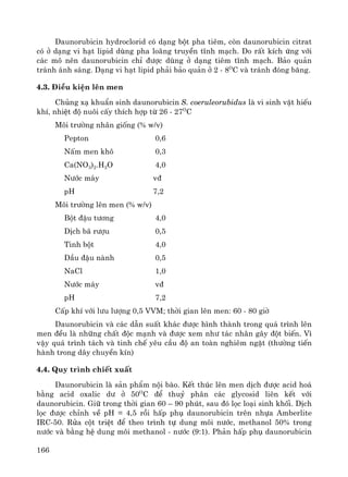 166
Daunorubicin hydroclorid cã d¹ng bét pha tiªm, cßn daunorubicin citrat
cã ë d¹ng vi h¹t lipid dïng pha lo·ng truyÒn tÜnh m¹ch. Do rÊt kÝch øng víi
c¸c m« nªn daunorubicin chØ ®−îc dïng ë d¹ng tiªm tÜnh m¹ch. B¶o qu¶n
tr¸nh ¸nh s¸ng. D¹ng vi h¹t lipid ph¶i b¶o qu¶n ë 2 - 8O
C vμ tr¸nh ®ãng b¨ng.
4.3. §iÒu kiÖn lªn men
Chñng x¹ khuÈn sinh daunorubicin S. coeruleorubidus lμ vi sinh vËt hiÕu
khÝ, nhiÖt ®é nu«i cÊy thÝch hîp tõ 26 - 27O
C
M«i tr−êng nh©n gièng (% w/v)
Pepton 0,6
NÊm men kh« 0,3
Ca(NO3)2.H2O 4,0
N−íc m¸y v®
pH 7,2
M«i tr−êng lªn men (% w/v)
Bét ®Ëu t−¬ng 4,0
DÞch b· r−îu 0,5
Tinh bét 4,0
DÇu ®Ëu nμnh 0,5
NaCl 1,0
N−íc m¸y v®
pH 7,2
CÊp khÝ víi l−u l−îng 0,5 VVM; thêi gian lªn men: 60 - 80 giê
Daunorubicin vμ c¸c dÉn suÊt kh¸c ®−îc h×nh thμnh trong qu¸ tr×nh lªn
men ®Òu lμ nh÷ng chÊt ®éc m¹nh vμ ®−îc xem nh− t¸c nh©n g©y ®ét biÕn. V×
vËy qu¸ tr×nh t¸ch vμ tinh chÕ yªu cÇu ®é an toμn nghiªm ngÆt (th−êng tiÕn
hμnh trong d©y chuyÒn kÝn)
4.4. Quy tr×nh chiÕt xuÊt
Daunorubicin lμ s¶n phÈm néi bμo. KÕt thóc lªn men dÞch ®−îc acid ho¸
b»ng acid oxalic d− ë 50O
C ®Ó thuû ph©n c¸c glycosid liªn kÕt víi
daunorubicin. Gi÷ trong thêi gian 60 – 90 phót, sau ®ã läc lo¹i sinh khèi. DÞch
läc ®−îc chØnh vÒ pH = 4,5 råi hÊp phô daunorubicin trªn nhùa Amberlite
IRC-50. Röa cét triÖt ®Ó theo tr×nh tù dung m«i n−íc, methanol 50% trong
n−íc vμ b»ng hÖ dung m«i methanol - n−íc (9:1). Ph¶n hÊp phô daunorubicin
 