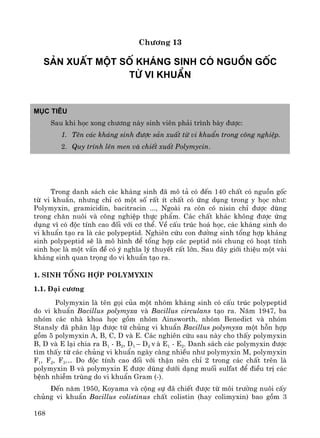 168
Ch−¬ng 13
s¶n xuÊt mét sè kh¸ng sinh cã nguån gèc
tõ vi khuÈn
Môc tiªu
Sau khi häc xong ch−¬ng nμy sinh viªn ph¶i tr×nh bμy ®−îc:
1. Tªn c¸c kh¸ng sinh ®−îc s¶n xuÊt tõ vi khuÈn trong c«ng nghiÖp.
2. Quy tr×nh lªn men vμ chiÕt xuÊt Polymycin.
Trong danh s¸ch c¸c kh¸ng sinh ®· m« t¶ cã ®Õn 140 chÊt cã nguån gèc
tõ vi khuÈn, nh−ng chØ cã mét sè rÊt Ýt chÊt cã øng dông trong y häc nh−:
Polymyxin, gramicidin, bacitracin ..., Ngoμi ra cßn cã nisin chØ ®−îc dïng
trong ch¨n nu«i vμ c«ng nghiÖp thùc phÈm. C¸c chÊt kh¸c kh«ng ®−îc øng
dông v× cã ®éc tÝnh cao ®èi víi c¬ thÓ. VÒ cÊu tróc ho¸ häc, c¸c kh¸ng sinh do
vi khuÈn t¹o ra lμ c¸c polypeptid. Nghiªn cøu con ®−êng sinh tæng hîp kh¸ng
sinh polypeptid sÏ lμ m« h×nh ®Ó tæng hîp c¸c peptid nãi chung cã ho¹t tÝnh
sinh häc lμ mét vÊn ®Ò cã ý nghÜa lý thuyÕt rÊt lín. Sau ®©y giíi thiÖu mét vμi
kh¸ng sinh quan träng do vi khuÈn t¹o ra.
1. Sinh tæng hîp Polymyxin
1.1. §¹i c−¬ng
Polymyxin lμ tªn gäi cña mét nhãm kh¸ng sinh cã cÊu tróc polypeptid
do vi khuÈn Bacillus polymyxa vμ Bacillus circulans t¹o ra. N¨m 1947, ba
nhãm c¸c nhμ khoa häc gåm nhãm Ainsworth, nhãm Benedict vμ nhãm
Stansly ®· ph©n lËp ®−îc tõ chñng vi khuÈn Bacillus polymyxa mét hçn hîp
gåm 5 polymyxin A, B, C, D vμ E. C¸c nghiªn cøu sau nμy cho thÊy polymyxin
B, D vμ E l¹i chia ra B1 - B2, D1 – D2 v μ E1 - E2. Danh s¸ch c¸c polymyxin ®−îc
t×m thÊy tõ c¸c chñng vi khuÈn ngμy cμng nhiÒu nh− polymyxin M, polymyxin
F1, F2, F3… Do ®éc tÝnh cao ®èi víi thËn nªn chØ 2 trong c¸c chÊt trªn lμ
polymyxin B vμ polymyxin E ®−îc dïng d−íi d¹ng muèi sulfat ®Ó ®iÒu trÞ c¸c
bÖnh nhiÔm trïng do vi khuÈn Gram (-).
§Õn n¨m 1950, Koyama vμ céng sù ®· chiÕt ®−îc tõ m«i tr−êng nu«i cÊy
chñng vi khuÈn Bacillus colistinus chÊt colistin (hay colimyxin) bao gåm 3
 