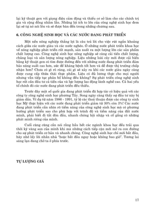 17
l¹i kü thuËt gen víi giäng ®iÖu c¶m ®éng vμ thiÕu c¬ së lμm cho c¸c chÝnh trÞ
gia vμ céng ®ång nhÇm lÉn. Nh÷ng lîi Ých to lín cña c«ng nghÖ sinh häc ®em
l¹i sÏ tù nã nãi lªn vμ sÏ ®−îc bμn ®Õn trong nh÷ng ch−¬ng sau.
6. C«ng nghÖ sinh häc vμ c¸c n−íc ®ang ph¸t triÓn
Mét nÒn n«ng nghiÖp th¾ng lîi lμ c©u tr¶ lêi cho viÖc rót ng¾n kho¶ng
c¸ch gi÷a c¸c n−íc giμu vμ c¸c n−íc nghÌo. ë nh÷ng n−íc ph¸t triÓn khoa häc
vÒ n«ng nghiÖp ph¸t triÓn rÊt m¹nh, s¶n xuÊt ra mét l−îng lín c¸c s¶n phÈm
chÊt l−îng cao. C«ng nghÖ sinh häc n«ng nghiÖp sÏ cμng c¶i tiÕn chÊt l−îng,
chñng lo¹i vμ s¶n l−îng n«ng nghiÖp. LiÖu nh÷ng loμi c©y míi ®−îc c¶i biÕn
b»ng kü thuËt gen cã t×m ®−îc ®−êng ®Õn víi nh÷ng n−íc ®ang ph¸t triÓn ®¶m
b¶o n¨ng suÊt cao h¬n, søc ®Ò kh¸ng bÖnh tèt h¬n vμ dÔ ®−îc thÞ tr−êng chÊp
nhËn h¬n? Ch−a cã g× râ rμng, c¸i g× sÏ x¶y ra khi c¸c n−íc giμu ngμy cμng
®−îc cung cÊp thõa th·i thùc phÈm. LiÖu cã ®ñ l−¬ng thùc cho mäi ng−êi
nh−ng vÉn tiÕp tôc ph©n bè kh«ng ®Òu kh«ng? Sù ph¸t triÓn c«ng nghÖ sinh
häc rÊt cÇn ®Çu t− c¶ tiÒn cña vμ lùc l−îng lao ®éng lμnh nghÒ cao. C¶ hai yÕu
tè chÝnh ®ã c¸c n−íc ®ang ph¸t triÓn ®Òu thiÕu.
Tr−íc ®©y mét sè quèc gia ®ang ph¸t triÓn ®· hîp t¸c cã hiÖu qu¶ víi c¸c
c«ng ty c«ng nghÖ sinh häc ph−¬ng T©y. Song ngμy cμng thÊy sù ®Çu t− nμy bÞ
gi¶m dÇn. VÝ dô tõ n¨m 1986 - 1991, tû lÖ c¸c tho¶ thuËn ®−îc c¸c c«ng ty sinh
häc Mü thùc hiÖn víi c¸c n−íc ®ang ph¸t triÓn gi¶m tõ 30% cßn 3%! C¸c n−íc
®ang ph¸t triÓn cÇn nh×n râ tiÒm n¨ng cña c«ng nghÖ sinh häc mμ cã ph−¬ng
h−íng ph¸t triÓn sao cho phï hîp víi tr×nh ®é vμ tiÒm n¨ng cña ®Êt n−íc
m×nh, ph¶i biÕt ®i t¾t ®ãn ®Çu, nhanh chãng héi nhËp vμ cè g¾ng cã nh÷ng
ph¸t minh riªng cña m×nh.
Cuèi cïng còng cÇn nãi r»ng hÇu hÕt c¸c ngμnh khoa häc ®Òu tr¶i qua
thêi kú vμng son cña m×nh khi mμ nh÷ng c¸ch tiÕp cËn míi më ra con ®−êng
cho sù ph¸t triÓn c¬ b¶n vμ nhanh chãng. C«ng nghÖ sinh häc chØ míi b¾t ®Çu,
h·y nhí lÊy lêi nh¾n nhñ “hoÆc b¾t ®Çu ngay hoÆc kh«ng bao giê”. T−¬ng lai
s¸ng l¹n ®ang chê ta ë phÝa tr−íc.
Tù l−îng gi¸
 