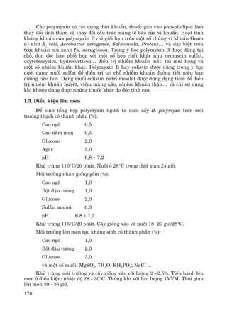 170
C¸c polymyxin cã t¸c dông diÖt khuÈn, thuèc g¾n vμo phospholipid lμm
thay ®æi tÝnh thÊm vμ thay ®æi cÊu tróc mμng tÕ bμo cña vi khuÈn. Ho¹t tÝnh
kh¸ng khuÈn cña polymyxin B chØ giíi h¹n trªn mét sè chñng vi khuÈn Gram
(-) nh− E. coli, Aerobacter aerogenes, Salmonella, Proteus… vμ ®Æc biÖt trªn
trùc khuÈn mñ xanh Ps. aeruginosa. Trong y häc polymyxin B ®−îc dïng t¹i
chç, ®¬n ®éc hay phèi hîp víi mét sè hîp chÊt kh¸c nh− neomycin sulfat,
oxytetracyclin, hydrocortison… ®iÒu trÞ nhiÔm khuÈn m¾t, tai mòi häng vμ
mét sè nhiÔm khuÈn kh¸c. Polymyxin E hay colistin ®−îc dïng trong y häc
d−íi d¹ng muèi sulfat ®Ó ®iÒu trÞ t¹i chç nhiÔm khuÈn ®−êng tiÕt niÖu hay
®−êng tiªu ho¸. D¹ng muèi colistin natri mesilat ®−îc dïng d¹ng tiªm ®Ó ®iÒu
trÞ nhiÔm khuÈn huyÕt, viªm mμng n·o, nhiÔm khuÈn thËn… vμ chØ sö dông
khi kh«ng dïng ®−îc nh÷ng thuèc kh¸c do ®éc tÝnh cao.
1.3. §iÒu kiÖn lªn men
§Ó sinh tæng hîp polymyxin ng−êi ta nu«i cÊy B. polymyxa trªn m«i
tr−êng th¹ch cã thμnh phÇn (%):
Cao ng« 0,5
Cao nÊm men 0,5
Glucose 2,0
Agar 2,0
pH 6,8 ÷ 7,2
Khö trïng 110°C/20 phót. Nu«i ë 28°C trong thêi gian 24 giê.
M«i tr−êng nh©n gièng gåm (%):
Cao ng« 1,0
Bét ®Ëu t−¬ng 1,0
Glucose 2,0
Sulfat amoni 0,3
pH 6,8 ÷ 7,2
Khö trïng 115°C/20 phót. CÊy gièng vμo vμ nu«i 18- 20 giê/28°C.
M«i tr−êng lªn men t¹o kh¸ng sinh cã thμnh phÇn (%):
Cao ng« 1,0
Bét ®Ëu t−¬ng 2,0
Glucose 3,0
vμ mét sè muèi: MgSO4. 7H2O; KH2PO4; NaCl ...
Khö trïng m«i tr−êng vμ cÊy gièng vμo víi l−îng 2 ÷2,5%. TiÕn hμnh lªn
men ë ®iÒu kiÖn: nhiÖt ®é 28 - 30°C. Th«ng khÝ víi l−u l−îng 1VVM. Thêi gian
lªn men 30 - 36 giê.
 