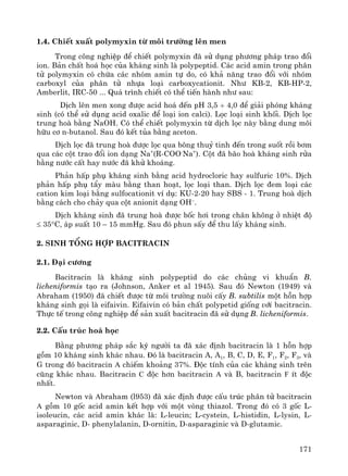 171
1.4. ChiÕt xuÊt polymyxin tõ m«i tr−êng lªn men
Trong c«ng nghiÖp ®Ó chiÕt polymyxin ®· sö dông ph−¬ng ph¸p trao ®æi
ion. B¶n chÊt ho¸ häc cña kh¸ng sinh lμ polypeptid. C¸c acid amin trong ph©n
tö polymyxin cã chøa c¸c nhãm amin tù do, cã kh¶ n¨ng trao ®æi víi nhãm
carboxyl cña ph©n tö nhùa lo¹i carboxycationit. Nh− KB-2, KB-HP-2,
Amberlit, IRC-50 ... Qu¸ tr×nh chiÕt cã thÓ tiÕn hμnh nh− sau:
DÞch lªn men xong ®−îc acid ho¸ ®Õn pH 3,5 ÷ 4,0 ®Ó gi¶i phãng kh¸ng
sinh (cã thÓ sö dông acid oxalic ®Ó lo¹i ion calci). Läc lo¹i sinh khèi. DÞch läc
trung hoμ b»ng NaOH. Cã thÓ chiÕt polymyxin tõ dÞch läc nμy b»ng dung m«i
h÷u c¬ n-butanol. Sau ®ã kÕt tña b»ng aceton.
DÞch läc ®· trung hoμ ®−îc läc qua b«ng thuû tinh ®Õn trong suèt råi b¬m
qua c¸c cét trao ®æi ion d¹ng Na+
(R-COO-
Na+
). Cét ®· b·o hoμ kh¸ng sinh röa
b»ng n−íc cÊt hay n−íc ®· khö kho¸ng.
Ph¶n hÊp phô kh¸ng sinh b»ng acid hydrocloric hay sulfuric 10%. DÞch
ph¶n hÊp phô tÈy mμu b»ng than ho¹t, läc lo¹i than. DÞch läc ®em lo¹i c¸c
cation kim lo¹i b»ng sulfocationit vÝ dô: KU-2-20 hay SBS - 1. Trung hoμ dÞch
b»ng c¸ch cho ch¶y qua cét anionit d¹ng OH–
.
DÞch kh¸ng sinh ®· trung hoμ ®−îc bèc h¬i trong ch©n kh«ng ë nhiÖt ®é
≤ 35°C, ¸p suÊt 10 – 15 mmHg. Sau ®ã phun sÊy ®Ó thu lÊy kh¸ng sinh.
2. Sinh tæng hîp Bacitracin
2.1. §¹i c−¬ng
Bacitracin lμ kh¸ng sinh polypeptid do c¸c chñng vi khuÈn B.
licheniformis t¹o ra (Johnson, Anker et al 1945). Sau ®ã Newton (1949) vμ
Abraham (1950) ®· chiÕt ®−îc tõ m«i tr−êng nu«i cÊy B. subtilis mét hçn hîp
kh¸ng sinh gäi lμ eifaivin. Eifaivin cã b¶n chÊt polypetid gièng víi bacitracin.
Thùc tÕ trong c«ng nghiÖp ®Ó s¶n xuÊt bacitracin ®· sö dông B. licheniformis.
2.2. CÊu tróc ho¸ häc
B»ng ph−¬ng ph¸p s¾c ký ng−êi ta ®· x¸c ®Þnh bacitracin lμ 1 hçn hîp
gåm 10 kh¸ng sinh kh¸c nhau. §ã lμ bacitracin A, A1, B, C, D, E, F1, F2, F3, vμ
G trong ®ã bacitracin A chiÕm kho¶ng 37%. §éc tÝnh cña c¸c kh¸ng sinh trªn
còng kh¸c nhau. Bacitracin C ®éc h¬n bacitracin A vμ B, bacitracin F Ýt ®éc
nhÊt.
Newton vμ Abraham (l953) ®· x¸c ®Þnh ®−îc cÊu tróc ph©n tö bacitracin
A gåm 10 gèc acid amin kÕt hîp víi mét vßng thiazol. Trong ®ã cã 3 gèc L-
isoleucin, c¸c acid amin kh¸c lμ: L-leucin; L-cystein, L-histidin, L-lysin, L-
asparaginic, D- phenylalanin, D-ornitin, D-asparaginic vμ D-glutamic.
 