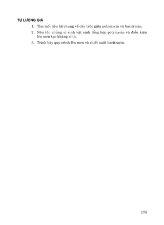 175
Tù l−îng gi¸
1. T×m mèi liªn hÖ chung vÒ cÊu tróc gi÷a polymycin vμ bacitracin.
2. Nªu tªn chñng vi sinh vËt sinh tæng hîp polymycin vμ ®iÒu kiÖn
lªn men t¹o kh¸ng sinh.
3. Tr×nh bμy quy tr×nh lªn men vμ chiÕt xuÊt bacitracin.
 