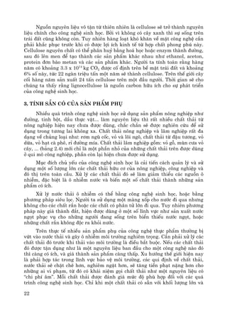 22
Nguån nguyªn liÖu v« tËn tõ thiªn nhiªn lμ cellulose sÏ trë thμnh nguyªn
liÖu chÝnh cho c«ng nghÖ sinh häc. Bëi v× kh«ng cã c©y xanh th× sù sèng trªn
tr¸i ®Êt còng kh«ng cßn. Tuy nhiªn hμng lo¹t khã kh¨n vÒ mÆt c«ng nghÖ cÇn
ph¶i kh¾c phôc tr−íc khi cã ®−îc lîi Ých kinh tÕ tõ hîp chÊt phong phó nμy.
Cellulose nguyªn chÊt cã thÓ ph©n huû b»ng ho¸ häc hoÆc enzym thμnh ®−êng,
sau ®ã lªn men ®Ó t¹o thμnh c¸c s¶n phÈm kh¸c nhau nh− ethanol, aceton,
protein ®¬n bμo metan vμ c¸c s¶n phÈm kh¸c. Ng−êi ta tÝnh to¸n r»ng hμng
n¨m cã kho¶ng 3.3 x 1014
kg CO2 ®−îc cè ®Þnh trªn bÒ mÆt tr¸i ®Êt vμ kho¶ng
6% sè nμy, tøc 22 ngμn triÖu tÊn mét n¨m sÏ thμnh cellulose. Trªn thÕ giíi c©y
cèi hμng n¨m s¶n xuÊt 24 tÊn cellulose trªn mét ®Çu ng−êi. Thêi gian sÏ cho
chóng ta thÊy r»ng lignocellulose lμ nguån carbon h÷u Ých cho sù ph¸t triÓn
cña c«ng nghÖ sinh häc.
3. TÝnh s½n cã cña s¶n phÈm phô
NhiÒu qu¸ tr×nh c«ng nghÖ sinh häc sö dông s¶n phÈm n«ng nghiÖp nh−
®−êng, tinh bét, dÇu thùc vËt... lμm nguyªn liÖu th× rÊt nhiÒu chÊt th¶i tõ
n«ng nghiÖp hiÖn nay ch−a ®−îc dïng, ch¾c ch¾n sÏ ®−îc nghiªn cøu ®Ó sö
dông trong t−¬ng lai kh«ng xa. ChÊt th¶i n«ng nghiÖp vμ l©m nghiÖp rÊt ®a
d¹ng vÒ chñng lo¹i nh−: r¬m ngò cèc, vá vμ lâi ng«, chÊt th¶i tõ ®Ëu t−¬ng, vá
dõa, vá h¹t cμ phª, rØ ®−êng mÝa. ChÊt th¶i l©m nghiÖp gåm: vá gç, mïn c−a vá
c©y, ... (b¶ng 2.4) míi chØ lμ mét phÇn nhá cña nh÷ng chÊt th¶i trªn ®−îc dïng
ë qui m« c«ng nghiÖp, phÇn cßn l¹i hiÖn ch−a ®−îc sö dông.
Môc ®Ých chñ yÕu cña c«ng nghÖ sinh häc lμ c¶i tiÕn c¸ch qu¶n lý vμ sö
dông mét sè l−îng lín c¸c chÊt th¶i h÷u c¬ cña n«ng nghiÖp, c«ng nghiÖp vμ
®« thÞ trªn toμn cÇu. Xö lý c¸c chÊt th¶i ®ã sÏ lμm gi¶m thiÓu c¸c nguån «
nhiÔm, ®Æc biÖt lμ « nhiÔm n−íc vμ biÕn mét sè chÊt th¶i thμnh nh÷ng s¶n
phÈm cã Ých.
Xö lý n−íc th¶i « nhiÔm cã thÓ b»ng c«ng nghÖ sinh häc, hoÆc b»ng
ph−¬ng ph¸p siªu läc. Ng−êi ta sö dông mét mμng xèp cho n−íc ®i qua nh−ng
kh«ng cho c¸c chÊt r¾n hoÆc c¸c chÊt cã ph©n tö lín ®i qua. Tuy nhiªn ph−¬ng
ph¸p nμy gi¸ thμnh ®¾t, hiÖn ®−îc dïng ë mét sè lÜnh vùc nh− s¶n xuÊt n−íc
ngät phôc vô cho nh÷ng ng−êi ®ang sèng trªn biÓn thiÕu n−íc ngät, hoÆc
nh÷ng chÊt r¾n kh«ng ®éc ra khái n−íc.
Trªn thùc tÕ nhiÒu s¶n phÈm phô cña c«ng nghÖ thùc phÈm th−êng bÞ
vøt vμo n−íc th¶i vμ g©y « nhiÔm m«i tr−êng nghiªm träng. CÇn ph¶i xö lý c¸c
chÊt th¶i ®ã tr−íc khi th¶i vμo m«i tr−êng lμ ®iÒu b¾t buéc. NÕu c¸c chÊt th¶i
®ã ®−îc tËn dông nh− lμ mét nguyªn liÖu ban ®Çu cho mét c«ng nghÖ nμo ®ã
th× cμng cã Ých, vμ gi¸ thμnh s¶n phÈm cμng thÊp. Xu h−íng thÕ giíi hiÖn nay
lμ ph¶i hîp t¸c trong lÜnh vùc b¶o vÖ m«i tr−êng, c¸c qui ®Þnh vÒ chÊt th¶i,
n−íc th¶i sÏ chÆt chÏ h¬n, nghiªm ngÆt h¬n, sÏ t¨ng tiÒn ph¹t nÆng h¬n cho
nh÷ng ai vi ph¹m, tõ ®ã cã kh¸i niÖm gäi chÊt th¶i nh− mét nguyªn liÖu cã
“chi phÝ ©m”. Mçi chÊt th¶i ®−îc ®¸nh gi¸ møc ®é phï hîp ®èi víi c¸c qu¸
tr×nh c«ng nghÖ sinh häc. ChØ khi mét chÊt th¶i cã s½n víi khèi l−îng lín vμ
 