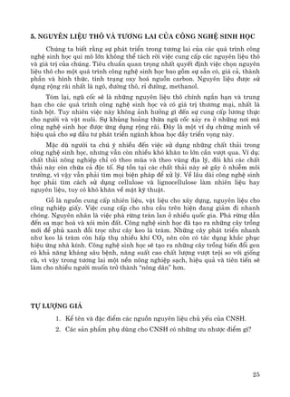 25
5. Nguyªn liÖu th« vμ t−¬ng lai cña c«ng nghÖ sinh häc
Chóng ta biÕt r»ng sù ph¸t triÓn trong t−¬ng lai cña c¸c qu¸ tr×nh c«ng
nghÖ sinh häc qui m« lín kh«ng thÓ t¸ch rêi viÖc cung cÊp c¸c nguyªn liÖu th«
vμ gi¸ trÞ cña chóng. Tiªu chuÈn quan träng nhÊt quyÕt ®Þnh viÖc chän nguyªn
liÖu th« cho mét qu¸ tr×nh c«ng nghÖ sinh häc bao gåm sù s½n cã, gi¸ c¶, thμnh
phÇn vμ h×nh thøc, t×nh tr¹ng oxy ho¸ nguån carbon. Nguyªn liÖu ®−îc sö
dông réng r·i nhÊt lμ ng«, ®−êng th«, rØ ®−êng, methanol.
Tãm l¹i, ngò cèc sÏ lμ nh÷ng nguyªn liÖu th« chÝnh ng¾n h¹n vμ trung
h¹n cho c¸c qu¸ tr×nh c«ng nghÖ sinh häc vμ cã gi¸ trÞ th−¬ng m¹i, nhÊt lμ
tinh bét. Tuy nhiªn viÖc nμy kh«ng ¶nh h−ëng g× ®Õn sù cung cÊp l−¬ng thùc
cho ng−êi vμ vËt nu«i. Sù khñng ho¶ng thõa ngò cèc x¶y ra ë nh÷ng n¬i mμ
c«ng nghÖ sinh häc ®−îc øng dông réng r·i. §©y lμ mét vÝ dô chøng minh vÒ
hiÖu qu¶ cho sù ®Çu t− ph¸t triÓn ngμnh khoa häc ®Çy triÓn väng nμy.
MÆc dï ng−êi ta chó ý nhiÒu ®Õn viÖc sö dông nh÷ng chÊt th¶i trong
c«ng nghÖ sinh häc, nh−ng vÉn cßn nhiÒu khã kh¨n to lín cÇn v−ît qua. VÝ dô:
chÊt th¶i n«ng nghiÖp chØ cã theo mïa vμ theo vïng ®Þa lý, ®«i khi c¸c chÊt
th¶i nμy cßn chøa c¶ ®éc tè. Sù tån t¹i c¸c chÊt th¶i nμy sÏ g©y « nhiÔm m«i
tr−êng, v× vËy vÉn ph¶i t×m mäi biÖn ph¸p ®Ó xö lý. VÒ l©u dμi c«ng nghÖ sinh
häc ph¶i t×m c¸ch sö dông cellulose vμ lignocellulose lμm nhiªn liÖu hay
nguyªn liÖu, tuy cã khã kh¨n vÒ mÆt kü thuËt.
Gç lμ nguån cung cÊp nhiªn liÖu, vËt liÖu cho x©y dùng, nguyªn liÖu cho
c«ng nghiÖp giÊy. ViÖc cung cÊp cho nhu cÇu trªn hiÖn ®ang gi¶m ®i nhanh
chãng. Nguyªn nh©n lμ viÖc ph¸ rõng trμn lan ë nhiÒu quèc gia. Ph¸ rõng dÉn
®Õn sa m¹c ho¸ vμ xãi mßn ®Êt. C«ng nghÖ sinh häc ®· t¹o ra nh÷ng c©y trång
míi ®Ó phñ xanh ®åi träc nh− c©y keo l¸ trμm. Nh÷ng c©y ph¸t triÓn nhanh
nh− keo l¸ trμm cßn hÊp thô nhiÒu khÝ CO2 nªn cßn cã t¸c dông kh¾c phôc
hiÖu øng nhμ kÝnh. C«ng nghÖ sinh häc sÏ t¹o ra nh÷ng c©y trång biÕn ®æi gen
cã kh¶ n¨ng kh¸ng s©u bÖnh, n¨ng suÊt cao chÊt l−îng v−ît tréi so víi gièng
cò, v× vËy trong t−¬ng lai mét nÒn n«ng nghiÖp s¹ch, hiÖu qu¶ vμ tiªn tiÕn sÏ
lμm cho nhiÒu ng−êi muèn trë thμnh “n«ng d©n” h¬n.
Tù l−îng gi¸
1. KÓ tªn vμ ®Æc ®iÓm c¸c nguån nguyªn liÖu chñ yÕu cña CNSH.
2. C¸c s¶n phÈm phô dïng cho CNSH cã nh÷ng −u nh−îc ®iÓm g×?
 
