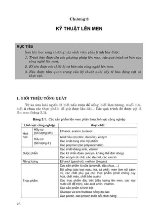 26
Ch−¬ng 3
Kü thuËt lªn men
Môc tiªu
Sau khi häc xong ch−¬ng nμy sinh viªn ph¶i tr×nh bμy ®−îc:
1. Tr×nh bμy ®−îc tªn c¸c ph−¬ng ph¸p lªn men, c¸c qu¸ tr×nh c¬ b¶n cña
c«ng nghÖ lªn men.
2. KÓ tªn ®−îc c¸c thiÕt bÞ c¬ b¶n cña c«ng nghÖ lªn men.
3. Nªu ®−îc tÇm quan träng cña kü thuËt nu«i cÊy tÕ bμo ®éng vËt vμ
thùc vËt.
1. Giíi thiÖu tæng qu¸t
Tõ xa x−a loμi ng−êi ®· biÕt nÊu r−îu ®Ó uèng, biÕt lμm t−¬ng, muèi d−a,
biÕt ñ chua c¸c thùc phÈm ®Ó gi÷ ®−îc l©u dμi... C¸c qu¸ tr×nh ®ã ®−îc gäi lμ
lªn men (b¶ng 3.1).
B¶ng 3.1. C¸c s¶n phÈm lªn men ph©n theo lÜnh vùc c«ng nghiÖp
LÜnh vùc c«ng nghiÖp Ho¹t chÊt
H÷u c¬
(Sè l−îng lín)
Ethanol, aceton, butanol
Ho¸
häc
H÷u c¬
(Sè l−îng Ýt )
Acid h÷u c¬ (citric, itaconic), enzym
C¸c chÊt dïng cho mü phÈm
C¸c polymer (c¸c polysaccharid)
D−îc phÈm
C¸c chÊt kh¸ng sinh, vitamin
C¸c kit chÈn ®o¸n (enzym, kh¸ng thÓ ®¬n dßng)
C¸c enzym øc chÕ, c¸c steroid, c¸c vaccin
N¨ng l−îng Ethanol (gasohol), methan (biogas)
Thùc phÈm
C¸c s¶n phÈm tõ s÷a (phom¸t, s÷a chua, ...)
§å uèng (c¸c lo¹i r−îu, trµ, cµ phª), men lµm në b¸nh
m×, c¸c chÊt phô gia cho thùc phÈm (chÊt chèng oxy
ho¸, chÊt mµu, chÊt b¶o qu¶n)
C¸c thùc phÈm ®Æc biÖt (®Ëu t−¬ng lªn men, c¸c lo¹i
n−íc xèt ®Ó trén), c¸c acid amin, vitamin.
C¸c s¶n phÈm tõ tinh bét
Glucose vµ siro fructose nång ®é cao
C¸c pectin, c¸c protein biÕn ®æi chøc n¨ng
 