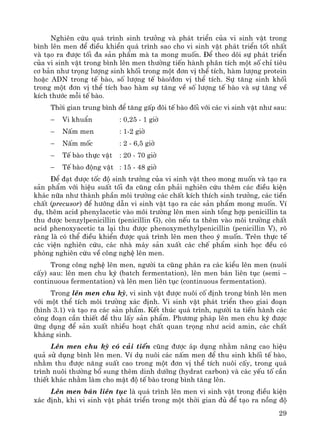 29
Nghiªn cøu qu¸ tr×nh sinh tr−ëng vμ ph¸t triÓn cña vi sinh vËt trong
b×nh lªn men ®Ó ®iÒu khiÓn qu¸ tr×nh sao cho vi sinh vËt ph¸t triÓn tèt nhÊt
vμ t¹o ra ®−îc tèi ®a s¶n phÈm mμ ta mong muèn. §Ó theo dâi sù ph¸t triÓn
cña vi sinh vËt trong b×nh lªn men th−êng tiÕn hμnh ph©n tÝch mét sè chØ tiªu
c¬ b¶n nh− träng l−îng sinh khèi trong mét ®¬n vÞ thÓ tÝch, hμm l−îng protein
hoÆc ADN trong tÕ bμo, sè l−îng tÕ bμo/®¬n vÞ thÓ tÝch. Sù t¨ng sinh khèi
trong mét ®¬n vÞ thÓ tÝch bao hμm sù t¨ng vÒ sè l−îng tÕ bμo vμ sù t¨ng vÒ
kÝch th−íc mçi tÕ bμo.
Thêi gian trung b×nh ®Ó t¨ng gÊp ®«i tÕ bμo ®èi víi c¸c vi sinh vËt nh− sau:
− Vi khuÈn : 0,25 - 1 giê
− NÊm men : 1-2 giê
− NÊm mèc : 2 - 6,5 giê
− TÕ bμo thùc vËt : 20 - 70 giê
− TÕ bμo ®éng vËt : 15 - 48 giê
§Ó ®¹t ®−îc tèc ®é sinh tr−ëng cña vi sinh vËt theo mong muèn vμ t¹o ra
s¶n phÈm víi hiÖu suÊt tèi ®a còng cÇn ph¶i nghiªn cøu thªm c¸c ®iÒu kiÖn
kh¸c n÷a nh− thμnh phÇn m«i tr−êng c¸c chÊt kÝch thÝch sinh tr−ëng, c¸c tiÒn
chÊt (precusor) ®Ó h−íng dÉn vi sinh vËt t¹o ra c¸c s¶n phÈm mong muèn. VÝ
dô, thªm acid phenylacetic vμo m«i tr−êng lªn men sinh tæng hîp penicillin ta
thu ®−îc benzylpenicillin (penicillin G), cßn nÕu ta thªm vμo m«i tr−êng chÊt
acid phenoxyacetic ta l¹i thu ®−îc phenoxymethylpenicillin (penicillin V), râ
rμng lμ cã thÓ ®iÒu khiÓn ®−îc qu¸ tr×nh lªn men theo ý muèn. Trªn thùc tÕ
c¸c viÖn nghiªn cøu, c¸c nhμ m¸y s¶n xuÊt c¸c chÕ phÈm sinh häc ®Òu cã
phßng nghiªn cøu vÒ c«ng nghÖ lªn men.
Trong c«ng nghÖ lªn men, ng−êi ta còng ph©n ra c¸c kiÓu lªn men (nu«i
cÊy) sau: lªn men chu kú (batch fermentation), lªn men b¸n liªn tôc (semi –
continuous fermentation) vμ lªn men liªn tôc (continuous fermentation).
Trong lªn men chu kú, vi sinh vËt ®−îc nu«i cè ®Þnh trong b×nh lªn men
víi mét thÓ tÝch m«i tr−êng x¸c ®Þnh. Vi sinh vËt ph¸t triÓn theo giai ®o¹n
(h×nh 3.1) vμ t¹o ra c¸c s¶n phÈm. KÕt thóc qu¸ tr×nh, ng−êi ta tiÕn hμnh c¸c
c«ng ®o¹n cÇn thiÕt ®Ó thu lÊy s¶n phÈm. Ph−¬ng ph¸p lªn men chu kú ®−îc
øng dông ®Ó s¶n xuÊt nhiÒu ho¹t chÊt quan träng nh− acid amin, c¸c chÊt
kh¸ng sinh.
Lªn men chu kú cã c¶i tiÕn còng ®−îc ¸p dông nh»m n©ng cao hiÖu
qu¶ sö dông b×nh lªn men. VÝ dô nu«i c¸c nÊm men ®Ó thu sinh khèi tÕ bμo,
nh»m thu ®−îc n¨ng suÊt cao trong mét ®¬n vÞ thÓ tÝch nu«i cÊy, trong qu¸
tr×nh nu«i th−êng bæ sung thªm dinh d−ìng (hydrat carbon) vμ c¸c yÕu tè cÇn
thiÕt kh¸c nh»m lμm cho mËt ®é tÕ bμo trong b×nh t¨ng lªn.
Lªn men b¸n liªn tôc lμ qu¸ tr×nh lªn men vi sinh vËt trong ®iÒu kiÖn
x¸c ®Þnh, khi vi sinh vËt ph¸t triÓn trong mét thêi gian ®ñ ®Ó t¹o ra nång ®é
 