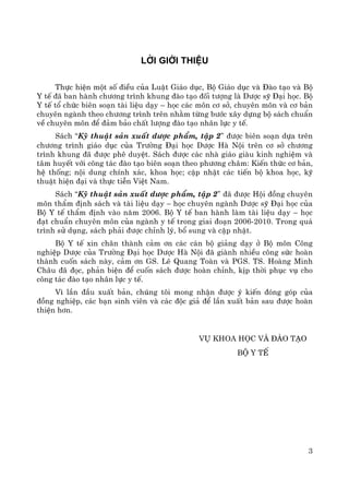 3
Lêi giíi thiÖu
Thùc hiÖn mét sè ®iÒu cña LuËt Gi¸o dôc, Bé Gi¸o dôc vμ §μo t¹o vμ Bé
Y tÕ ®· ban hμnh ch−¬ng tr×nh khung ®μo t¹o ®èi t−îng lμ D−îc sü §¹i häc. Bé
Y tÕ tæ chøc biªn so¹n tμi liÖu d¹y – häc c¸c m«n c¬ së, chuyªn m«n vμ c¬ b¶n
chuyªn ngμnh theo ch−¬ng tr×nh trªn nh»m tõng b−íc x©y dùng bé s¸ch chuÈn
vÒ chuyªn m«n ®Ó ®¶m b¶o chÊt l−îng ®μo t¹o nh©n lùc y tÕ.
S¸ch “Kü thuËt s¶n xuÊt d−îc phÈm, tËp 2” ®−îc biªn so¹n dùa trªn
ch−¬ng tr×nh gi¸o dôc cña Tr−êng §¹i häc D−îc Hμ Néi trªn c¬ së ch−¬ng
tr×nh khung ®· ®−îc phª duyÖt. S¸ch ®−îc c¸c nhμ gi¸o giμu kinh nghiÖm vμ
t©m huyÕt víi c«ng t¸c ®μo t¹o biªn so¹n theo ph−¬ng ch©m: KiÕn thøc c¬ b¶n,
hÖ thèng; néi dung chÝnh x¸c, khoa häc; cËp nhËt c¸c tiÕn bé khoa häc, kü
thuËt hiÖn ®¹i vμ thùc tiÔn ViÖt Nam.
S¸ch “Kü thuËt s¶n xuÊt d−îc phÈm, tËp 2” ®· ®−îc Héi ®ång chuyªn
m«n thÈm ®Þnh s¸ch vμ tμi liÖu d¹y – häc chuyªn ngμnh D−îc sü §¹i häc cña
Bé Y tÕ thÈm ®Þnh vμo n¨m 2006. Bé Y tÕ ban hμnh lμm tμi liÖu d¹y – häc
®¹t chuÈn chuyªn m«n cña ngμnh y tÕ trong giai ®o¹n 2006-2010. Trong qu¸
tr×nh sö dông, s¸ch ph¶i ®−îc chØnh lý, bæ sung vμ cËp nhËt.
Bé Y tÕ xin ch©n thμnh c¶m ¬n c¸c c¸n bé gi¶ng d¹y ë Bé m«n C«ng
nghiÖp D−îc cña Tr−êng §¹i häc D−îc Hμ Néi ®· giμnh nhiÒu c«ng søc hoμn
thμnh cuèn s¸ch nμy, c¶m ¬n GS. Lª Quang Toμn vμ PGS. TS. Hoμng Minh
Ch©u ®· ®äc, ph¶n biÖn ®Ó cuèn s¸ch ®−îc hoμn chØnh, kÞp thêi phôc vô cho
c«ng t¸c ®μo t¹o nh©n lùc y tÕ.
V× lÇn ®Çu xuÊt b¶n, chóng t«i mong nhËn ®−îc ý kiÕn ®ãng gãp cña
®ång nghiÖp, c¸c b¹n sinh viªn vμ c¸c ®éc gi¶ ®Ó lÇn xuÊt b¶n sau ®−îc hoμn
thiÖn h¬n.
Vô Khoa häc vμ §μo t¹o
Bé Y tÕ
 