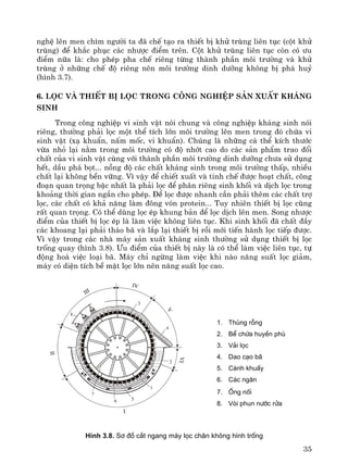35
nghÖ lªn men ch×m ng−êi ta ®· chÕ t¹o ra thiÕt bÞ khö trïng liªn tôc (cét khö
trïng) ®Ó kh¾c phôc c¸c nh−îc ®iÓm trªn. Cét khö trïng liªn tôc cßn cã −u
®iÓm n÷a lμ: cho phÐp pha chÕ riªng tõng thμnh phÇn m«i tr−êng vμ khö
trïng ë nh÷ng chÕ ®é riªng nªn m«i tr−êng dinh d−ìng kh«ng bÞ ph¸ huû
(h×nh 3.7).
6. Läc vμ thiÕt bÞ läc trong c«ng nghiÖp s¶n xuÊt kh¸ng
sinh
Trong c«ng nghiÖp vi sinh vËt nãi chung vμ c«ng nghiÖp kh¸ng sinh nãi
riªng, th−êng ph¶i läc mét thÓ tÝch lín m«i tr−êng lªn men trong ®ã chøa vi
sinh vËt (x¹ khuÈn, nÊm mèc, vi khuÈn). Chóng lμ nh÷ng c¸ thÓ kÝch th−íc
võa nhá l¹i n»m trong m«i tr−êng cã ®é nhít cao do c¸c s¶n phÈm trao ®æi
chÊt cña vi sinh vËt cïng víi thμnh phÇn m«i tr−êng dinh d−ìng ch−a sö dông
hÕt, dÇu ph¸ bät... nång ®é c¸c chÊt kh¸ng sinh trong m«i tr−êng thÊp, nhiÒu
chÊt l¹i kh«ng bÒn v÷ng. V× vËy ®Ó chiÕt xuÊt vμ tinh chÕ ®−îc ho¹t chÊt, c«ng
®o¹n quan träng bËc nhÊt lμ ph¶i läc ®Ó ph©n riªng sinh khèi vμ dÞch läc trong
kho¶ng thêi gian ng¾n cho phÐp. §Ó läc ®−îc nhanh cÇn ph¶i thªm c¸c chÊt trî
läc, c¸c chÊt cã kh¶ n¨ng lμm ®«ng vãn protein... Tuy nhiªn thiÕt bÞ läc còng
rÊt quan träng. Cã thÓ dïng läc Ðp khung b¶n ®Ó läc dÞch lªn men. Song nh−îc
®iÓm cña thiÕt bÞ läc Ðp lμ lμm viÖc kh«ng liªn tôc. Khi sinh khèi ®· chÊt ®Çy
c¸c khoang l¹i ph¶i th¸o b· vμ l¾p l¹i thiÕt bÞ råi míi tiÕn hμnh läc tiÕp ®−îc.
V× vËy trong c¸c nhμ m¸y s¶n xuÊt kh¸ng sinh th−êng sö dông thiÕt bÞ läc
trèng quay (h×nh 3.8). ¦u ®iÓm cña thiÕt bÞ nμy lμ cã thÓ lμm viÖc liªn tôc, tù
®éng ho¸ viÖc lo¹i b·. M¸y chØ ngõng lμm viÖc khi nμo n¨ng suÊt läc gi¶m,
m¸y cã diÖn tÝch bÒ mÆt läc lín nªn n¨ng suÊt läc cao.
H×nh 3.8. S¬ ®å c¾t ngang m¸y läc ch©n kh«ng h×nh trèng
1. Thïng rçng
2. BÓ chøa huyÒn phï
3. V¶i läc
4. Dao c¹o b·
5. C¸nh khuÊy
6. C¸c ng¨n
7. èng nèi
8. Vßi phun n−íc röa
 