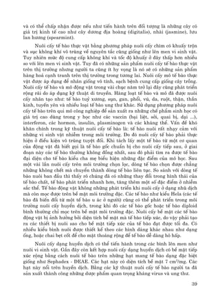 39
vμ cã thÓ chÊp nhËn ®−îc nÕu nh− tiÕn hμnh trªn ®èi t−îng lμ nh÷ng c©y cã
gi¸ trÞ kinh tÕ cao nh− c©y d−¬ng ®Þa hoμng (digitalis), nhμi (jasmine), l−u
lan h−¬ng (spearmint).
Nu«i cÊy tÕ bμo thùc vËt b»ng ph−¬ng ph¸p nu«i cÊy ch×m cã khuÊy trén
vμ sôc kh«ng khÝ v« trïng vÒ nguyªn t¾c còng gièng nh− lªn men vi sinh vËt.
Tuy nhiªn møc ®é cung cÊp kh«ng khÝ vμ tèc ®é khuÊy ë ®©y thÊp h¬n nhiÒu
so víi lªn men vi sinh vËt. Tuy ®· cã nh÷ng s¶n phÈm nu«i cÊy tÕ bμo thùc vËt
trªn thÞ tr−êng nh−ng ng−êi ta còng Ýt hy väng lμ nã sÏ cã nh÷ng s¶n phÈm
hμng ho¸ c¹nh tranh trªn thÞ tr−êng trong t−¬ng lai. Nu«i cÊy m« tÕ bμo thùc
vËt ®−îc ¸p dông ®Ó nh©n gièng v« tÝnh, s¹ch bÖnh cung cÊp gièng c©y trång.
Nu«i cÊy tÕ bμo vμ m« ®éng vËt trong vμi chôc n¨m trë l¹i ®©y còng ph¸t triÓn
réng r·i do ¸p dông kü thuËt di truyÒn. Hμng lo¹t tÕ bμo vμ m« ®· ®−îc nu«i
cÊy nh©n t¹o nh−: tÕ bμo tuû x−¬ng, sôn, gan, phæi, vó, da, ruét, thËn, thÇn
kinh, tuyÕn yªn vμ nhiÒu lo¹i tÕ bμo ung th− kh¸c. Sö dông ph−¬ng ph¸p nu«i
cÊy tÕ bμo trªn qui m« c«ng nghiÖp ®Ó s¶n xuÊt ra nh÷ng chÕ phÈm sinh häc cã
gi¸ trÞ cao dïng trong y häc nh− c¸c vaccin (b¹i liÖt, sëi, quai bÞ, d¹i ...),
interferon, c¸c hormon, insulin, plasminogen vμ c¸c kh¸ng thÓ. VÊn ®Ò khã
kh¨n chÝnh trong kü thuËt nu«i cÊy tÕ bμo lμ: tÕ bμo nu«i rÊt nh¹y c¶m víi
nh÷ng vi sinh vËt nhiÔm trong m«i tr−êng. Do ®ã nu«i cÊy tÕ bμo ph¶i thùc
hiÖn ë ®iÒu kiÖn v« trïng tuyÖt ®èi. Khi t¸ch lÊy mét tÕ bμo tõ mét c¬ quan
cña ®éng vËt ®· biÕt gäi lμ tÕ bμo gèc chuÈn bÞ cho nu«i cÊy tiÕp sau, ë giai
®o¹n nμy c¸c tÕ bμo th−êng kh«ng ®ång nhÊt, sau ®ã ph¶i t×m ra ®−îc tÕ bμo
®¹i diÖn cho tÕ bμo kiÓu cha mÑ biÓu hiÖn nh÷ng ®Æc ®iÓm cña m« häc. Sau
mét vμi lÇn nu«i cÊy trªn m«i tr−êng chän läc, dßng tÕ bμo chän ®−îc ch¼ng
nh÷ng kh«ng chÕt mμ chuyÓn thμnh dßng tÕ bμo liªn tôc. So s¸nh víi dßng tÕ
bμo nu«i ban ®Çu th× thÊy râ chóng ®· cã nh÷ng thay ®æi trong h×nh th¸i cña
tÕ bμo chÊt, tÕ bμo ph¸t triÓn nhanh h¬n, t¨ng thªm mét sè ®Æc ®iÓm ë nhiÔm
s¾c thÓ. TÕ bμo ®éng vËt kh«ng nh÷ng ph¸t triÓn khi nu«i cÊy ë d¹ng nhò dÞch
mμ cßn mäc ®−îc trªn bÒ mÆt m«i tr−êng ®Æc. C¸c tÕ bμo nh− kiÓu Hela (c¸c tÕ
bμo ®· biÕn ®æi tõ mét tÕ bμo u ¸c ë ng−êi) còng cã thÓ ph¸t triÓn trong m«i
tr−êng nu«i cÊy huyÒn dÞch, trong khi ®ã c¸c tÕ bμo gèc hoÆc tÕ bμo diploid
b×nh th−êng chØ mäc trªn bÒ mÆt m«i tr−êng ®Æc. Nu«i cÊy bÒ mÆt c¸c tÕ bμo
®éng vËt bÞ ¶nh h−ëng bëi diÖn tÝch bÒ mÆt mμ tÕ bμo tiÕp xóc, do vËy ph¶i t¹o
ra c¸c thiÕt bÞ nu«i sao cho bÒ mÆt tiÕp xóc cña tÕ bμo ®¹t ®−îc tèi ®a. Cã
nhiÒu kiÓu b×nh nu«i ®−îc thiÕt kÕ theo c¸c h×nh d¸ng kh¸c nhau nh− d¹ng
èng, hoÆc chai bÑt cèt ®Ó cho mÆt tho¸ng réng ®Ó tÕ bμo dÔ dμng h« hÊp.
Nu«i cÊy d¹ng huyÒn dÞch cã thÓ tiÕn hμnh trong c¸c b×nh lªn men nh−
nu«i vi sinh vËt. GÇn ®©y cßn kÕt hîp nu«i cÊy d¹ng huyÒn dÞch cã bÒ mÆt tiÕp
xóc réng b»ng c¸ch nu«i tÕ bμo trªn nh÷ng h¹t mang tÕ bμo d¹ng ®Æc biÖt
gièng nh− Sephadex - DEAE. C¸c h¹t nμy cã diÖn tÝch bÒ mÆt 7 cm2
/mg. C¸c
h¹t nμy næi trªn huyÒn dÞch. B»ng c¸c kü thuËt nu«i cÊy tÕ bμo ng−êi ta ®·
s¶n xuÊt thμnh c«ng nh÷ng d−îc phÈm quan träng kh¸ng virus vμ ung th−.
 