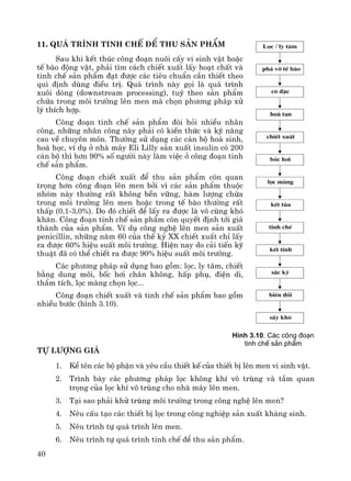 40
11. Qu¸ tr×nh tinh chÕ ®Ó thu s¶n phÈm
Sau khi kÕt thóc c«ng ®o¹n nu«i cÊy vi sinh vËt hoÆc
tÕ bμo ®éng vËt, ph¶i t×m c¸ch chiÕt xuÊt lÊy ho¹t chÊt vμ
tinh chÕ s¶n phÈm ®¹t ®−îc c¸c tiªu chuÈn cÇn thiÕt theo
qui ®Þnh dïng ®iÒu trÞ. Qu¸ tr×nh nμy gäi lμ qu¸ tr×nh
xu«i dßng (downstream processing), tuú theo s¶n phÈm
chøa trong m«i tr−êng lªn men mμ chän ph−¬ng ph¸p xö
lý thÝch hîp.
C«ng ®o¹n tinh chÕ s¶n phÈm ®ßi hái nhiÒu nh©n
c«ng, nh÷ng nh©n c«ng nμy ph¶i cã kiÕn thøc vμ kü n¨ng
cao vÒ chuyªn m«n. Th−êng sö dông c¸c c¸n bé ho¸ sinh,
ho¸ häc, vÝ dô ë nhμ m¸y Eli Lilly s¶n xuÊt insulin cã 200
c¸n bé th× h¬n 90% sè ng−êi nμy lμm viÖc ë c«ng ®o¹n tinh
chÕ s¶n phÈm.
C«ng ®o¹n chiÕt xuÊt ®Ó thu s¶n phÈm cßn quan
träng h¬n c«ng ®o¹n lªn men bëi v× c¸c s¶n phÈm thuéc
nhãm nμy th−êng rÊt kh«ng bÒn v÷ng, hμm l−îng chøa
trong m«i tr−êng lªn men hoÆc trong tÕ bμo th−êng rÊt
thÊp (0,1-3,0%). Do ®ã chiÕt ®Ó lÊy ra ®−îc lμ v« cïng khã
kh¨n. C«ng ®o¹n tinh chÕ s¶n phÈm cßn quyÕt ®Þnh tíi gi¸
thμnh cña s¶n phÈm. VÝ dô c«ng nghÖ lªn men s¶n xuÊt
penicillin, nh÷ng n¨m 60 cña thÕ kû XX chiÕt xuÊt chØ lÊy
ra ®−îc 60% hiÖu suÊt m«i tr−êng. HiÖn nay do c¶i tiÕn kü
thuËt ®· cã thÓ chiÕt ra ®−îc 90% hiÖu suÊt m«i tr−êng.
C¸c ph−¬ng ph¸p sö dông bao gåm: läc, ly t©m, chiÕt
b»ng dung m«i, bèc h¬i ch©n kh«ng, hÊp phô, ®iÖn di,
thÈm tÝch, läc mμng chän läc...
C«ng ®o¹n chiÕt xuÊt vμ tinh chÕ s¶n phÈm bao gåm
nhiÒu b−íc (h×nh 3.10).
Tù l−îng gi¸
1. KÓ tªn c¸c bé phËn vμ yªu cÇu thiÕt kÕ cña thiÕt bÞ lªn men vi sinh vËt.
2. Tr×nh bμy c¸c ph−¬ng ph¸p läc kh«ng khÝ v« trïng vμ tÇm quan
träng cña läc khÝ v« trïng cho nhμ m¸y lªn men.
3. T¹i sao ph¶i khö trïng m«i tr−êng trong c«ng nghÖ lªn men?
4. Nªu cÊu t¹o c¸c thiÕt bÞ läc trong c«ng nghiÖp s¶n xuÊt kh¸ng sinh.
5. Nªu tr×nh tù qu¸ tr×nh lªn men.
6. Nªu tr×nh tù qu¸ tr×nh tinh chÕ ®Ó thu s¶n phÈm.
H×nh 3.10. C¸c c«ng ®o¹n
tinh chÕ s¶n phÈm
 