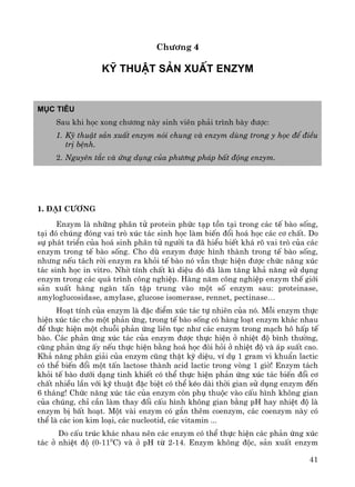 41
Ch−¬ng 4
Kü thuËt s¶n xuÊt enzym
Môc tiªu
Sau khi häc xong ch−¬ng nμy sinh viªn ph¶i tr×nh bμy ®−îc:
1. Kü thuËt s¶n xuÊt enzym nãi chung vμ enzym dïng trong y häc ®Ó ®iÒu
trÞ bÖnh.
2. Nguyªn t¾c vμ øng dông cña ph−¬ng ph¸p bÊt ®éng enzym.
1. §¹i c−¬ng
Enzym lμ nh÷ng ph©n tö protein phøc t¹p tån t¹i trong c¸c tÕ bμo sèng,
t¹i ®ã chóng ®ãng vai trß xóc t¸c sinh häc lμm biÕn ®æi ho¸ häc c¸c c¬ chÊt. Do
sù ph¸t triÓn cña ho¸ sinh ph©n tö ng−êi ta ®· hiÓu biÕt kh¸ râ vai trß cña c¸c
enzym trong tÕ bμo sèng. Cho dï enzym ®−îc h×nh thμnh trong tÕ bμo sèng,
nh−ng nÕu t¸ch rêi enzym ra khái tÕ bμo nã vÉn thùc hiÖn ®−îc chøc n¨ng xóc
t¸c sinh häc in vitro. Nhê tÝnh chÊt k× diÖu ®ã ®· lμm t¨ng kh¶ n¨ng sö dông
enzym trong c¸c qu¸ tr×nh c«ng nghiÖp. Hμng n¨m c«ng nghiÖp enzym thÕ giíi
s¶n xuÊt hμng ngμn tÊn tËp trung vμo mét sè enzym sau: proteinase,
amyloglucosidase, amylase, glucose isomerase, rennet, pectinase…
Ho¹t tÝnh cña enzym lμ ®Æc ®iÓm xóc t¸c tù nhiªn cña nã. Mçi enzym thùc
hiÖn xóc t¸c cho mét ph¶n øng, trong tÕ bμo sèng cã hμng lo¹t enzym kh¸c nhau
®Ó thùc hiÖn mét chuçi ph¶n øng liªn tôc nh− c¸c enzym trong m¹ch h« hÊp tÕ
bμo. C¸c ph¶n øng xóc t¸c cña enzym ®−îc thùc hiÖn ë nhiÖt ®é b×nh th−êng,
còng ph¶n øng Êy nÕu thùc hiÖn b»ng ho¸ häc ®ßi hái ë nhiÖt ®é vμ ¸p suÊt cao.
Kh¶ n¨ng ph©n gi¶i cña enzym còng thËt kú diÖu, vÝ dô 1 gram vi khuÈn lactic
cã thÓ biÕn ®æi mét tÊn lactose thμnh acid lactic trong vßng 1 giê! Enzym t¸ch
khái tÕ bμo d−íi d¹ng tinh khiÕt cã thÓ thùc hiÖn ph¶n øng xóc t¸c biÕn ®æi c¬
chÊt nhiÒu lÇn víi kü thuËt ®Æc biÖt cã thÓ kÐo dμi thêi gian sö dông enzym ®Õn
6 th¸ng! Chøc n¨ng xóc t¸c cña enzym cßn phô thuéc vμo cÊu h×nh kh«ng gian
cña chóng, chØ cÇn lμm thay ®æi cÊu h×nh kh«ng gian b»ng pH hay nhiÖt ®é lμ
enzym bÞ bÊt ho¹t. Mét vμi enzym cã g¾n thªm coenzym, c¸c coenzym nμy cã
thÓ lμ c¸c ion kim lo¹i, c¸c nucleotid, c¸c vitamin ...
Do cÊu tróc kh¸c nhau nªn c¸c enzym cã thÓ thùc hiÖn c¸c ph¶n øng xóc
t¸c ë nhiÖt ®é (0-110
C) vμ ë pH tõ 2-14. Enzym kh«ng ®éc, s¶n xuÊt enzym
 