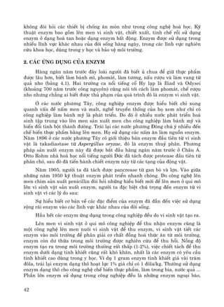 42
kh«ng ®ßi hái c¸c thiÕt bÞ chèng ¨n mßn nh− trong c«ng nghÖ ho¸ häc. Kü
thuËt enzym bao gåm lªn men vi sinh vËt, chiÕt xuÊt, tinh chÕ råi sö dông
enzym ë d¹ng hoμ tan hoÆc d¹ng enzym bÊt ®éng. Enzym ®−îc sö dông trong
nhiÒu lÜnh vùc kh¸c nhau cña ®êi sèng hμng ngμy, trong c¸c lÜnh vùc nghiªn
cøu khoa häc, dïng trong y häc vμ b¶o vÖ m«i tr−êng.
2. C¸c øng dông cña enzym
Hμng ngμn n¨m tr−íc ®©y loμi ng−êi ®· biÕt ñ chua ®Ó gi÷ thùc phÈm
®−îc l©u h¬n, biÕt lμm b¸nh m×, phom¸t, lμm t−¬ng, nÊu r−îu vμ lμm vang tõ
qu¶ nho (b¶ng 4.1). Hai tr−êng ca næi tiÕng cæ Hy l¹p lμ Iliad vμ Odysei
(kho¶ng 700 n¨m tr−íc c«ng nguyªn) còng nãi tíi c¸ch lμm phom¸t, chÕ r−îu
nho nh−ng ch¼ng ai biÕt ®−îc thñ ph¹m cña qu¸ tr×nh ®ã lμ enzym vi sinh vËt.
ë c¸c n−íc ph−¬ng T©y, c«ng nghiÖp enzym ®−îc hiÓu biÕt chØ xung
quanh vÊn ®Ò nÊm men vμ malt, nghÒ truyÒn thèng cña hä xem nh− chØ cã
c«ng nghiÖp lμm b¸nh mú lμ ph¸t triÓn. Do ®ã ë nhiÒu n−íc ph¸t triÓn ho¸
sinh tËp trung vμo lªn men s¶n xuÊt men cho c«ng nghiÖp lμm b¸nh mú vμ
biÕn ®æi tinh bét thμnh ®−êng. Tr¸i l¹i c¸c n−íc ph−¬ng §«ng chó ý nhiÒu ®Õn
chÕ biÕn thùc phÈm b»ng lªn men. Hä sö dông c¸c nÊm ¨n lμm nguån enzym.
N¨m 1896 ë c¸c n−íc ph−¬ng T©y cã giíi thiÖu b¸n enzym ®Çu tiªn tõ vi sinh
vËt lμ takadiastase tõ Aspergillus oryzae, ®ã lμ enzym thuû ph©n. Ph−¬ng
ph¸p s¶n xuÊt enzym nμy ®· ®−îc b¾t ®Çu hμng ngμn n¨m tr−íc ë Ch©u ¸.
Otto Rohm nhμ ho¸ häc næi tiÕng ng−êi §øc ®· t¸ch ®−îc protease ®Çu tiªn tõ
ph©n chã, sau ®ã ®· tiÕn hμnh chiÕt enzym nμy tõ c¸c t¹ng cña ®éng vËt.
N¨m 1905, ng−êi ta ®· t¸ch ®−îc pancrease tõ gan bß vμ lîn. Vμo gi÷a
nh÷ng n¨m 1950 kü thuËt enzym ph¸t triÓn nhanh chãng. Do c«ng nghÖ lªn
men ch×m s¶n xuÊt penicillin ®ßi hái nh÷ng hiÓu biÕt míi ®Ó lªn men ë qui m«
lín vi sinh vËt s¶n xuÊt enzym, ng−êi ta ®Æc biÖt chó träng ®Õn enzym tõ vi
sinh vËt v× c¸c lý do sau:
Sù hiÓu biÕt c¬ b¶n vÒ c¸c ®Æc ®iÓm cña enzym ®· ®Én ®Õn viÖc sö dông
réng r·i enzym vμo c¸c lÜnh vùc kh¸c nhau cña ®êi sèng.
HÇu hÕt c¸c enzym øng dông trong c«ng nghiÖp ®Òu do vi sinh vËt t¹o ra.
Lªn men vi sinh vËt ë qui m« c«ng nghiÖp ®Ó thu nhËn enzym còng lμ
mét c«ng nghÖ lªn men nu«i vi sinh vËt ®Ó thu enzym, vi sinh vËt tiÕt c¸c
enzym vμo m«i tr−êng ®Ó ph©n gi¶i c¬ chÊt ®ång ho¸ thøc ¨n tõ m«i tr−êng,
enzym cßn d− thõa trong m«i tr−êng ®−îc nghiªn cøu ®Ó thu håi. Nång ®é
enzym t¹o ra trong m«i tr−êng th−êng rÊt thÊp (1-2%), viÖc chiÕt t¸ch ®Ó thu
enzym d−íi d¹ng tinh khiÕt còng rÊt khã kh¨n, nhÊt lμ c¸c enzym cã yªu cÇu
tinh khiÕt cao dïng trong y häc. VÝ dô 1 gram enzym tinh khiÕt gi¸ vμi tr¨m
®«la, tr¸i l¹i enzym d¹ng th« ho¹t lùc 1% gi¸ chØ cã 1 ®«la/kg. Th−êng sö dông
enzym d¹ng th« cho c«ng nghÖ chÕ biÕn thùc phÈm, lμm trong bia, n−íc qu¶ ...
PhÇn lín enzym sö dông trong c«ng nghiÖp ®Òu lμ nh÷ng enzym ngo¹i bμo,
 