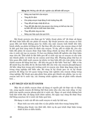46
B¶ng 4.4. Nh÷ng vÊn ®Ò cÇn nghiªn cøu ®Ó biÕn ®æi enzym
• N©ng cao ho¹t tÝnh cña enzym.
• T¨ng ®é æn ®Þnh.
• Cho phÐp enzym ho¹t ®éng ë m«i tr−êng thay ®æi.
• Thay ®æi pH hoÆc nhiÖt ®é tèi −u.
• Thay ®æi h¼n ®Æc tÝnh cña enzym nh− chóng cã thÓ xóc t¸c cho
sù biÕn ®æi mét c¬ chÊt hoµn toµn kh¸c.
• Thay ®æi ph¶n øng xóc t¸c.
• N©ng cao hiÖu qu¶ cña qu¸ tr×nh.
Kü thuËt protein cßn ®−îc gäi lμ “phÉu thuËt ph©n tö” ®· ®−îc sö dông
®Ó thùc hiÖn biÕn ®æi c¸c ph©n tö enzym. Kü thuËt protein cña enzym cã liªn
quan ®Õn m« h×nh kh«ng gian ba chiÒu cña mét enzym tinh khiÕt khi tiÕn
hμnh nhiÔu x¹ ph©n tö b»ng tia X. Sù thay ®æi cÊu tróc cña enzym còng cã thÓ
lμ kÕt qu¶ lμm t¨ng tÝnh æn ®Þnh cña enzym. VÝ dô, pH vμ nhiÖt ®é, yªu cÇu
biÕn ®æi ph©n tö enzym ®−îc thùc hiÖn b»ng chÝnh sù thay ®æi m· di truyÒn
cña vi sinh vËt t¹o ra enzym. Cã hai con ®−êng chÝnh ®Ó nghiªn cøu thùc hiÖn
môc tiªu ®ã. Thø nhÊt lμ ®ét biÕn gen ®Ó vi sinh vËt t¹o ra enzym cã cÊu tróc
mμ thμnh phÇn vμ tr×nh tù c¸c amino acid thay ®æi. Ph−¬ng ph¸p thø hai cã
liªn quan ®Õn chiÕt xuÊt enzym tù nhiªn vμ lμm biÕn ®æi cÊu tróc ph©n tö cña
chÝnh enzym ®ã b»ng ho¸ häc - ®«i khi cßn gäi lμ ®ét biÕn “ho¸ häc”. Mét vÝ dô
®Ó minh ho¹ cho ®iÒu ®ã lμ: ®· lμm biÕn ®æi cÊu tróc cña enzym phospholipase
A2 bÒn v÷ng h¬n trong m«i tr−êng acid vμ enzym nμy ®−îc øng dông réng r·i
trong c«ng nghiÖp chÕ biÕn s÷a. Râ rμng lμ kü thuËt gen vμ vμ kü thuËt
protein ®· ®ãng vai trß quan träng trong viÖc nghiªn cøu enzym dïng trong
c«ng nghiÖp. Kü thuËt gen gãp phÇn lμm gi¶m gi¸ thμnh s¶n phÈm, t¹o ra c¸c
enzym míi tõ vi sinh vËt, c¸c ch−¬ng tr×nh nghiªn cøu sÏ ph¸t triÓn nhanh
h¬n ...
4. Kü thuËt s¶n xuÊt enzym
MÆc dï cã nhiÒu enzym ®−îc sö dông cã nguån gèc tõ thùc vËt vμ ®éng
vËt, song nguån enzym ®ã kh«ng thÓ tho¶ m·n nhu cÇu cña cuéc sèng, v× vËy
ph¶i t×m nguån enzym phong phó tõ vi sinh vËt. Ngay c¶ qu¸ tr×nh ®−êng ho¸
tinh bét tr−íc ®©y sö dông malt (thãc mÇm), th× ngμy nay còng ®· ®−îc thay
thÕ b»ng amylase tõ vi sinh vËt hiÖu qu¶ h¬n.
Sö dông vi sinh vËt ®Ó s¶n xuÊt enzym cã mÊy lîi thÕ sau:
− Ho¹t tÝnh cao trªn mét ®¬n vÞ s¶n phÈm tÝnh theo träng l−îng kh«.
− Kh«ng phô thuéc vμo thêi tiÕt, thêi vô do qu¸ tr×nh thùc hiÖn trong
thiÕt bÞ kÝn cã ®iÒu khiÓn.
 