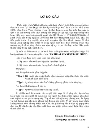 5
Lêi nãi ®Çu
Cuèn gi¸o tr×nh "Kü thuËt s¶n xuÊt d−îc phÈm" ®−îc biªn so¹n ®Ó gi¶ng
cho sinh viªn §¹i häc D−îc vμo häc kú 8 ®· ®−îc xuÊt b¶n lÇn thø nhÊt n¨m
2001, gåm 2 tËp. Theo ch−¬ng tr×nh cò, thêi l−îng gi¶ng d¹y m«n häc nμy lμ
qu¸ Ýt so víi nh÷ng kiÕn thøc chung cña D−îc sü §¹i häc. §Æc biÖt trong t×nh
h×nh hiÖn nay, sau khi cã nghÞ quyÕt cña Bé ChÝnh trÞ (NQ-46/BCT-2005) vÒ
ph¸t triÓn nÒn C«ng nghiÖp D−îc cña ®Êt n−íc trong t×nh h×nh míi, ph¶i −u
tiªn ph¸t triÓn c«ng nghiÖp s¶n xuÊt nguyªn liÖu lμm thuèc, trong ®ã chó
träng C«ng nghiÖp Hãa d−îc vμ C«ng nghÖ Sinh häc. Ban ch−¬ng tr×nh nhμ
tr−êng quyÕt ®Þnh t¨ng thªm mét ®¬n vÞ häc tr×nh cho häc phÇn "S¶n xuÊt
thuèc b»ng C«ng nghÖ sinh häc".
Bé m«n ®· biªn so¹n l¹i ®Ó xuÊt b¶n cuèn gi¸o tr×nh míi gåm 3 tËp. C¶
ba tËp ®Òu cã tªn chung cña gi¸o tr×nh: “Kü thuËt s¶n xuÊt d−îc phÈm”.
Gi¸o tr×nh ®−îc biªn so¹n theo hai néi dung:
1. Kü thuËt s¶n xuÊt c¸c nguyªn liÖu lμm thuèc.
2. Kü thuËt s¶n xuÊt c¸c d¹ng thuèc thμnh phÈm.
Trong ®ã:
Néi dung thø nhÊt gåm 2 tËp lμ:
* TËp 1. Kü thuËt s¶n xuÊt thuèc b»ng ph−¬ng ph¸p tæng hîp hãa d−îc
vμ chiÕt xuÊt d−îc liÖu.
* TËp 2. Kü thuËt s¶n xuÊt thuèc b»ng ph−¬ng ph¸p sinh tæng hîp.
Néi dung thø hai gåm 1 tËp lμ:
* TËp 3. Kü thuËt s¶n xuÊt c¸c d¹ng thuèc.
So víi lÇn xuÊt b¶n tr−íc, c¸c t¸c gi¶ biªn so¹n ®· cè g¾ng ch¾t läc nh÷ng
kiÕn thøc chñ yÕu nhÊt ®Ó cung cÊp cho ng−êi häc hiÓu ®−îc ngμnh khoa häc
võa hÊp dÉn võa quan träng nμy. Tuy nhiªn, víi néi dung phong phó, ®a d¹ng
vμ thêi l−îng h¹n chÕ nªn kh«ng thÓ ®i s©u h¬n ®−îc. V× vËy cuèn gi¸o tr×nh
kh«ng tr¸nh khái nh÷ng thiÕu sãt. C¸c t¸c gi¶ mong nhËn ®−îc sù gãp ý cña
®äc gi¶ ®Ó chØnh söa cho lÇn xuÊt b¶n sau ®−îc hoμn chØnh h¬n. Xin ch©n
thμnh c¶m ¬n.
Bé m«n C«ng nghiÖp D−îc
Tr−êng §¹i häc D−îc Hμ Néi
 