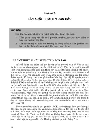 54
Ch−¬ng 5
S¶n xuÊt Protein ®¬n bμo
Môc tiªu
Sau khi häc xong ch−¬ng nμy sinh viªn ph¶i tr×nh bμy ®−îc:
1. TÇm quan träng cña s¶n xuÊt protein ®¬n bμo, c¸c −u nh−îc ®iÓm c¬
b¶n cña protein ®¬n bμo.
2. Tªn c¸c chñng vi sinh vËt th−êng sö dông ®Ó s¶n xuÊt protein ®¬n
bμo vμ ®Æc ®iÓm cña qu¸ tr×nh lªn men tõng chñng.
1. Sù cÇn thiÕt s¶n xuÊt protein ®¬n bμo
VÊn ®Ò chÝnh bao trïm thÕ giíi lμ vÊn ®Ò d©n téc vμ d©n sè. VÊn ®Ò d©n
téc hay s¾c téc thuéc ph¹m trï cña chÝnh trÞ x· héi. VÊn ®Ò d©n sè lμ vÊn ®Ò
ph¸t triÓn riªng cña mçi quèc gia. HiÖn nay d©n sè thÕ giíi kho¶ng 6 tØ ng−êi.
Møc t¨ng b×nh qu©n hμng n¨m kho¶ng 95 triÖu. Dù tÝnh ®Õn n¨m 2050 d©n sè
thÕ giíi lμ 10 tØ. Víi tr×nh ®é ph¸t triÓn n«ng nghiÖp nh− hiÖn nay th× kh«ng
thÓ cung cÊp ®ñ l−¬ng thùc thùc phÈm cho nh©n lo¹i, ®Æc biÖt lμ nguån protein
kh«ng thÓ tho¶ m·n ®ßi hái cña nhu cÇu. Tæ chøc L−¬ng thùc vμ n«ng nghiÖp
thÕ giíi (FAO) ®· c¶nh b¸o vÒ sù thiÕu hôt protein gi÷a c¸c quèc gia ph¸t triÓn
vμ c¸c quèc gia ®ang ph¸t triÓn. Ýt nhÊt 25% d©n sè thÕ giíi hiÖn nay ®ãi vμ
thiÕu dinh d−ìng. §¹i ®a sè trong sè nμy lμ ë c¸c n−íc ®ang ph¸t triÓn. D©n sè
ë c¸c n−íc ®ang ph¸t triÓn tiªu thô protein chØ ë møc 12 g protein ®éng
vËt/ng−êi/ngμy. ViÖc trång c¸c gièng c©y cã hμm l−îng protein cao nh− ®Ëu
t−¬ng, l¹c còng khã kh¨n v× cßn ph¶i phô thuéc nhiÒu vμo thêi tiÕt m−a n¾ng
kh«ng thuËn hoμ, s©u bÖnh ph¸ ho¹i ... §Ó ®¶m b¶o nguån protein cÇn thiÕt ®ã
cho loμi ng−êi kh«ng thÓ cã con ®−êng nμo kh¸c lμ con ®−êng s¶n xuÊt protein
tõ vi sinh vËt.
Protein ®¬n bμo (single cell protein - SCP) lμ thuËt ng÷ ®−îc gäi theo qui
−íc dïng ®Ó chØ vËt chÊt tÕ bμo vi sinh vËt (bao gåm c¶ ®¬n bμo lÉn ®a bμo nh−
vi khuÈn, nÊm men, nÊm sîi, nÊm ¨n vμ t¶o) ®−îc sö dông lμm thøc ¨n cho
ng−êi vμ ®éng vËt. ThuËt ng÷ nμy thËt ra kh«ng hoμn toμn chÝnh x¸c v× s¶n
phÈm t¹o ra kh«ng ph¶i lμ mét protein nguyªn chÊt, mμ lμ sinh khèi tÕ bμo
cña vi sinh vËt, trong ®ã chØ chøa kho¶ng 40-80% protein (b¶ng 5.1).
 