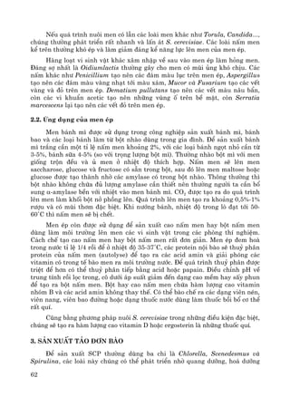62
NÕu qu¸ tr×nh nu«i men cã lÉn c¸c loμi men kh¸c nh− Torula, Candida...,
chóng th−êng ph¸t triÓn rÊt nhanh vμ lÊn ¸t S. cerevisiae. C¸c loμi nÊm men
kÓ trªn th−êng khã Ðp vμ lμm gi¶m ®¸ng kÓ n¨ng lùc lªn men cña men Ðp.
Hμng lo¹t vi sinh vËt kh¸c x©m nhËp vÒ sau vμo men Ðp lμm háng men.
§¸ng sî nhÊt lμ Oidiumlactis th−êng g©y cho men cã mïi ñng khã chÞu. C¸c
nÊm kh¸c nh− Penicillium t¹o nªn c¸c ®¸m mμu lôc trªn men Ðp, Aspergillus
t¹o nªn c¸c ®¸m mμu vμng nh¹t tíi mμu x¸m, Mucor vμ Fusarium t¹o c¸c vÕt
vμng vμ ®á trªn men Ðp. Dematium pullutans t¹o nªn c¸c vÕt mμu n©u bÈn,
cßn c¸c vi khuÈn acetic t¹o nªn nh÷ng vïng è trªn bÒ mÆt, cßn Serratia
marcescens l¹i t¹o nªn c¸c vÕt ®á trªn men Ðp.
2.2. øng dông cña men Ðp
Men b¸nh m× ®−îc sö dông trong c«ng nghiÖp s¶n xuÊt b¸nh m×, b¸nh
bao vμ c¸c lo¹i b¸nh lμm tõ bét nhμo dïng trong gia ®×nh. §Ó s¶n xuÊt b¸nh
m× tr¾ng cÇn mét tØ lÖ nÊm men kho¶ng 2%, víi c¸c lo¹i b¸nh ngät nhá cÇn tõ
3-5%, b¸nh s÷a 4-5% (so víi träng l−îng bét m×). Th−êng nhμo bét m× víi men
gièng trén ®Òu vμ ñ men ë nhiÖt ®é thÝch hîp. NÊm men sÏ lªn men
saccharose, glucose vμ fructose cã s½n trong bét, sau ®ã lªn men maltose hoÆc
glucose ®−îc t¹o thμnh nhê c¸c amylase cã trong bét nhμo. Th«ng th−êng th×
bét nhμo kh«ng chøa ®ñ l−îng amylase cÇn thiÕt nªn th−êng ng−êi ta cÇn bæ
sung α-amylase bÒn víi nhiÖt vμo men b¸nh m×. CO2 ®−îc t¹o ra do qu¸ tr×nh
lªn men lμm khèi bét në phång lªn. Qu¸ tr×nh lªn men t¹o ra kho¶ng 0,5%-1%
r−îu vμ cã mïi th¬m ®Æc biÖt. Khi n−íng b¸nh, nhiÖt ®é trong lß ®¹t tíi 50-
60˚C th× nÊm men sÏ bÞ chÕt.
Men Ðp cßn ®−îc sö dông ®Ó s¶n xuÊt cao nÊm men hay bét nÊm men
dïng lμm m«i tr−êng lªn men c¸c vi sinh vËt trong c¸c phßng thÝ nghiÖm.
C¸ch chÕ t¹o cao nÊm men hay bét nÊm men rÊt ®¬n gi¶n. Men Ðp ®em hoμ
trong n−íc tØ lÖ 1/4 råi ®Ó ë nhiÖt ®é 35-37˚C, c¸c protein néi bμo sÏ thuû ph©n
protein cña nÊm men (autolyse) ®Ó t¹o ra c¸c acid amin vμ gi¶i phãng c¸c
vitamin cã trong tÕ bμo men ra m«i tr−êng n−íc. §Ó qu¸ tr×nh thuû ph©n ®−îc
triÖt ®Ó h¬n cã thÓ thuû ph©n tiÕp b»ng acid hoÆc papain. §iÒu chØnh pH vÒ
trung tÝnh råi läc trong, c« d−íi ¸p suÊt gi¶m ®Õn d¹ng cao mÒm hay sÊy phun
®Ó t¹o ra bét nÊm men. Bét hay cao nÊm men chøa hμm l−îng cao vitamin
nhãm B vμ c¸c acid amin kh«ng thay thÕ. Cã thÓ bμo chÕ ra c¸c d¹ng viªn nÐn,
viªn nang, viªn bao ®−êng hoÆc d¹ng thuèc n−íc dïng lμm thuèc båi bæ c¬ thÓ
rÊt quÝ.
Còng b»ng ph−¬ng ph¸p nu«i S. cerevisiae trong nh÷ng ®iÒu kiÖn ®Æc biÖt,
chóng sÏ t¹o ra hμm l−îng cao vitamin D hoÆc ergosterin lμ nh÷ng thuèc quÝ.
3. S¶n xuÊt t¶o ®¬n bμo
§Ó s¶n xuÊt SCP th−êng dïng ba chi lμ Chlorella, Scenedesmus vμ
Spirulina, c¸c loμi nμy chóng cã thÓ ph¸t triÓn nhê quang d−ìng, ho¸ d−ìng
 