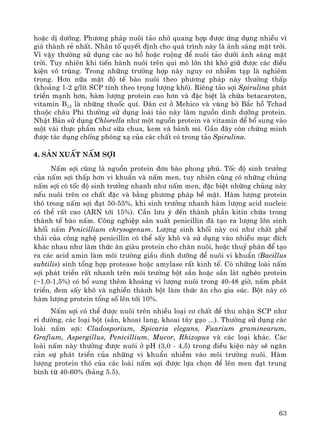 63
hoÆc dÞ d−ìng. Ph−¬ng ph¸p nu«i t¶o nhê quang hîp ®−îc øng dông nhiÒu v×
gi¸ thμnh rÎ nhÊt. Nh©n tè quyÕt ®Þnh cho qu¸ tr×nh nμy lμ ¸nh s¸ng mÆt trêi.
V× vËy th−êng sö dông c¸c ao hå hoÆc ruéng ®Ó nu«i t¶o d−íi ¸nh s¸ng mÆt
trêi. Tuy nhiªn khi tiÕn hμnh nu«i trªn qui m« lín th× khã gi÷ ®−îc c¸c ®iÒu
kiÖn v« trïng. Trong nh÷ng tr−êng hîp nμy nguy c¬ nhiÔm t¹p lμ nghiªm
träng. H¬n n÷a mËt ®é tÕ bμo nu«i theo ph−¬ng ph¸p nμy th−êng thÊp
(kho¶ng 1-2 g/lÝt SCP tÝnh theo träng l−îng kh«). Riªng t¶o sîi Spirulina ph¸t
triÓn m¹nh h¬n, hμm l−îng protein cao h¬n vμ ®Æc biÖt lμ chøa betacaroten,
vitamin B12 lμ nh÷ng thuèc quÝ. D©n c− ë Mehico vμ vïng bê B¾c hå Tchad
thuéc ch©u Phi th−êng sö dông loμi t¶o nμy lμm nguån dinh d−ìng protein.
NhËt B¶n sö dông Chlorella nh− mét nguån protein vμ vitamin ®Ó bæ sung vμo
mét vμi thùc phÈm nh− s÷a chua, kem vμ b¸nh m×. GÇn ®©y cßn chøng minh
®−îc t¸c dông chèng phãng x¹ cña c¸c chÊt cã trong t¶o Spirulina.
4. S¶n xuÊt nÊm sîi
NÊm sîi còng lμ nguån protein ®¬n bμo phong phó. Tèc ®é sinh tr−ëng
cña nÊm sîi thÊp h¬n vi khuÈn vμ nÊm men, tuy nhiªn còng cã nh÷ng chñng
nÊm sîi cã tèc ®é sinh tr−ëng nhanh nh− nÊm men, ®Æc biÖt nh÷ng chñng nμy
nÕu nu«i trªn c¬ chÊt ®Æc vμ b»ng ph−¬ng ph¸p bÒ mÆt. Hμm l−îng protein
th« trong nÊm sîi ®¹t 50-55%, khi sinh tr−ëng nhanh hμm l−îng acid nucleic
cã thÓ rÊt cao (ARN tíi 15%). CÇn l−u ý ®Õn thμnh phÇn kitin chøa trong
thμnh tÕ bμo nÊm. C«ng nghiÖp s¶n xuÊt penicillin ®· t¹o ra l−îng lín sinh
khèi nÊm Penicillium chrysogenum. L−îng sinh khèi nμy coi nh− chÊt phÕ
th¶i cña c«ng nghÖ penicillin cã thÓ sÊy kh« vμ sö dông vμo nhiÒu môc ®Ých
kh¸c nhau nh− lμm thøc ¨n giμu protein cho ch¨n nu«i, hoÆc thuû ph©n ®Ó t¹o
ra c¸c acid amin lμm m«i tr−êng giÇu dinh d−ìng ®Ó nu«i vi khuÈn (Bacillus
subtilis) sinh tæng hîp protease hoÆc amylase rÊt kinh tÕ. Cã nh÷ng loμi nÊm
sîi ph¸t triÓn rÊt nhanh trªn m«i tr−êng bét s¾n hoÆc s¾n l¸t nghÌo protein
(~1,0-1,5%) cã bæ sung thªm kho¸ng vi l−îng nu«i trong 40-48 giê, nÊm ph¸t
triÓn, ®em sÊy kh« vμ nghiÒn thμnh bét lμm thøc ¨n cho gia sóc. Bét nμy cã
hμm l−îng protein tæng sè lªn tíi 10%.
NÊm sîi cã thÓ ®−îc nu«i trªn nhiÒu lo¹i c¬ chÊt ®Ó thu nhËn SCP nh−
rØ ®−êng, c¸c lo¹i bét (s¾n, khoai lang, khoai t©y g¹o ...). Th−êng sö dông c¸c
loμi nÊm sîi: Cladosporium, Spicaria elegans, Fuarium graminearum,
Grafium, Aspergillus, Penicillium, Mucor, Rhizopus vμ c¸c lo¹i kh¸c. C¸c
loμi nÊm nμy th−êng ®−îc nu«i ë pH (3,0 - 4,5) trong ®iÒu kiÖn nμy sÏ ng¨n
c¶n sù ph¸t triÓn cña nh÷ng vi khuÈn nhiÔm vμo m«i tr−êng nu«i. Hμm
l−îng protein th« cña c¸c loμi nÊm sîi ®−îc lùa chän ®Ó lªn men ®¹t trung
b×nh tõ 40-60% (b¶ng 5.5).
 