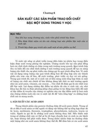 67
Ch−¬ng 6
S¶n xuÊt c¸c s¶n phÈm trao ®æi chÊt
bËc mét dïng trong Y häc
Môc tiªu
Sau khi häc xong ch−¬ng nμy, sinh viªn ph¶i tr×nh bμy ®−îc:
1. Nªu ®−îc kh¸i niÖm vμ tªn c¸c chñng lo¹i s¶n phÈm bËc mét cña vi
sinh vËt.
2. Tr×nh bμy ®−îc quy tr×nh s¶n xuÊt mét sè s¶n phÈm cô thÓ.
Vi sinh vËt sèng vμ ph¸t triÓn trong ®iÒu kiÖn tù nhiªn hay trong ®iÒu
kiÖn ®−îc nu«i trong phßng thÝ nghiÖm. Chóng muèn tån t¹i cÇn ph¶i ®ång
ho¸ c¸c chÊt dinh d−ìng cã chøa trong m«i tr−êng xung quanh. Qu¸ tr×nh hÊp
thu vμ biÕn ®æi c¸c chÊt dinh d−ìng ë m«i tr−êng xung quanh ®Ó t¹o ra n¨ng
l−îng cÇn thiÕt cho sù ph¸t triÓn cña chóng gäi lμ qu¸ tr×nh ®ång ho¸. Vi sinh
vËt sö dông n¨ng l−îng cña qu¸ tr×nh ®ång ho¸ ®Ó tæng hîp nªn c¸c thμnh
phÇn cÊu tróc cña tÕ bμo, ®Ó sinh tr−ëng, ph¸t triÓn vμ duy tr× nßi gièng.
Trong qu¸ tr×nh ®ã, mét sè vi sinh vËt cã kh¶ n¨ng sinh tæng hîp thõa ra mét
sè l−îng c¸c chÊt mμ chÝnh tÕ bμo kh«ng dïng hÕt th¶i ra m«i tr−êng ngoμi
nh− c¸c acid amin, vitamin, c¸c enzym ... C¸c chÊt ®ã ®−îc gäi lμ c¸c chÊt trao
®æi bËc mét. Lîi dông nh÷ng ®Æc ®iÓm tù nhiªn ®ã cña vi sinh vËt, c¸c nhμ
khoa häc ®· t×m ra ®−îc ph−¬ng ph¸p chän gièng vμ t¸c ®éng lμm biÕn ®æi mét
sè ®Æc ®iÓm di truyÒn cña chóng vμ nghiªn cøu c¸c ®Æc ®iÓm sinh lý ho¸ sinh
cña chóng nh»m nu«i cÊy c¸c vi sinh vËt ®ã ®Ó “siªu tæng hîp” ra nh÷ng ho¹t
chÊt mμ ta mong muèn.
1. S¶n xuÊt c¸c acid amin
Trong thμnh phÇn cña protein th−êng chøa 20 acid amin chÝnh. Trong sè
®ã cã ®Õn 8 acid amin c¬ thÓ ng−êi vμ ®éng vËt kh«ng thÓ tù tæng hîp ®−îc ®ã
lμ: lysin, methionin, threonin, tryptophan, phenylalanin, isoleucin, leucin vμ
valin. Ng−êi ta gäi ®ã lμ nh÷ng acid amin kh«ng thay thÕ. NÕu thiÕu mét
trong sè nh÷ng chÊt nμy c¬ thÓ sÏ bÞ rèi lo¹n chuyÓn ho¸ vμ sinh ra c¸c bÖnh
tËt, hoÆc kh«ng thÓ ph¸t triÓn ®−îc. Trong thiªn nhiªn thøc ¨n th−êng chøa
mét l−îng nhá c¸c acid amin kh«ng thay thÕ ®ã. §Ó ®¶m b¶o cã c¸c acid amin
 
