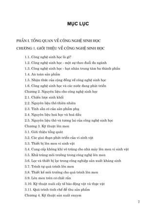7
Môc lôc
phÇn I. tæng quan vÒ C«ng nghÖ sinh häc
Ch−¬ng 1. Giíi thiÖu vÒ c«ng nghÖ sinh häc
1.1. C«ng nghÖ sinh häc lμ g×?
1.2. C«ng nghÖ sinh häc - mét sù theo ®uæi ®a ngμnh
1.3. C«ng nghÖ sinh häc - h¹t nh©n trung t©m ba thμnh phÇn
1.4. An toμn s¶n phÈm
1.5. NhËn thøc cña céng ®ång vÒ c«ng nghÖ sinh häc
1.6. C«ng nghÖ sinh häc vμ c¸c n−íc ®ang ph¸t triÓn
Ch−¬ng 2. Nguyªn liÖu cho c«ng nghÖ sinh häc
2.1. ChiÕn l−îc sinh khèi
2.2. Nguyªn liÖu th« thiªn nhiªn
2.3. TÝnh s½n cã cña s¶n phÈm phô
2.4. Nguyªn liÖu ho¸ häc vμ ho¸ dÇu
2.5. Nguyªn liÖu th« vμ t−¬ng lai cña c«ng nghÖ sinh häc
Ch−¬ng 3. Kü thuËt lªn men
3.1. Giíi thiÖu tæng qu¸t
3.2. C¸c giai ®o¹n ph¸t triÓn cña vi sinh vËt
3.3. ThiÕt bÞ lªn men vi sinh vËt
3.4. Cung cÊp kh«ng khÝ v« trïng cho nhμ m¸y lªn men vi sinh vËt
3.5. Khö trïng m«i tr−êng trong c«ng nghÖ lªn men
3.6. Läc vμ thiÕt bÞ läc trong c«ng nghiÖp s¶n xuÊt kh¸ng sinh
3.7. Tr×nh tù qu¸ tr×nh lªn men
3.8. ThiÕt kÕ m«i tr−êng cho qu¸ tr×nh lªn men
3.9. Lªn men trªn c¬ chÊt r¾n
3.10. Kü thuËt nu«i cÊy tÕ bμo ®éng vËt vμ thùc vËt
3.11. Qu¸ tr×nh tinh chÕ ®Ó thu s¶n phÈm
Ch−¬ng 4. Kü thuËt s¶n xuÊt enzym
 