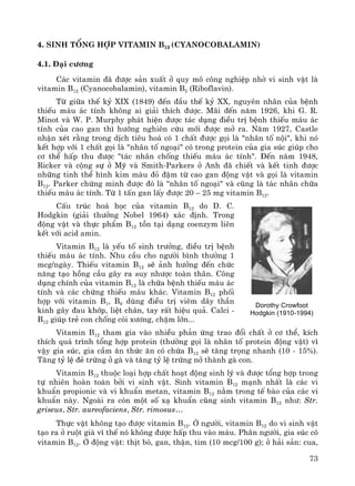 73
4. Sinh tæng hîp vitamin B12 (Cyanocobalamin)
4.1. §¹i c−¬ng
C¸c vitamin ®· ®−îc s¶n xuÊt ë quy m« c«ng nghiÖp nhê vi sinh vËt lμ
vitamin B12 (Cyanocobalamin), vitamin B2 (Riboflavin).
Tõ gi÷a thÕ kû XIX (1849) ®Õn ®Çu thÕ kû XX, nguyªn nh©n cña bÖnh
thiÕu m¸u ¸c tÝnh kh«ng ai gi¶i thÝch ®−îc. M·i ®Õn n¨m 1926, khi G. R.
Minot vμ W. P. Murphy ph¸t hiÖn ®−îc t¸c dông ®iÒu trÞ bÖnh thiÕu m¸u ¸c
tÝnh cña cao gan th× h−íng nghiªn cøu míi ®−îc më ra. N¨m 1927, Castle
nhËn xÐt r»ng trong dÞch tiªu ho¸ cã 1 chÊt ®−îc gäi lμ "nh©n tè néi", khi nã
kÕt hîp víi 1 chÊt gäi lμ "nh©n tè ngo¹i" cã trong protein cña gia sóc gióp cho
c¬ thÓ hÊp thu ®−îc "t¸c nh©n chèng thiÕu m¸u ¸c tÝnh". §Õn n¨m 1948,
Ricker vμ céng sù ë Mü vμ Smith-Parkers ë Anh ®· chiÕt vμ kÕt tinh ®−îc
nh÷ng tinh thÓ h×nh kim mμu ®á ®Ëm tõ cao gan ®éng vËt vμ gäi lμ vitamin
B12. Parker chøng minh ®−îc ®ã lμ "nh©n tè ngo¹i" vμ còng lμ t¸c nh©n ch÷a
thiÕu m¸u ¸c tÝnh. Tõ 1 tÊn gan lÊy ®−îc 20 – 25 mg vitamin B12.
CÊu tróc ho¸ häc cña vitamin B12 do D. C.
Hodgkin (gi¶i th−ëng Nobel 1964) x¸c ®Þnh. Trong
®éng vËt vμ thùc phÈm B12 tån t¹i d¹ng coenzym liªn
kÕt víi acid amin.
Vitamin B12 lμ yÕu tè sinh tr−ëng, ®iÒu trÞ bÖnh
thiÕu m¸u ¸c tÝnh. Nhu cÇu cho ng−êi b×nh th−êng 1
mcg/ngμy. ThiÕu vitamin B12 sÏ ¶nh h−ëng ®Õn chøc
n¨ng t¹o hång cÇu g©y ra suy nh−îc toμn th©n. C«ng
dông chÝnh cña vitamin B12 lμ ch÷a bÖnh thiÕu m¸u ¸c
tÝnh vμ c¸c chøng thiÕu m¸u kh¸c. Vitamin B12 phèi
hîp víi vitamin B1, B6 dïng ®iÒu trÞ viªm d©y thÇn
kinh g©y ®au khíp, liÖt ch©n, tay rÊt hiÖu qu¶. Calci -
B12 gióp trÎ con chèng cßi x−¬ng, chËm lín...
Vitamin B12 tham gia vμo nhiÒu ph¶n øng trao ®æi chÊt ë c¬ thÓ, kÝch
thÝch qu¸ tr×nh tæng hîp protein (th−êng gäi lμ nh©n tè protein ®éng vËt) v×
vËy gia sóc, gia cÇm ¨n thøc ¨n cã chøa B12 sÏ t¨ng träng nhanh (10 - 15%).
T¨ng tû lÖ ®Î trøng ë gμ vμ t¨ng tû lÖ trøng në thμnh gμ con.
Vitamin B12 thuéc lo¹i hîp chÊt ho¹t ®éng sinh lý vμ ®−îc tæng hîp trong
tù nhiªn hoμn toμn bëi vi sinh vËt. Sinh vitamin B12 m¹nh nhÊt lμ c¸c vi
khuÈn propionic vμ vi khuÈn metan, vitamin B12 n»m trong tÕ bμo cña c¸c vi
khuÈn nμy. Ngoμi ra cßn mét sè x¹ khuÈn còng sinh vitamin B12 nh−: Str.
griseus, Str. aureofaciens, Str. rimosus…
Thùc vËt kh«ng t¹o ®−îc vitamin B12. ë ng−êi, vitamin B12 do vi sinh vËt
t¹o ra ë ruét giμ v× thÕ nã kh«ng ®−îc hÊp thu vμo m¸u. Ph©n ng−êi, gia sóc cã
vitamin B12. ë ®éng vËt: thÞt bß, gan, thËn, tim (10 mcg/100 g); ë h¶i s¶n: cua,
Dorothy Crowfoot
Hodgkin (1910-1994)
 