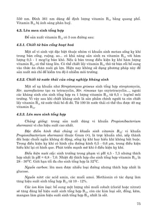 75
550 nm. §Ønh 361 nm dïng ®Ó ®Þnh l−îng vitamin B12 b»ng quang phæ.
Vitamin B12 bÞ ¸nh s¸ng ph©n huû.
4.3. Lªn men sinh tæng hîp
§Ó s¶n xuÊt vitamin B12 cã 3 con ®−êng sau:
4.3.1. ChiÕt tõ bïn cèng ho¹t ho¸
Mét sè vi sinh vËt ®Æc biÖt thuéc nhãm vi khuÈn sinh metan sèng kþ khÝ
trong bïn cèng, ruéng, ao... cã kh¶ n¨ng s¶n sinh ra vitamin B12 víi hμm
l−îng 0,5 - 1 mcg/1g bïn kh«. NÕu ñ bïn trong ®iÒu kiÖn kþ khÝ hμm l−îng
vitamin B12 cã thÓ t¨ng lªn. Cã thÓ chiÕt lÊy vitamin B12 th« tõ bïn råi bæ sung
vμo thøc ¨n ch¨n nu«i gμ lîn. HiÖn nay kh«ng sö dông ph−¬ng ph¸p nμy ®Ó
s¶n xuÊt mμ chØ ®Ó kiÓm tra ®é « nhiÔm m«i tr−êng.
4.3.2. ChiÕt tõ n−íc th¶i cña c«ng nghiÖp kh¸ng sinh
Mét sè x¹ khuÈn nh− Streptomyces griseus sinh tæng hîp streptomycin,
Str. aureofaciens t¹o ra tetracyclin, Str. rimosus t¹o oxytetracyclin..., ngoμi
c¸c kh¸ng sinh cßn sinh tæng hîp ra 1 l−îng vitamin B12 tõ 0,5 ÷ 1cg/ml m«i
tr−êng. V× vËy sau khi chiÕt kh¸ng sinh lμ s¶n phÈm chÝnh ng−êi ta cßn chiÕt
lÊy vitamin B12 tõ n−íc th¶i bá ®i ®ã. Tõ 100 lÝt n−íc th¶i cã thÓ thu ®−îc 40 mg
vitamin B12.
4.3.3. Lªn men sinh tæng hîp
Chñng gièng: trong s¶n xuÊt dïng vi khuÈn Propionibacterium
shermanii v× cho hiÖu suÊt cao nhÊt.
§Æc ®iÓm h×nh th¸i chñng vi khuÈn sinh vitamin B12: vi khuÈn
Propionibacterium shermanii thuéc Gram (+), lμ trùc khuÈn nhá, xÕp thμnh
®«i hoÆc chuçi ng¾n kh«ng di ®éng, sèng kþ khÝ hay hiÕu khÝ kh«ng b¾t buéc.
Trong ®iÒu kiÖn kþ khÝ cã h×nh cÇu ®−êng kÝnh 0,5 - 0,6 μm, trong ®iÒu kiÖn
hiÕu khÝ l¹i cã h×nh que. Ph¸t triÓn m¹nh mÏ khi ë ®iÒu kiÖn kþ khÝ.
§iÒu kiÖn nu«i cÊy: sinh tr−ëng trong ph¹m vi pH 4,5 - 7,5 nh−ng thÝch
hîp nhÊt lμ pH = 6,8 - 7,0. NhiÖt ®é thÝch hîp cho sinh tæng hîp vitamin B12 lμ
28 - 30O
C. Giíi h¹n tèi ®a cho sinh tæng hîp lμ 32O
C.
Nguån carbon: lªn men ®−îc nhiÒu lo¹i ®−êng nh−ng thÝch hîp nhÊt lμ
glucose.
Nguån nit¬: c¸c acid amin, c¸c muèi amoi. Methionin cã t¸c dông lμm
t¨ng hiÖu suÊt sinh tæng hîp B12 tõ 10 - 12%.
C¸c ion kim lo¹i: bæ sung mét l−îng nhá muèi cobalt (clorid hoÆc nitrat)
sÏ t¨ng ®¸ng kÓ hiÖu suÊt sinh tæng hîp B12, cßn c¸c kim lo¹i s¾t, ®ång, kÏm,
mangan lμm gi¶m hiÖu suÊt sinh tæng hîp B12 nhÊt lμ s¾t.
 