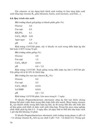 76
C¸c vitamin: cã t¸c dông kÝch thÝch sinh tr−ëng vμ lμm t¨ng hiÖu suÊt
sinh tæng hîp vitamin B12 gåm (thiamin, biotin, acid nicotinic, acid folic…).
4.4. Quy tr×nh s¶n xuÊt
M«i tr−êng th¹ch gi÷ gièng cã thμnh phÇn gåm (%):
Glucose 3,0
Cao ng« 0,5
KH2PO4 0,1
CoCl2. 6H2O 0,01
Agar-agar 1,0
pH 6,8 ÷ 7,2
Khö trïng 110°C/20 phót, cÊy vi khuÈn vμ nu«i trong ®iÒu kiÖn kþ khÝ
b¾t buéc ë 30°C trong 72 giê.
M«i tr−êng nh©n gièng (%):
Glucose 3,0
Cao ng« 1,5
CoCl2. 6H2O 0,015
pH 6,8 ÷ 7,2.
Khö trïng 115°C/30'. Nu«i gièng trong ®iÒu kiÖn kþ khÝ ë 30°C/48 giê.
CÊy gièng víi tû lÖ 10% lμ thÝch hîp.
M«i tr−êng lªn men t¹o vitamin B12 (%):
Glucose 8,0
Cao ng« 2,5
CoCl2. 6H2O 0,015
5,6 DMB 0,015
pH 6,8 ÷ 7,2
Khö trïng 115°C/30 phót. Lªn men trong 6 - 7 ngμy.
Vi khuÈn Propionibacterium shermanii sèng kþ khÝ tuú thÝch nh−ng
kh«ng thÓ ph¸t triÓn ®−îc trong ®iÒu kiÖn hiÕu khÝ m¹nh. Hμm l−îng vitamin
B12 t¹o thμnh nhiÒu trong ®iÒu kiÖn kþ khÝ, do ®ã trong 50h ®Çu nÕu hiÕu khÝ
sÏ lμm gi¶m sinh khèi vμ hiÖu suÊt sinh tæng hîp. Trong lªn men c«ng nghiÖp
nhÊt thiÕt ph¶i kþ khÝ ë 2 - 3 ngμy ®Çu, tõ ngμy thø t− thæi khÝ nhÑ hoÆc c¸ch
1 giê cÊp khÝ kho¶ng 15 phót.
Vi khuÈn Propionibacterium shermanii sinh tr−ëng trong ph¹m vi pH 4,5
- 7,5 nh−ng vitamin B12 tÝch tô cao nhÊt ë pH = 6,8 - 7,2 (h×nh 6.1). Trong qu¸
 