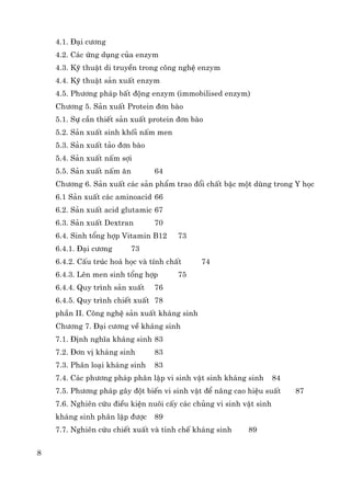 8
4.1. §¹i c−¬ng
4.2. C¸c øng dông cña enzym
4.3. Kü thuËt di truyÒn trong c«ng nghÖ enzym
4.4. Kü thuËt s¶n xuÊt enzym
4.5. Ph−¬ng ph¸p bÊt ®éng enzym (immobilised enzym)
Ch−¬ng 5. S¶n xuÊt Protein ®¬n bμo
5.1. Sù cÇn thiÕt s¶n xuÊt protein ®¬n bμo
5.2. S¶n xuÊt sinh khèi nÊm men
5.3. S¶n xuÊt t¶o ®¬n bμo
5.4. S¶n xuÊt nÊm sîi
5.5. S¶n xuÊt nÊm ¨n 64
Ch−¬ng 6. S¶n xuÊt c¸c s¶n phÈm trao ®æi chÊt bËc mét dïng trong Y häc
6.1 S¶n xuÊt c¸c aminoacid 66
6.2. S¶n xuÊt acid glutamic 67
6.3. S¶n xuÊt Dextran 70
6.4. Sinh tæng hîp Vitamin B12 73
6.4.1. §¹i c−¬ng 73
6.4.2. CÊu tróc ho¸ häc vμ tÝnh chÊt 74
6.4.3. Lªn men sinh tæng hîp 75
6.4.4. Quy tr×nh s¶n xuÊt 76
6.4.5. Quy tr×nh chiÕt xuÊt 78
phÇn II. C«ng nghÖ s¶n xuÊt kh¸ng sinh
Ch−¬ng 7. §¹i c−¬ng vÒ kh¸ng sinh
7.1. §Þnh nghÜa kh¸ng sinh 83
7.2. §¬n vÞ kh¸ng sinh 83
7.3. Ph©n lo¹i kh¸ng sinh 83
7.4. C¸c ph−¬ng ph¸p ph©n lËp vi sinh vËt sinh kh¸ng sinh 84
7.5. Ph−¬ng ph¸p g©y ®ét biÕn vi sinh vËt ®Ó n©ng cao hiÖu suÊt 87
7.6. Nghiªn cøu ®iÒu kiÖn nu«i cÊy c¸c chñng vi sinh vËt sinh
kh¸ng sinh ph©n lËp ®−îc 89
7.7. Nghiªn cøu chiÕt xuÊt vμ tinh chÕ kh¸ng sinh 89
 