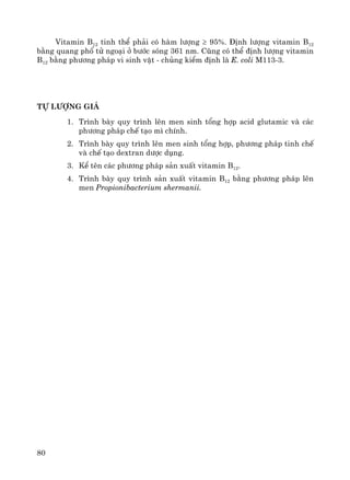 80
Vitamin B12 tinh thÓ ph¶i cã hμm l−îng ≥ 95%. §Þnh l−îng vitamin B12
b»ng quang phæ tö ngo¹i ë b−íc sãng 361 nm. Còng cã thÓ ®Þnh l−îng vitamin
B12 b»ng ph−¬ng ph¸p vi sinh vËt - chñng kiÓm ®Þnh lμ E. coli M113-3.
Tù l−îng gi¸
1. Tr×nh bμy quy tr×nh lªn men sinh tæng hîp acid glutamic vμ c¸c
ph−¬ng ph¸p chÕ t¹o m× chÝnh.
2. Tr×nh bμy quy tr×nh lªn men sinh tæng hîp, ph−¬ng ph¸p tinh chÕ
vμ chÕ t¹o dextran d−îc dông.
3. KÓ tªn c¸c ph−¬ng ph¸p s¶n xuÊt vitamin B12.
4. Tr×nh bμy quy tr×nh s¶n xuÊt vitamin B12 b»ng ph−¬ng ph¸p lªn
men Propionibacterium shermanii.
 