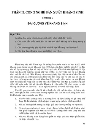 81
phÇn II. C«ng nghÖ s¶n xuÊt kh¸ng sinh
Ch−¬ng 7
§¹i c−¬ng vÒ kh¸ng sinh
Môc tiªu
Sau khi häc xong ch−¬ng nμy sinh viªn ph¶i tr×nh bμy ®−îc:
1. C¸c b−íc cÇn tiÕn hμnh khi ®i t×m mét chÊt kh¸ng sinh dïng trong y
häc.
2. C¸c ph−¬ng ph¸p g©y ®ét biÕn vi sinh vËt ®Ó n©ng cao hiÖu suÊt.
3. C¸c øng dông kh¸ng sinh ngoμi lÜnh vùc y häc.
HiÖn nay c¸c nhμ khoa häc ®· th«ng b¸o ph¸t minh ra h¬n 8.000 chÊt
kh¸ng sinh, trong ®ã cã kho¶ng h¬n 100 chÊt ®· ®−îc nghiªn cøu kü vμ ®−a
vμo sö dông trong y häc vμ mét sè lÜnh vùc kh¸c. C¸c chÊt cßn l¹i hoÆc lμ ®éc
tÝnh cao, hoÆc lμ mÊt t¸c dông khi vμo c¬ thÓ. Do vËy viÖc t×m ra mét kh¸ng
sinh míi lμ rÊt khã. NÕu kh«ng cã ph−¬ng ph¸p ®Æc biÖt sÏ dÔ nhÇm lÉn víi
c¸c kh¸ng sinh ®· ®−îc ph¸t hiÖn lμm tiªu tèn c«ng søc vμ tiÒn cña v« Ých. VÝ
dô: theo tÝnh to¸n cña c¸c nhμ khoa häc Mü, muèn ph¸t minh ra mét kh¸ng
sinh cã ho¹t phæ réng cÇn 55 nhμ khoa häc lμm viÖc liªn tôc 2,5 n¨m ®Ó ph©n
tÝch 100 ngμn mÉu ®Êt vμ tiªu tèn kho¶ng 4 triÖu ®«la. §Ó ph¸t minh ra mét
kh¸ng sinh ®iÒu trÞ lao cÇn 11 n¨m nghiªn cøu vμ tiªu tèn vμi triÖu ®«la.
VËy th× nguyªn nh©n nμo ®· kÝch thÝch c¸c nhμ nghiªn cøu, c¸c h·ng s¶n
xuÊt d−îc phÈm lín lao vμo con ®−êng nghiªn cøu t×m ra c¸c kh¸ng sinh míi?
Cã lÏ do c¸c nguyªn nh©n sau ®©y:
1. NhiÒu chÊt kh¸ng sinh lμ nh÷ng ho¸ trÞ liÖu kh«ng cã g× thay thÕ
®−îc ®Ó ®iÒu trÞ c¸c bÖnh nhiÔm trïng hiÓm nghÌo, bÖnh ung th−.
2. Mét sè kh¸ng sinh mang l¹i hiÖu qu¶ cao cho c©y trång vμ vËt nu«i.
3. Ngμy cμng cã nhiÒu vi sinh vËt g©y bÖnh kh¸ng l¹i thuèc kh¸ng sinh
nªn ph¶i nghiªn cøu t×m ra c¸c chÊt kh¸ng sinh míi thay thÕ c¸c
chÊt kh¸ng sinh cò Ýt cßn t¸c dông.
4. Mét vμi kh¸ng sinh dïng b¶o qu¶n cã hiÖu qu¶ c¸c thùc phÈm nh−
c¸, thÞt, phom¸t v.v...
 