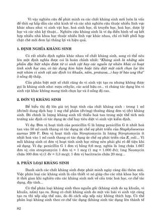 82
V× vËy nghiªn cøu ®Ó ph¸t minh ra c¸c chÊt kh¸ng sinh míi lu«n lμ vÊn
®Ò thêi sù hÊp dÉn c¸c nhμ kinh tÕ vμ c¸c nhμ nghiªn cøu thuéc nhiÒu lÜnh vùc
kh¸c nhau nh−: vi sinh vËt häc, ho¸ sinh häc, di truyÒn häc, ho¸ häc, d−îc lý
häc vμ c¸c nhμ kü thuËt... Nghiªn cøu kh¸ng sinh lμ vÝ dô ®iÓn h×nh vÒ sù kÕt
hîp nhiÒu nhμ khoa häc thuéc nhiÒu lÜnh vùc kh¸c nhau, chØ cã biÕt phèi hîp
chÆt chÏ míi ®em l¹i th¾ng lîi vμ hiÖu qu¶.
1. §Þnh nghÜa kh¸ng sinh
Cã rÊt nhiÒu ®Þnh nghÜa kh¸c nhau vÒ chÊt kh¸ng sinh, song cã thÓ nªu
lªn mét ®Þnh nghÜa ®−îc coi lμ hoμn chØnh nhÊt: "Kh¸ng sinh lμ nh÷ng s¶n
phÈm ®Æc biÖt nhËn ®−îc tõ vi sinh vËt hay c¸c nguån tù nhiªn kh¸c cã ho¹t
tÝnh sinh häc cao, cã t¸c dông k×m h·m hoÆc tiªu diÖt mét c¸ch chän läc lªn
mét nhãm vi sinh vËt x¸c ®Þnh (vi khuÈn, nÊm, protozoa...) hay tÕ bμo ung th−"
ë nång ®é thÊp.
CÇn ph©n biÖt mét sè chÊt còng do vi sinh vËt t¹o ra nh−ng kh«ng ®−îc
gäi lμ kh¸ng sinh nh−: r−îu ethylic, c¸c acid h÷u c¬... v× chóng t¸c dông lªn vi
sinh vËt kh¸c kh«ng mang tÝnh chän läc vμ ë nång ®é cao.
2. §¬n vÞ kh¸ng sinh
§Ó biÓu thÞ ®é lín gi¸ trÞ ho¹t tÝnh cña chÊt kh¸ng sinh - trong 1 ml
(®v/ml) dung dÞch hay 1 mg chÕ phÈm (®v/mg) th−êng dïng ®¬n vÞ (®v) kh¸ng
sinh. §ã chÝnh lμ l−îng kh¸ng sinh tèi thiÓu hoμ tan trong mét thÓ tÝch m«i
tr−êng x¸c ®Þnh cã t¸c dông øc chÕ hay tiªu diÖt vi sinh vËt kiÓm ®Þnh.
VÝ dô: §¬n vÞ ho¹t tÝnh cña penicillin G lμ l−îng penicillin G Ýt nhÊt hoμ
tan vμo 50 ml canh thang cã t¸c dông øc chÕ sù ph¸t triÓn cña Staphylococcus
aureus 209 P. §¬n vÞ ho¹t tÝnh cña Streptomycin lμ l−îng Streptomycin Ýt
nhÊt hoμ vμo 1 ml canh thang cã t¸c dông øc chÕ sù ph¸t triÓn cña E. coli... V×
mçi kh¸ng sinh cã ®¬n vÞ ho¹t tÝnh sinh häc riªng nªn ph¶i ghi râ ®Ó tiÖn khi
sö dông. VÝ dô: penicillin G 1 ®¬n vÞ b»ng 0,6 mcg, nghÜa lμ 1mg chøa 1.667
®¬n vÞ; cßn streptomycin 1 ®¬n vÞ = 1 mcg (1 mg = 1.000 ®v); 1mg Neomycin
chøa 300 ®¬n vÞ (1 ®v = 3,3 mcg); 1 ®¬n vÞ bacitracin chøa 20 mcg...
3. Ph©n lo¹i kh¸ng sinh
Danh s¸ch c¸c chÊt kh¸ng sinh ®−îc ph¸t minh ngμy cμng dμi thªm m·i.
ViÖc ph©n lo¹i c¸c kh¸ng sinh lμ cÇn thiÕt v× nã gióp cho c¸c nhμ khoa häc tèn
Ýt thêi gian khi nghiªn cøu c¸c kh¸ng sinh míi vÒ cÊu tróc ho¸ häc, c¬ chÕ t¸c
dông, ®éc tÝnh...
Cã thÓ ph©n lo¹i kh¸ng sinh theo nguån gèc (kh¸ng sinh do x¹ khuÈn, vi
khuÈn, nÊm) t¹o ra. Song cã chÊt kh¸ng sinh do mét vμi loμi vi sinh vËt cïng
t¹o ra th× xÕp s¾p thÕ nμo, do ®ã c¸ch s¾p xÕp nμy kh«ng thÝch hîp. Cã thÓ
ph©n lo¹i kh¸ng sinh theo c¬ chÕ t¸c dông (kh¸ng sinh t¸c dông lªn thμnh tÕ
 