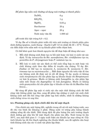 84
§Ó ph©n lËp nÊm mèc th−êng sö dông m«i tr−êng cã thμnh phÇn:
NaNO3
KH2PO4
MgSO4
Saccharose
Agar – agar
N−íc m¸y võa ®ñ
6 g
1 g
0,05 g
20 g
20 g
1.000 ml
pH tr−íc khi tiÖt trïng 6,0 ÷ 6,2.
VÝ dô: §a sè vi khuÈn ph¸t triÓn tèt trªn m«i tr−êng cã thμnh phÇn giμu
dinh d−ìng (pepton, canh thang - th¹ch) ë pH 7,0 vμ nhiÖt ®é 30 ÷ 37°C. Trong
c¸c ®iÒu kiÖn trªn nÊm mèc vμ x¹ khuÈn ph¸t triÓn chËm h¬n.
Cã thÓ kh¸i qu¸t ho¸ thμnh nguyªn t¾c ®Ó thùc hiÖn dÔ dμng nh− sau:
1. Mçi chÊt kh¸ng sinh ®−îc t¹o ra bëi mét hoÆc vμi loμi vi sinh vËt x¸c
®Þnh. VÝ dô: tetracyclin do Str. aureofaciens, Str. viridifaciens t¹o ra;
penicillin do P. chrysogenum hoÆc P. notatum t¹o ra.
2. Mçi loμi vi sinh vËt x¸c ®Þnh cã thÓ sinh tæng hîp ra mét hoÆc vμi
chÊt kh¸ng sinh theo ®Æc ®iÓm di truyÒn cña chóng. VÝ dô: Str.
fradiae cã thÓ t¹o ra neomycin A, neomycin B, neomycin C. Str.
rimosus t¹o ra oxytetracyclin … BiÕt ®−îc nguyªn t¾c trªn viÖc ®i t×m
c¸c kh¸ng sinh ®· ®−îc m« t¶ rÊt dÔ dμng. VÝ dô: muèn cã kh¸ng
sinh streptomycin chØ cÇn ph©n lËp x¹ khuÈn thuéc chi Streptomyces
vμ loμi lμ griseus. Muèn cã kh¸ng sinh fumagillin ta cÇn ph©n lËp
nÊm mèc thuéc chi Aspergillus vμ loμi fumigatus. Muèn cã kh¸ng
sinh gramyxidin chØ cÇn ph©n lËp vi khuÈn cã bμo tö chi Bacillus loμi
brevis...
Râ rμng ®Ó ph©n lËp mét vi sinh vËt cho mét chÊt kh¸ng sinh ®· biÕt
c«ng viÖc kh«ng phøc t¹p l¾m, song ®Ó ph©n lËp nh÷ng vi sinh vËt sinh chÊt
kh¸ng sinh míi ®ßi hái c«ng viÖc phøc t¹p h¬n nhiÒu, nhÊt lμ nh÷ng kh¸ng
sinh chèng virus vμ ung th−.
4.1. Ph−¬ng ph¸p cÊy dÞch chiÕt ®Êt lªn bÒ mÆt th¹ch
C©n chÝnh x¸c mét l−îng ®Êt, nghiÒn trong cèi sø víi mét l−îng n−íc, sau
®ã cho vμo b×nh l¾c kho¶ng 5 phót. Dïng n−íc v« trïng pha lo·ng thμnh
nh÷ng nång ®é cÇn thiÕt. Nhá dung dÞch ®· pha lo·ng lªn m«i tr−êng th¹ch
dinh d−ìng g¹t nhÑ lªn bÒ mÆt th¹ch cho ph©n t¸n ®Òu. Nu«i trong tñ Êm
30°C, sau mét thêi gian 3 - 5 ngμy xuÊt hiÖn c¸c khuÈn l¹c mäc riªng rÏ. CÊy
t¸ch khuÈn l¹c ®ã lªn th¹ch nghiªng cho thuÇn khiÕt, sau ®ã nghiªn cøu ho¹t
tÝnh kh¸ng sinh cña c¸c vi sinh vËt ph©n lËp ®−îc.
 