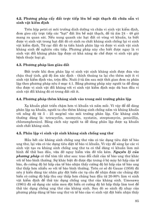 85
4.2. Ph−¬ng ph¸p cÊy ®Êt trùc tiÕp lªn bÒ mÆt th¹ch ®· chøa s½n vi
sinh vËt kiÓm ®Þnh
Trªn hép petri cã m«i tr−êng dinh d−ìng vμ chøa vi sinh vËt kiÓm ®Þnh,
®em gieo cÊy trùc tiÕp c¸c "h¹t" ®Êt lªn bÒ mÆt th¹ch, ®Ó tñ Êm 24 - 48 giê
mang ra quan s¸t. NÕu xung quanh c¸c h¹t ®Êt cã vßng v« khuÈn, ta biÕt
®−îc vi sinh vËt trong h¹t ®Êt ®ã cã sinh ra chÊt kh¸ng sinh chèng l¹i vi sinh
vËt kiÓm ®Þnh. Tõ côc ®Êt ®ã ta tiÕn hμnh ph©n lËp vμ ®−îc vi sinh vËt sinh
kh¸ng sinh ®Ó nghiªn cøu tiÕp. Ph−¬ng ph¸p nμy cho biÕt ®−îc ngay lμ vi
sinh vËt ®èi kh¸ng ph©n lËp ®−îc cã kh¶ n¨ng øc chÕ ®−îc vi sinh vËt g©y
bÖnh thuéc lo¹i g×.
4.3. Ph−¬ng ph¸p lμm giμu ®Êt
§Êt tr−íc khi ®em ph©n lËp vi sinh vËt sinh kh¸ng sinh ®−îc ®−a vμo
chËu thuû tinh, gi÷ ®é Èm x¸c ®Þnh - thØnh tho¶ng ta l¹i cho thªm mét Ýt vi
sinh vËt kiÓm ®Þnh vμo, trén ®Òu. Nu«i ë tñ Êm sau mét thêi gian ®em ra ph©n
lËp theo ph−¬ng ph¸p nªu ë môc 4.1. B»ng ph−¬ng ph¸p nμy ng−êi ta dÔ dμng
thu ®−îc vi sinh vËt ®èi kh¸ng víi vi sinh vËt kiÓm ®Þnh mÆc dï ban ®Çu vi
sinh vËt ®èi kh¸ng ®ã cã trong ®Êt rÊt Ýt.
4.4. Ph−¬ng ph¸p thªm kh¸ng sinh vμo trong m«i tr−êng ph©n lËp
X¹ khuÈn ph¸t triÓn chËm h¬n vi khuÈn vμ nÊm mèc. V× vËy ®Ó dÔ dμng
ph©n lËp x¹ khuÈn, ng−êi ta cho thªm kh¸ng sinh chèng nÊm vμ kh¸ng khuÈn
víi nång ®é tõ 5 - 25 mcg/ml vμo m«i tr−êng ph©n lËp. C¸c kh¸ng sinh
th−êng dïng lμ: tetracyclin, neomycin, nystatin, streptomycin, penicillin,
chloramphenicol. B»ng c¸ch nμy ng−êi ta dÔ dμng ph©n lËp ®−îc x¹ khuÈn
sinh chÊt kh¸ng sinh.
4.5. Ph©n lËp vi sinh vËt sinh kh¸ng sinh chèng ung th−
HÇu hÕt c¸c kh¸ng sinh chèng ung th− võa cã t¸c dông tiªu diÖt tÕ bμo
ung th−, l¹i võa cã t¸c dông tiªu diÖt tÕ bμo vi khuÈn. V× vËy ®Ó sμng läc c¸c vi
sinh vËt t¹o ra kh¸ng sinh chèng ung th− ta cã thÓ dïng vi khuÈn lμm m«
h×nh ®Ó thö ban ®Çu, võa ®ì nguy hiÓm võa ®ì tèn kÐm. Nguyªn lý cña
ph−¬ng ph¸p cã thÓ tãm t¾t nh− sau: trao ®æi chÊt cña tÕ bμo ung th− kh¸c
víi tÕ bμo b×nh th−êng. Sù kh¸c biÖt ®ã ®−îc ®Æc tr−ng ë bé m¸y h« hÊp cña tÕ
bμo, ®o c−êng ®é h« hÊp cña tÕ bμo nhËn thÊy c−êng ®é h« hÊp cña tÕ bμo ung
th− thÊp h¬n nhiÒu so víi tÕ bμo b×nh th−êng. Trªn c¬ së ®ã Gauze (1958) ®·
nªu ý kiÕn dïng t¸c nh©n g©y ®ét biÕn c¸c tô cÇu ®Ó nhËn ®−îc c¸c chñng ®ét
biÕn cã c−êng ®é hÊp thu oxy thÊp h¬n chñng ban ®Çu tõ 20-80% lμm vi sinh
vËt kiÓm ®Þnh ®Ó thö t¸c dông chèng ung th− cña kh¸ng sinh. Umesawa
(1961) ®· sö dông c¸c nÊm men ®ét biÕn cã c−êng ®é h« hÊp thÊp lμm test ®Ó
thö t¸c dông chèng ung th− cña kh¸ng sinh. Sau ®ã so s¸nh ®é nh¹y cña
ph−¬ng ph¸p dïng tÕ bμo ung th− vμ tÕ bμo cña vi sinh vËt ®ét biÕn nhËn thÊy
 