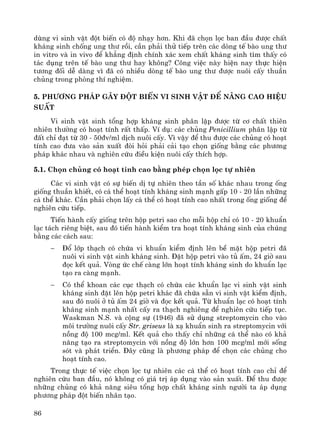 86
dïng vi sinh vËt ®ét biÕn cã ®é nh¹y h¬n. Khi ®· chän läc ban ®Çu ®−îc chÊt
kh¸ng sinh chèng ung th− råi, cÇn ph¶i thö tiÕp trªn c¸c dßng tÕ bμo ung th−
in vitro vμ in vivo ®Ó kh¼ng ®Þnh chÝnh x¸c xem chÊt kh¸ng sinh t×m thÊy cã
t¸c dông trªn tÕ bμo ung th− hay kh«ng? C«ng viÖc nμy hiÖn nay thùc hiÖn
t−¬ng ®èi dÔ dμng v× ®· cã nhiÒu dßng tÕ bμo ung th− ®−îc nu«i cÊy thuÇn
chñng trong phßng thÝ nghiÖm.
5. Ph−¬ng ph¸p g©y ®ét biÕn vi sinh vËt ®Ó n©ng cao hiÖu
suÊt
Vi sinh vËt sinh tæng hîp kh¸ng sinh ph©n lËp ®−îc tõ c¬ chÊt thiªn
nhiªn th−êng cã ho¹t tÝnh rÊt thÊp. VÝ dô: c¸c chñng Penicillium ph©n lËp tõ
®Êt chØ ®¹t tõ 30 - 50®v/ml dÞch nu«i cÊy. V× vËy ®Ó thu ®−îc c¸c chñng cã ho¹t
tÝnh cao ®−a vμo s¶n xuÊt ®ßi hái ph¶i c¶i t¹o chän gièng b»ng c¸c ph−¬ng
ph¸p kh¸c nhau vμ nghiªn cøu ®iÒu kiÖn nu«i cÊy thÝch hîp.
5.1. Chän chñng cã ho¹t tÝnh cao b»ng phÐp chän läc tù nhiªn
C¸c vi sinh vËt cã sù biÕn dÞ tù nhiªn theo tÇn sè kh¸c nhau trong èng
gièng thuÇn khiÕt, cã c¸ thÓ ho¹t tÝnh kh¸ng sinh m¹nh gÊp 10 - 20 lÇn nh÷ng
c¸ thÓ kh¸c. CÇn ph¶i chän lÊy c¸ thÓ cã ho¹t tÝnh cao nhÊt trong èng gièng ®Ó
nghiªn cøu tiÕp.
TiÕn hμnh cÊy gièng trªn hép petri sao cho mçi hép chØ cã 10 - 20 khuÈn
l¹c t¸ch riªng biÖt, sau ®ã tiÕn hμnh kiÓm tra ho¹t tÝnh kh¸ng sinh cña chóng
b»ng c¸c c¸ch sau:
− §æ líp th¹ch cã chøa vi khuÈn kiÓm ®Þnh lªn bÒ mÆt hép petri ®·
nu«i vi sinh vËt sinh kh¸ng sinh. §Æt hép petri vμo tñ Êm, 24 giê sau
®äc kÕt qu¶. Vßng øc chÕ cμng lín ho¹t tÝnh kh¸ng sinh do khuÈn l¹c
t¹o ra cμng m¹nh.
− Cã thÓ khoan c¸c côc th¹ch cã chøa c¸c khuÈn l¹c vi sinh vËt sinh
kh¸ng sinh ®Æt lªn hép petri kh¸c ®· chøa s½n vi sinh vËt kiÓm ®Þnh,
sau ®ã nu«i ë tñ Êm 24 giê vμ ®äc kÕt qu¶. Tõ khuÈn l¹c cã ho¹t tÝnh
kh¸ng sinh m¹nh nhÊt cÊy ra th¹ch nghiªng ®Ó nghiªn cøu tiÕp tôc.
Waskman N.S. vμ céng sù (1946) ®· sö dông streptomycin cho vμo
m«i tr−êng nu«i cÊy Str. griseus lμ x¹ khuÈn sinh ra streptomycin víi
nång ®é 100 mcg/ml. KÕt qu¶ cho thÊy chØ nh÷ng c¸ thÓ nμo cã kh¶
n¨ng t¹o ra streptomycin víi nång ®é lín h¬n 100 mcg/ml míi sèng
sãt vμ ph¸t triÓn. §©y còng lμ ph−¬ng ph¸p ®Ó chän c¸c chñng cho
ho¹t tÝnh cao.
Trong thùc tÕ viÖc chän läc tù nhiªn c¸c c¸ thÓ cã ho¹t tÝnh cao chØ ®Ó
nghiªn cøu ban ®Çu, nã kh«ng cã gi¸ trÞ ¸p dông vμo s¶n xuÊt. §Ó thu ®−îc
nh÷ng chñng cã kh¶ n¨ng siªu tæng hîp chÊt kh¸ng sinh ng−êi ta ¸p dông
ph−¬ng ph¸p ®ét biÕn nh©n t¹o.
 