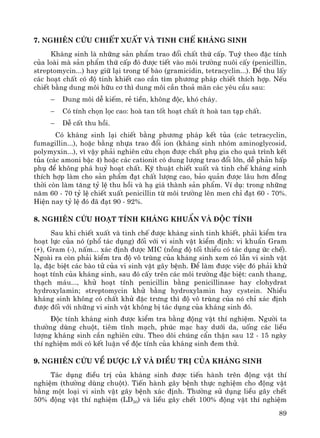 89
7. Nghiªn cøu chiÕt xuÊt vμ tinh chÕ kh¸ng sinh
Kh¸ng sinh lμ nh÷ng s¶n phÈm trao ®æi chÊt thø cÊp. Tuú theo ®Æc tÝnh
cña loμi mμ s¶n phÈm thø cÊp ®ã ®−îc tiÕt vμo m«i tr−êng nu«i cÊy (penicillin,
streptomycin...) hay gi÷ l¹i trong tÕ bμo (gramicidin, tetracyclin...). §Ó thu lÊy
c¸c ho¹t chÊt cã ®é tinh khiÕt cao cÇn t×m ph−¬ng ph¸p chiÕt thÝch hîp. NÕu
chiÕt b»ng dung m«i h÷u c¬ th× dung m«i cÇn tho¶ m·n c¸c yªu cÇu sau:
− Dung m«i dÔ kiÕm, rÎ tiÒn, kh«ng ®éc, khã ch¸y.
− Cã tÝnh chän läc cao: hoμ tan tèt ho¹t chÊt Ýt hoμ tan t¹p chÊt.
− DÔ cÊt thu håi.
Cã kh¸ng sinh l¹i chiÕt b»ng ph−¬ng ph¸p kÕt tña (c¸c tetracyclin,
fumagillin...), hoÆc b»ng nhùa trao ®æi ion (kh¸ng sinh nhãm aminoglycosid,
polymyxin...), v× vËy ph¶i nghiªn cøu chän ®−îc chÊt phô gia cho qu¸ tr×nh kÕt
tña (c¸c amoni bËc 4) hoÆc c¸c cationit cã dung l−îng trao ®æi lín, dÔ ph¶n hÊp
phô ®Ó kh«ng ph¸ huû ho¹t chÊt. Kü thuËt chiÕt xuÊt vμ tinh chÕ kh¸ng sinh
thÝch hîp lμm cho s¶n phÈm ®¹t chÊt l−îng cao, b¶o qu¶n ®−îc l©u h¬n ®ång
thêi cßn lμm t¨ng tû lÖ thu håi vμ h¹ gi¸ thμnh s¶n phÈm. VÝ dô: trong nh÷ng
n¨m 60 - 70 tû lÖ chiÕt xuÊt penicillin tõ m«i tr−êng lªn men chØ ®¹t 60 - 70%.
HiÖn nay tû lÖ ®ã ®· ®¹t 90 - 92%.
8. Nghiªn cøu ho¹t tÝnh kh¸ng khuÈn vμ ®éc tÝnh
Sau khi chiÕt xuÊt vμ tinh chÕ ®−îc kh¸ng sinh tinh khiÕt, ph¶i kiÓm tra
ho¹t lùc cña nã (phæ t¸c dông) ®èi víi vi sinh vËt kiÓm ®Þnh: vi khuÈn Gram
(+), Gram (-), nÊm... x¸c ®Þnh ®−îc MIC (nång ®é tèi thiÓu cã t¸c dông øc chÕ).
Ngoμi ra cßn ph¶i kiÓm tra ®é v« trïng cña kh¸ng sinh xem cã lÉn vi sinh vËt
l¹, ®Æc biÖt c¸c bμo tö cña vi sinh vËt g©y bÖnh. §Ó lμm ®−îc viÖc ®ã ph¶i khö
ho¹t tÝnh cña kh¸ng sinh, sau ®ã cÊy trªn c¸c m«i tr−êng ®Æc biÖt: canh thang,
th¹ch m¸u..., khö ho¹t tÝnh penicillin b»ng penicillinase hay clohydrat
hydroxylamin; streptomycin khö b»ng hydroxylamin hay cystein. NhiÒu
kh¸ng sinh kh«ng cã chÊt khö ®Æc tr−ng th× ®é v« trïng cña nã chØ x¸c ®Þnh
®−îc ®èi víi nh÷ng vi sinh vËt kh«ng bÞ t¸c dông cña kh¸ng sinh ®ã.
§éc tÝnh kh¸ng sinh ®−îc kiÓm tra b»ng ®éng vËt thÝ nghiÖm. Ng−êi ta
th−êng dïng chuét, tiªm tÜnh m¹ch, phóc m¹c hay d−íi da, uèng c¸c liÒu
l−îng kh¸ng sinh cÇn nghiªn cøu. Theo dâi chóng cÈn thËn sau 12 - 15 ngμy
thÝ nghiÖm míi cã kÕt luËn vÒ ®éc tÝnh cña kh¸ng sinh ®em thö.
9. Nghiªn cøu vÒ d−îc lý vμ ®iÒu trÞ cña kh¸ng sinh
T¸c dông ®iÒu trÞ cña kh¸ng sinh ®−îc tiÕn hμnh trªn ®éng vËt thÝ
nghiÖm (th−êng dïng chuét). TiÕn hμnh g©y bÖnh thùc nghiÖm cho ®éng vËt
b»ng mét lo¹i vi sinh vËt g©y bÖnh x¸c ®Þnh. Th−êng sö dông liÒu g©y chÕt
50% ®éng vËt thÝ nghiÖm (LD50) vμ liÒu g©y chÕt 100% ®éng vËt thÝ nghiÖm
 