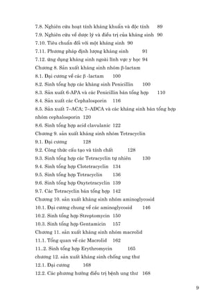 9
7.8. Nghiªn cøu ho¹t tÝnh kh¸ng khuÈn vμ ®éc tÝnh 89
7.9. Nghiªn cøu vÒ d−îc lý vμ ®iÒu trÞ cña kh¸ng sinh 90
7.10. Tiªu chuÈn ®èi víi mét kh¸ng sinh 90
7.11. Ph−¬ng ph¸p ®Þnh l−îng kh¸ng sinh 91
7.12. øng dông kh¸ng sinh ngoμi lÜnh vùc y häc 94
Ch−¬ng 8. S¶n xuÊt kh¸ng sinh nhãm β-lactam
8.1. §¹i c−¬ng vÒ c¸c β -lactam 100
8.2. Sinh tæng hîp c¸c kh¸ng sinh Penicillin 100
8.3. S¶n xuÊt 6-APA vμ c¸c Penicillin b¸n tæng hîp 110
8.4. S¶n xuÊt c¸c Cephalosporin 116
8.5. S¶n xuÊt 7–ACA; 7–ADCA vμ c¸c kh¸ng sinh b¸n tæng hîp
nhãm cephalosporin 120
8.6. Sinh tæng hîp acid clavulanic 122
Ch−¬ng 9. s¶n xuÊt kh¸ng sinh nhãm Tetracyclin
9.1. §¹i c−¬ng 128
9.2. C«ng thøc cÊu t¹o vμ tÝnh chÊt 128
9.3. Sinh tæng hîp c¸c Tetracyclin tù nhiªn 130
9.4. Sinh tæng hîp Clotetracyclin 134
9.5. Sinh tæng hîp Tetracyclin 136
9.6. Sinh tæng hîp Oxytetracyclin 139
9.7. C¸c Tetracyclin b¸n tæng hîp 142
Ch−¬ng 10. s¶n xuÊt kh¸ng sinh nhãm aminoglycosid
10.1. §¹i c−¬ng chung vÒ c¸c aminoglycosid 146
10.2. Sinh tæng hîp Streptomycin 150
10.3. Sinh tæng hîp Gentamicin 157
Ch−¬ng 11. s¶n xuÊt kh¸ng sinh nhãm macrolid
11.1. Tæng quan vÒ c¸c Macrolid 162
11..2. Sinh tæng hîp Erythromycin 165
ch−¬ng 12. s¶n xuÊt kh¸ng sinh chèng ung th−
12.1. §¹i c−¬ng 168
12.2. C¸c ph−¬ng h−íng ®iÒu trÞ bÖnh ung th− 168
 