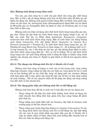 94
12.1. Kh¸ng sinh dïng trong ch¨n nu«i
Gia sóc, gia cÇm còng bÞ vi sinh vËt g©y bÖnh tÊn c«ng g©y chÕt hμng
lo¹t. B¸c sÜ thó y ®· sö dông kh¸ng sinh lμm vò khÝ h÷u hiÖu ®Ó ®iÒu trÞ c¸c
bÖnh cho ®éng vËt. Kh¸ng sinh griseoviridin dïng ®iÒu trÞ bÖnh viªm phæi cÊp,
viªm vó cña tr©u, bß, metimyxin hoÆc chloramphenicol dïng ®iÒu trÞ c¸c bÖnh
do Brucella g©y ra; fumagillin ®iÒu trÞ bÖnh Øa ch¶y do Protozoa g©y ra ë ong
lμm chÕt c¶ ®μn ong.
Kh¸ng sinh cßn ®−îc sö dông nh− chÊt kÝch thÝch t¨ng träng ®μn gia sóc,
gia cÇm. Gi¶m chi phÝ thøc ¨n; kÝch thÝch t¨ng s¶n l−îng trøng ë gμ, vÞt. ë
Mü, c¸c n−íc T©y ¢u vμ NhËt dïng bacitraxin, flavomycin, avoparxin,
monenzin lμm chÊt kÝch thÝch t¨ng träng. Mét sè n−íc kh¸c cßn dïng kh¸ng
sinh nhãm tetracyclin. C¸c chÕ phÈm Biovit (biomycin vμ vitamin B12),
Terravit (teramycin + Vitamin B12) lμ chÊt kÝch thÝch t¨ng träng lîn, gμ, vÞt.
Th−êng bæ sung Biovit hay Terravit cã hμm l−îng 15 - 20 g kh¸ng sinh vμ 8 -
12 mg vitamin B12 vμo 1 tÊn thøc ¨n cho lîn, gμ võa phßng ®−îc bÖnh Øa ch¶y,
võa kÝch thÝch t¨ng träng ®Õn 20 - 25% so víi l« chøng. VÒ c¬ chÕ kÝch thÝch
t¨ng träng cña vËt nu«i b»ng kh¸ng sinh ë nång ®é thÊp cã nhiÒu c«ng tr×nh
nghiªn cøu nh−ng vÉn ch−a râ. Ng−êi ta gi¶i thÝch cã thÓ do hai nguyªn nh©n
sau ®©y:
12.1.1. T¸c dông cña kh¸ng sinh lªn hÖ vi khuÈn chÝ ë ruét
Kh¸ng sinh lμm t¨ng sè l−îng vi sinh vËt cã Ých trong ruét, t¨ng c−êng
tæng hîp vitamin, t¨ng c−êng t¸i hÊp thu c¸c thøc ¨n. Lμm gi¶m ®i c¸c vi sinh
vËt cã h¹i th−êng tiÕt ra c¸c chÊt ®éc, hoÆc sö dông mÊt c¸c vitamin, kh¸ng
sinh lμm gi¶m pH ë ruét, gi¶m søc c¨ng bÒ mÆt cña tÕ bμo vμ lμm t¨ng c−êng
sù sinh tr−ëng... TÊt c¶ c¸c nguyªn nh©n ®ã ®· gióp cho ®éng vËt t¨ng c−êng
trao ®æi chÊt vμ lín nhanh h¬n.
12.1.2. T¸c dông gi¸n tiÕp cña kh¸ng sinh lªn c¬ thÓ ®éng vËt
Kh¸ng sinh lμm thay ®æi hÖ vi sinh vËt ë ruét dÉn tíi c¸c t¸c dông sau:
− T¨ng c−êng tèc ®é hÊp thu chÊt dinh d−ìng, kÝch thÝch sö dông c¸c
chÊt chuyÓn ho¸ ®ång thêi lμm gi¶m tiªu hao n¨ng l−îng ®Ó ph©n
gi¶i thøc ¨n.
− T¨ng c−êng qu¸ tr×nh ®iÒu tiÕt c¸c hormon, ®Æc biÖt lμ hormon sinh
tr−ëng gióp c¬ thÓ lín nhanh h¬n.
− T¨ng c−êng qu¸ tr×nh tæng hîp ®−êng vμ vitamin A tõ caroten; V× vËy
t¸c dông kÝch thÝch cña kh¸ng sinh lªn c¬ thÓ ®éng vËt, ®Æc biÖt ®éng
vËt cßn non lμ qu¸ tr×nh phøc t¹p gi¸n tiÕp qua hÖ vi khuÈn chÝ ë
ruét do nhiÒu nh©n tè kh¸c nhau lμm ¶nh h−ëng ®Õn chuyÓn ho¸ c¬
b¶n c¸c thøc ¨n dïng nu«i ®éng vËt.
 