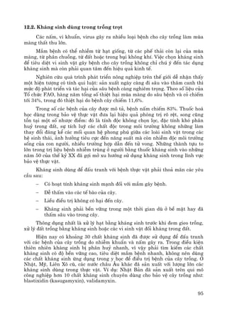 95
12.2. Kh¸ng sinh dïng trong trång trät
C¸c nÊm, vi khuÈn, virus g©y ra nhiÒu lo¹i bÖnh cho c©y trång lμm mïa
mμng thÊt thu lín.
MÇm bÖnh cã thÓ nhiÔm tõ h¹t gièng, tõ c¸c phÕ th¶i cßn l¹i cña mïa
mμng, tõ ph©n chuång, tõ ®Êt hoÆc trong bôi kh«ng khÝ. ViÖc chän kh¸ng sinh
®Ó tiªu diÖt vi sinh vËt g©y bÖnh cho c©y trång kh«ng chØ chó ý ®Õn t¸c dông
kh¸ng sinh mμ cßn ph¶i quan t©m ®Õn hiÖu qu¶ kinh tÕ.
Nghiªn cøu qu¸ tr×nh ph¸t triÓn n«ng nghiÖp trªn thÕ giíi dÔ nhËn thÊy
mét hiÖn t−îng cã tÝnh qui luËt: s¶n xuÊt ngμy cμng ®i s©u vμo th©m canh th×
møc ®é ph¸t triÓn vμ t¸c h¹i cña s©u bÖnh cμng nghiªm träng. Theo sè liÖu cña
Tæ chøc FAO, hμng n¨m tæng sè thiÖt h¹i mïa mμng do s©u bÖnh vμ cá chiÕm
tíi 34%, trong ®ã thiÖt h¹i do bÖnh c©y chiÕm 11,6%.
Trong sè c¸c bÖnh cña c©y ®−îc m« t¶, bÖnh nÊm chiÕm 83%. Thuèc ho¸
häc dïng trong b¶o vÖ thùc vËt ®−a l¹i hiÖu qu¶ phßng trÞ râ rÖt, song còng
tån t¹i mét sè nh−îc ®iÓm: ®ã lμ tÝnh ®éc kh«ng chän läc, ®Æc tÝnh khã ph©n
huû trong ®Êt, sù tÝch luü c¸c chÊt ®éc trong m«i tr−êng kh«ng nh÷ng lμm
thay ®æi ®¸ng kÓ c¸c mèi quan hÖ phong phó gi÷a c¸c loμi sinh vËt trong c¸c
hÖ sinh th¸i, ¶nh h−ëng tiªu cùc ®Õn n¨ng suÊt mμ cßn nhiÔm ®éc m«i tr−êng
sèng cña con ng−êi, nhiÒu tr−êng hîp dÉn ®Õn tö vong. Nh÷ng thμnh tùu to
lín trong trÞ liÖu bÖnh nhiÔm trïng ë ng−êi b»ng thuèc kh¸ng sinh vμo nh÷ng
n¨m 50 cña thÕ kû XX ®· gîi më xu h−íng sö dông kh¸ng sinh trong lÜnh vùc
b¶o vÖ thùc vËt.
Kh¸ng sinh dïng ®Ó ®Êu tranh víi bÖnh thùc vËt ph¶i tho¶ m·n c¸c yªu
cÇu sau:
− Cã ho¹t tÝnh kh¸ng sinh m¹nh ®èi víi mÇm g©y bÖnh.
− DÔ thÊm vμo c¸c tÕ bμo cña c©y.
− LiÒu ®iÒu trÞ kh«ng cã h¹i ®Õn c©y.
− Kh¸ng sinh ph¶i bÒn v÷ng trong mét thêi gian dï ë bÒ mÆt hay ®·
thÊm s©u vμo trong c©y.
Th«ng dông nhÊt lμ xö lý h¹t b»ng kh¸ng sinh tr−íc khi ®em gieo trång,
xö lý ®Êt trång b»ng kh¸ng sinh hoÆc c¸c vi sinh vËt ®èi kh¸ng trong ®Êt.
HiÖn nay cã kho¶ng 30 chÊt kh¸ng sinh ®· ®−îc sö dông ®Ó ®Êu tranh
víi c¸c bÖnh cña c©y trång do nhiÔm khuÈn vμ nÊm g©y ra. Trong ®iÒu kiÖn
thiªn nhiªn kh¸ng sinh bÞ ph©n huû nhanh, v× vËy ph¶i t×m kiÕm c¸c chÊt
kh¸ng sinh cã ®é bÒn v÷ng cao, tiªu diÖt mÇm bÖnh nhanh, kh«ng nªn dïng
c¸c chÊt kh¸ng sinh øng dông trong y häc ®Ó ®iÒu trÞ bÖnh cña c©y trång. ë
NhËt, Mü, Liªn X« cò, c¸c n−íc ch©u ¢u kh¸c ®· s¶n xuÊt víi l−îng lín c¸c
kh¸ng sinh dïng trong thùc vËt. VÝ dô: NhËt B¶n ®· s¶n xuÊt trªn qui m«
c«ng nghiÖp h¬n 10 chÊt kh¸ng sinh chuyªn dïng cho b¶o vÖ c©y trång nh−:
blastixidin (kasugamyxin), validamyxin.
 