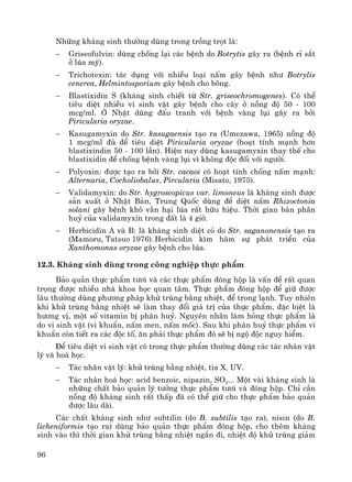 96
Nh÷ng kh¸ng sinh th−êng dïng trong trång trät lμ:
− Griseofulvin: dïng chèng l¹i c¸c bÖnh do Botrytis g©y ra (bÖnh rØ s¾t
ë lóa mú).
− Trichotexin: t¸c dông víi nhiÒu lo¹i nÊm g©y bÖnh nh− Botrylis
cenerea, Helmintosporium g©y bÖnh cho b«ng.
− Blastixidin S (kh¸ng sinh chiÕt tõ Str. griseochromogenes). Cã thÓ
tiªu diÖt nhiÒu vi sinh vËt g©y bÖnh cho c©y ë nång ®é 50 - 100
mcg/ml. ë NhËt dïng ®Êu tranh víi bÖnh vμng lôi g©y ra bëi
Piricularia oryzae.
− Kasugamyxin do Str. kasugaensis t¹o ra (Umezawa, 1965) nång ®é
1 mcg/ml ®ñ ®Ó tiªu diÖt Piricularia oryzae (ho¹t tÝnh m¹nh h¬n
blastixindin 50 - 100 lÇn). HiÖn nay dïng kasugamyxin thay thÕ cho
blastixidin ®Ó chèng bÖnh vμng lôi v× kh«ng ®éc ®èi víi ng−êi.
− Polyoxin: ®−îc t¹o ra bëi Str. cacaoi cã ho¹t tÝnh chèng nÊm m¹nh:
Alternaria, Cocholiobalus, Pircularia (Misato, 1975).
− Validamyxin: do Str. hygroscopicus var. limoneus lμ kh¸ng sinh ®−îc
s¶n xuÊt ë NhËt B¶n, Trung Quèc dïng ®Ó diÖt nÊm Rhizoctonia
solani g©y bÖnh kh« v»n h¹i lóa rÊt h÷u hiÖu. Thêi gian b¸n ph©n
huû cña validamyxin trong ®Êt lμ 4 giê.
− Herbicidin A vμ B: lμ kh¸ng sinh diÖt cá do Str. saganonensis t¹o ra
(Mamoru, Tatsuo 1976).Herbicidin k×m h·m sù ph¸t triÓn cña
Xanthomonas oryzae g©y bÖnh cho lóa.
12.3. Kh¸ng sinh dïng trong c«ng nghiÖp thùc phÈm
B¶o qu¶n thùc phÈm t−¬i vμ c¸c thùc phÈm ®ãng hép lμ vÊn ®Ò rÊt quan
träng ®−îc nhiÒu nhμ khoa häc quan t©m. Thùc phÈm ®ãng hép ®Ó gi÷ ®−îc
l©u th−êng dïng ph−¬ng ph¸p khö trïng b»ng nhiÖt, ®Ó trong l¹nh. Tuy nhiªn
khi khö trïng b»ng nhiÖt sÏ lμm thay ®æi gi¸ trÞ cña thùc phÈm, ®Æc biÖt lμ
h−¬ng vÞ, mét sè vitamin bÞ ph©n huû. Nguyªn nh©n lμm háng thùc phÈm lμ
do vi sinh vËt (vi khuÈn, nÊm men, nÊm mèc). Sau khi ph©n huû thùc phÈm vi
khuÈn cßn tiÕt ra c¸c ®éc tè, ¨n ph¶i thùc phÈm ®ã sÏ bÞ ngé ®éc nguy hiÓm.
§Ó tiªu diÖt vi sinh vËt cã trong thùc phÈm th−êng dïng c¸c t¸c nh©n vËt
lý vμ ho¸ häc.
− T¸c nh©n vËt lý: khö trïng b»ng nhiÖt, tia X, UV.
− T¸c nh©n ho¸ häc: acid benzoic, nipazin, SO2... Mét vμi kh¸ng sinh lμ
nh÷ng chÊt b¶o qu¶n lý t−ëng thùc phÈm t−¬i vμ ®ãng hép. ChØ cÇn
nång ®é kh¸ng sinh rÊt thÊp ®· cã thÓ gi÷ cho thùc phÈm b¶o qu¶n
®−îc l©u dμi.
C¸c chÊt kh¸ng sinh nh− subtilin (do B. subtilis t¹o ra), nisin (do B.
licheniformis t¹o ra) dïng b¶o qu¶n thùc phÈm ®ãng hép, cho thªm kh¸ng
sinh vμo th× thêi gian khö trïng b»ng nhiÖt ng¾n ®i, nhiÖt ®é khö trïng gi¶m
 